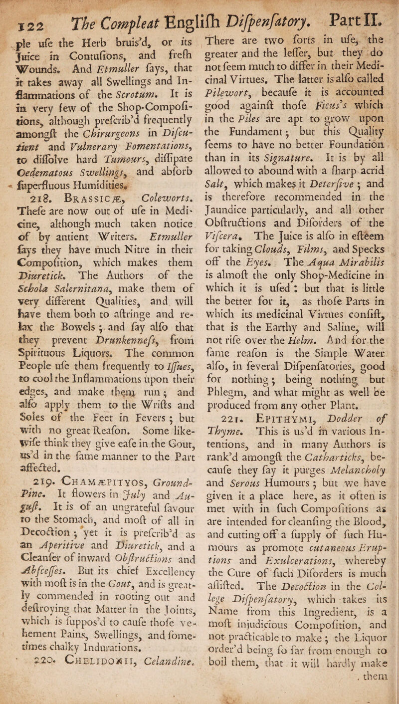 There are two forts in ufe, the pie ufe the Herb bruis'd, or its Juice in Contufions, and frefh Wounds. And Eimuller fays, that it takes away all Swellings and In¬ flammations of the Scrotum. It is in very few of the Shop-Compofi- tions, although prefcrib’d frequently among!! the Chirurgeons in Difcu- timt and Vulnerary fomentations, to dilfolve hard Tumours, difftpate Oedematous Swellings, and abforb fliperfluous Humidities, 2iS. f>RASSlCi£, Coleworts. Thefe are now out of ufe in Medi* cine, although much taken notice of by antient Writers. Etmuller fays they have much Nitre in their Compofitlon, which makes them Diuretick, The Authors of the Sehola Salernitana, make them of very different Qualities, and will have them both to aftringe and re¬ lax: the Bowels ; and fay alfo that they prevent Drunkennefs, from Spirituous Liquors. The common People ufe them frequently to IJfues, to cool the Inflammations upon their edges, and make them} run; and alfo apply them to the Wrifls and Soles of the feet in Fevers • but with no great Reafon. Some iike- wife think they give eafe in the Gout, us d in the fame manner to the Part affected, 219. CHAMiEPiTYOS, Ground- Pine, It flowers in July and Au- gujl. It is of an ungrateful favour to the Stomach, and moft of all in Decoflion •, yet it is preferib'd as an Aperitive and Diuretickand a Cleanfer of inward Ohflruttions and Abfcejfes. But its chief Excellency with moft: is in the Gout, and is great¬ ly commended in rooting out and deftroying that Matter in the Joints, which is fuppos'd to caufe thofe ve¬ hement Pains, Swellings, and fome- times chalky Indurations. 220. Chelidox 11, Celandine. greater gnd the lefler, but they do notfeem much to differ in their Medi¬ cinal Virtues. The latter is alfo called Pilewort, becaufe it is accounted gdod againf! thofe Ficus’s which in the Piles are apt to grow upon the Fundament ^ but this Quality feems to have no better Foundation than in its Signature, It is by all allowed to abound with a fibarp acrid Salt, which make? it Deter five \ and is therefore recommended in the Jaundice particularly, and all other Obftrudions and Diforders of the Vifcera. The Juice is alfo in efteem for taking Clouds, films, and Specks off the Eyes, The A<pua Mirabilis is almofl: the only Shop-Medicine in which it is ufed : but that is little the better for it, as thofe Parts in which its medicinal Virtues conftfl:, that is the Earthy and Saline, will not rife over the Helm. And for the fame reafon is the Simple Water alfo, in feveral Difpenfatories, good for nothing • being nothing but Phlegm, and what might as well be produced from any other Plant. 22r. EPITHYMI, Dodder of Thyme. This is us'd in various In¬ tentions, and in many Authors is rank'd amongf! the Catharticks, be¬ caufe they fay it purges Melancholy and Serous Humours ; but we have given it a place here, as it often is met with in fuch Compofitions as are intended for cleanflng the Blood, and cutting off a fupply of fuch Hu¬ mours as promote cutaneous Erup¬ tions and Exulcerations, whereby the Cure of fuch Diforders is much aftifted. The Decodlion in the Col¬ lege Difpenfatory, which takes its Name from this Ingredient, is a moft: injudicious Compofition, and not practicable to make ; the Liquor order’d being fo far from enough to boil them, that it will hardly make , them