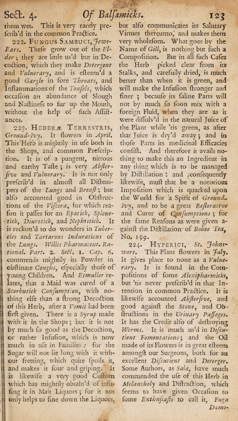 Sect. 4. Of them wet. This is very rarely pre- fcrib’d in the common Practice. 222. Fungus SambuciyJews- Ears. Thefe grow out of the Ei¬ der \ they are little us’d but in De- codion, which they make Detergent and Vulnerary, and is efteem’d a good Gargle in fore Throats, and Inflammations of the Tonfels, which occaflon an abundance of Slough and Naftinefs to fur up the Mouth, without the help of fuch Affift- ances. 223. Heder^e Terrestrts, Ground-Ivy. It flowers in April. This Herb is mightily in ufe both in the Shops, and common Prefcrip- tion. It is of a pungent, nitrous and earthy Tafte \ is very Abfier- five and Vulnerary. It is not only prefcrib’d in almoft all Diftem- pers of the Lungs and Breajl; but alfo accounted good in Obftruc- tions of the Vifcera, for which rea- fon it pafles for an Epaticky Splene¬ ticky Diuretick, and Nephntick. It is reckon’d to do wonders in Tuber¬ cles and Tartarous Indurations of the Lungs. Willis Pharmaceut. Ra¬ tional. Part. 2. SeEt. 1. Cap. 6. commends mightily its Powder in obftinate Coughs, efpecially thofe of youn^ Children. And Etmuller re¬ lates, that a Maid was cured of a Scorbutick Confumption, with no¬ thing elfe than a ftrong Decodion of this Herb, after a Vomit had been firft given. There is a Syrup made with it in the Shops; but it is not by much (o good as the Decodion, or rather Infufion, which is now much in ufe in Families .* for the Sugar will not lie long with it with¬ out fretting, which quite fpoils it, and makes it four and griping. It is likewife a very good Cuftom which has mightily obtain’d of infil¬ ling it in Malt Liquors ; for it not only helps to fine down the Liquors, 121 but alfo communicates its Salutary Virtues thereunto, and makes them very wholefom. What goes by the Name of Gi//, is nothing but fuch a Compofition. But in all fuch Cafes the Herb picked clear from its Stalks, and carefully dried, is much better than when it is green, and will make the Infufion {Longer and finer 5 becaufe its faline Parts will not by much fo foon mix with a foreign Fluid, wdien they are as it were diflolv’d in the natural Juice of the Plant while ’tis green, as after that Juice is dry’d away 5 and in thofe Parts its medicinal Efficacies confift. And therefore it avails no¬ thing to make this an Ingredient in O > O any thing wdtich is to be managed by Diftillation : and ^confequently likewdfe, mud that be a notorious Impofition which is quacked upon the World for a Spirit of Ground- Ivy, and to be a great Re/lorative and Curer of Qpnfumptions ; for the fame Reafons as were given a- gainft the Diftillation1 of Bohee Tea9 No. 199. 224. Hyperici, St. Johns- wort. This Plant flowers in July. It gives place to none as a Vulne¬ rary. It is found in the Com- pofitions of fome Alexipharjnicksy but ’tis never prefcrib’d in that In¬ tention in common Pradice. It is likewife accounted Abfterfive, and good againft the Stone, and Ob- ftrudions in the Urinary Pajfages. It has the Credit alfo of deftroying Worms. It is much us’d in Difcu- tient Fomentations; and the Oil made of its Flowers is in great efteem amono-ft our Surgeons, both for an excellent Difcutient and Deterger. Some Authors, as Sala, have much commended the ufe of this Herb in Melancholy and Diftradion, which feems to have given Occafion to fome Enthujiajls to call it, Fuga Damo-