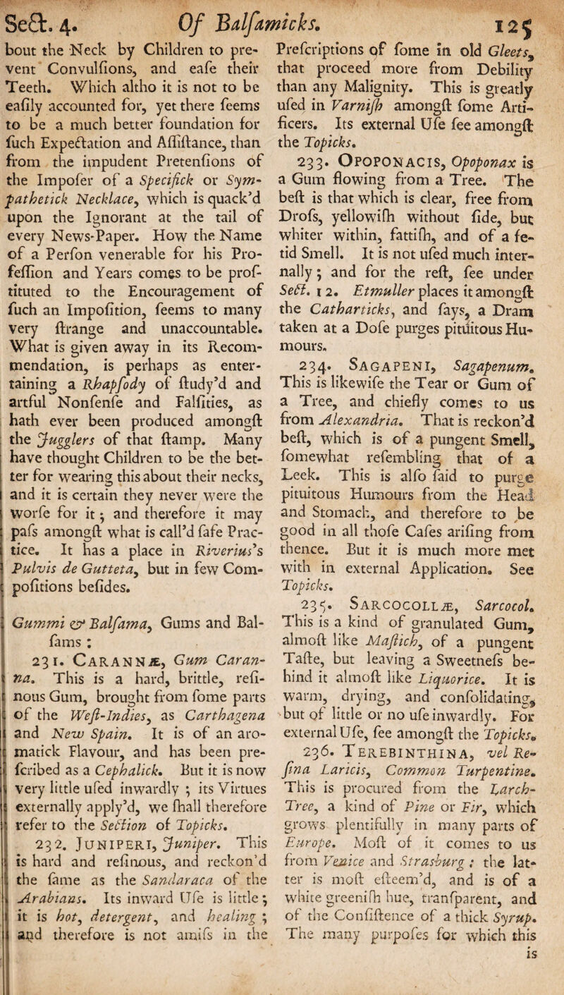 bout the Neck by Children to pre¬ vent Convulfions, and eafe their Teeth. Which altho it is not to be eafily accounted for, yet there feems to be a much better foundation for fuch Expectation and Afhftance, than from the impudent Pretentions of the Impofer of a Specifick or Sym- pathetick Necklace, which is quack’d upon the Ignorant at the tail of every News-Paper. How the Name of a Perfon venerable for his Pro- feffion and Years comes to be prof- tituted to the Encouragement of fuch an Impofition, feems to many very ftrange and unaccountable. What is given away in its Recom¬ mendation, is perhaps as enter¬ taining a Rhapfody of ftudy’d and artful Nonfenfe and Fallities, as hath ever been produced amongft the Jugglers of that ftamp. Many have thought Children to be the bet¬ ter for wearing this about their necks, and it is certain they never wrere the Worfe for it ^ and therefore it may pafs amongft what is call’d fafe Prac¬ tice. It has a place in Riverius's Pulvis de Gutteta, but in few Com- pofitions befides. Gummi & Balfama, Gums and Bal- fams : 231. Carannje, Gum Caran- na. This is a hard, brittle, refi- rtous Gum, brought from fome parts of the Wefl-Indies, as Carthagena and New Spain. It is of an aro- matick Flavour, and has been pre- fcribed as a Cephalick. But it is now very little ufed inwardly ; its Virtues externally apply’d, we fhall therefore refer to the Section of Topicks. 232. JuNIPERl, Juniper. This is hard and refinous, and reckon’d the fame as the Sandaraca of the Arabians. Its inward life is little j it is hot, detergent, and healing ; atid therefore is not amifs in the Prefcriptions qf fome in old Gleets, that proceed more from Debility than any Malignity. This is greatly ufed in Varnijh amongft fome Arti¬ ficers. Its external Ufe fee amongft: the Topicks. 233. Opoponacis, Opoponax is a Gum flowing from a Tree. The beft is that which is clear, free from Drofs, yellowdfh without fide, but whiter within, fattifh, and of a fe¬ tid Smell. It is not ufed much inter¬ nally ; and for the reft, fee under Sett. 12. Etmuller places it amongft the Catharticks, and fays, a Dram taken at a Dofe purges pituitous Hu¬ mours. 234. Sagapeni, Sagapenum. This is like wife the Tear or Gum of a Tree, and chiefly comes to us from Alexandria. That is reckon’d beft, which is of a pungent Smell, fomewhat refem’bling that of a Leek. This is alfo faid to purge pituitous Humours from the Head and Stomach, and therefore to be good in all thofe Cafes arifing from thence. But it is much more met with in external Application. See Topicks. 235. Sarcocoll2E, Sarcocol. This is a kind of granulated Gum, almoft like Majiich, of a pungent Tafte, but leaving a Sweetnefs be¬ hind it almoft like Liquorice. It is warm, drying, and confolidating, but of little or no ufe inwardly. For external Ufe, fee amongft the Topicks„ 236. Terebinthina, vel Re- fma Laricis, Common Turpentine. This is procured from the Larch- Tree, a kind of Pine or Fir, which grows plentifully in many parts of Europe. Moft of it comes to us from Venice and Strasburg ; the lat¬ ter is moft efteem’d, and is of a white greenifh hue, tranfparent, and of the Confidence of a thick Syrup. The many purpofes for which this is