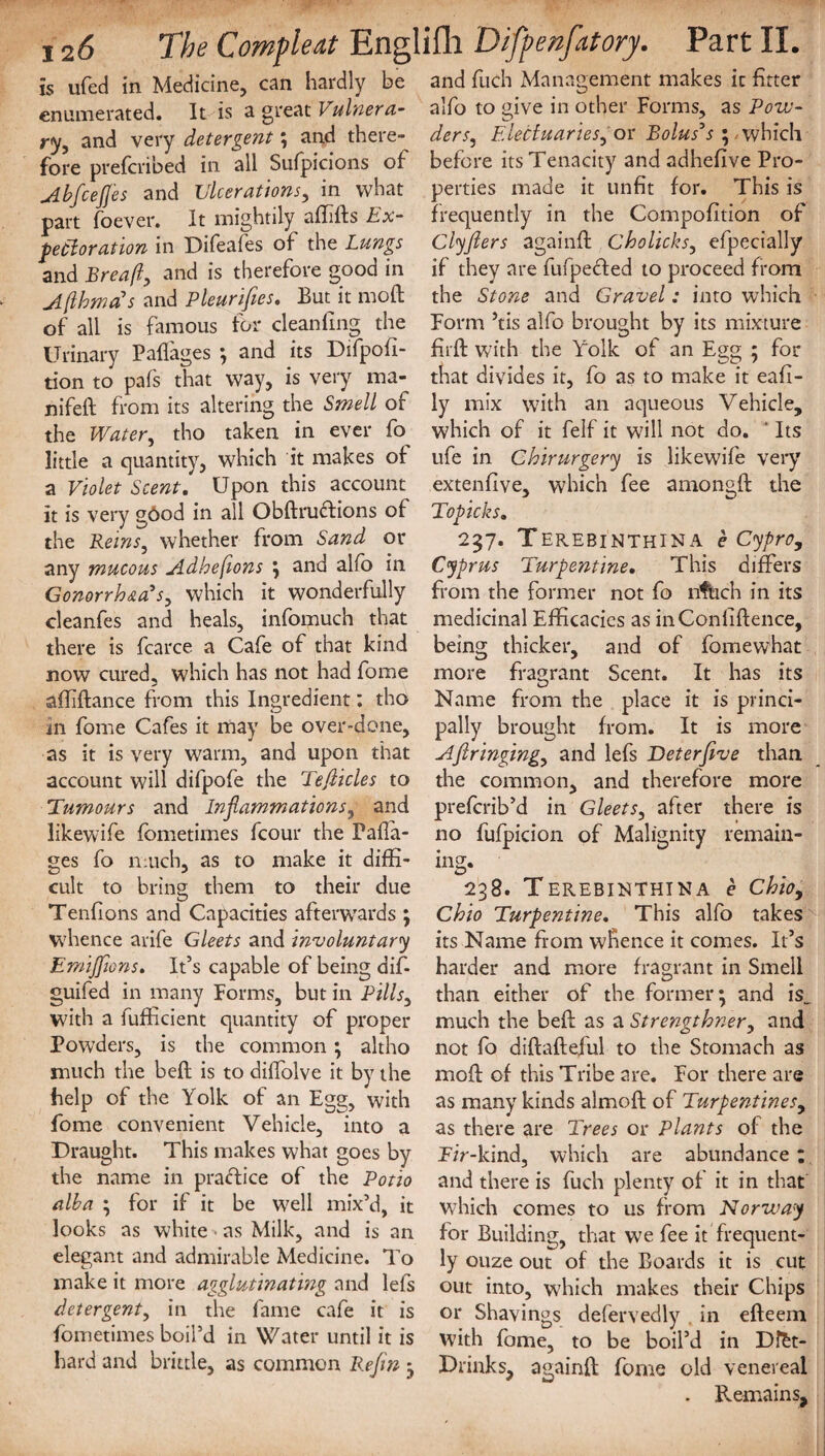 is ufed in Medicine, can hardly be enumerated. It is a great Vulnera¬ ry, and very detergent; and there¬ fore prefcribed in all Sufpicions of AbfceJJes and Ulcerations, in what part foever. It mightily afdds Ex¬ pectoration in Difeafes of the Lungs and Breaft, and is therefore good in A (Homans and Pleurifies. But it mod of all is famous for cleaning the Urinary Paffages ; and its Difpofi- tion to pafs that way, is very ma- nifeft from its altering the Smell of the Water, tho taken in ever fo little a quantity, which it makes of a Violet Scent. Upon this account it is very gOod in all Obdructions of the Reins, whether from Sand or any mucous Adhefions ; and alio in Gonorrhea's, which it wonderfully cleanfes and heals, infomuch that there is fcarce a Cafe of that kind now cured, which has not had fome afddance from this Ingredient: tho in fome Cafes it may be over-done, as it is very warm, and upon that account will difpofe the Tejiicles to Tumours and Inflammations, and likewife fometimes fcour the Pafla- ges fo much, as to make it diffi¬ cult to bring them to their due Tendons and Capacities afterwards ; whence arife Gleets and involuntary Emijfions. It’s capable of being dif- guifed in many Forms, but in Pills, with a fufKcient quantity of proper Powders, is the common; altho much the bed is to diffolve it by the help of the Yolk of an Egg, with fome convenient Vehicle, into a Draught. This makes what goes by the name in practice of the Potio alba ; for if it be well mix’d, it looks as white • as Milk, and is an elegant and admirable Medicine. To make it more agglutinating and lefs detergent, in the fame cafe it is fometimes boil’d in Water until it is hard and brittle, as common Refin ; and fuch Management makes it fitter alfo to give in other Forms, as Pow¬ ders, Electuaries, or Bolus's ; which before its Tenacity and adhedve Pro¬ perties made it unfit for. This is frequently in the Compodtion of Clyfiers againd Cholicks, efpecially if they are fufpedled to proceed from the Stone and Gravel: into which Form ’tis alfo brought by its mixture did with the Yolk of an Egg ; for that divides it, fo as to make it ead- ly mix with an aqueous Vehicle, which of it felf it will not do. ‘ Its life in Chirurgery is likewife very extendve, which fee amongd the Topicks. 237. Terebi’nthina e CyprOy Cyprus Turpentine. This differs from the former not fo nfuch in its medicinal Efficacies as inConddence, being thicker, and of fomewhat more fragrant Scent. It has its Name from the place it is princi¬ pally brought from. It is more Afiringing, and lefs Deter five than the common, and therefore more preferib’d in Gleets, after there is no fufpicion of Malignity remain¬ ing. 238. TeREBINTHINA e Ohio, Chio Turpentine. This alfo takes its Name from whence it comes. It’s harder and more fragrant in Smell than either of the former; and is_ much the bed as a Strengthner, and not fo didadeful to the Stomach as mod of this Tribe are. For there are as many kinds almod of Turpentines, as there are Trees or Plants of the Fir-kind, which are abundance ; and there is fuch plenty of it in that which comes to us from Norway for Building, that we fee it frequent¬ ly ouze out of the Boards it is cut out into, which makes their Chips or Shavings defervedly in edeem with fame, to be boil’d in Dftt- Drihks, againd fome old venereal . Remains,