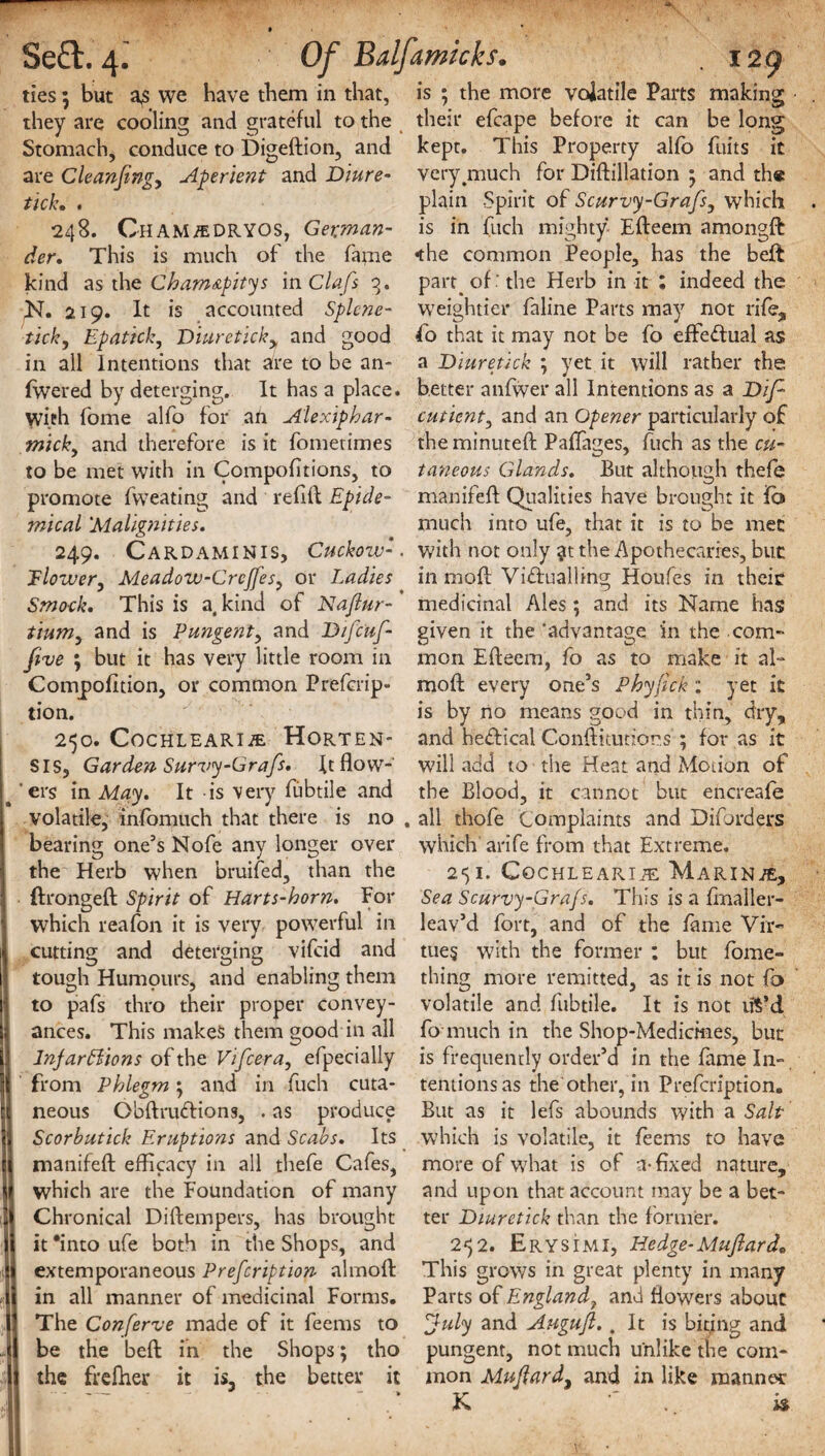 ties 5 but a^s we have them in that, they are cooling and grateful to the Stomach, conduce to Digeftion, and are Cleanfing, Aperient and Diure¬ tic k. . 248. Cham/EDRYOS, German¬ der. This is much of the fame kind as the Cham&pitys in Clafs 3. N. 219. It is accounted Splcne- tick, Epattck, Diuretick> and good in all Intentions that are to be an- fwered by deterging. It has a place, with fome alfo for an Alexiphar- mick, and therefore is it fometimes to be met with in Compofitions, to promote fweating and refit Epide¬ mical 'Malignities. 249. Cardaminis, Cuckow-. Tlower, Meadow-Crcffes, or Ladies Smock. This is a, kind of Naflur- ' tium, and is Pungent, and Difcuf- five ; but it has very little room in Compofition, or common Prefcrip- tion. 250. COCHLEARIAL HORTEN- SIS, Garden Survy-Grafs. It flow-' ‘ers in May. It -is very fubtile and volatile, infomuch that there is no . bearing one’s Nofe any longer over the Herb when bruifed, than the ftrongeft Spirit of Harts-horn. For which reafon it is very powerful in cutting and deterging vifcid and tough Humours, and enabling them to pafs thro their proper convey¬ ances. This makes them good in all Injarffiions of the Vifcera, efpecially from Phlegm} and in fuch cuta¬ neous Obftrudfions, . as produce Scorbutick Eruptions and Scabs. Its manifefl: efficacy in all thefe Cafes, which are the Foundation of many Chronical Diftempers, has brought it 'into ufe both in the Shops, and extemporaneous Prefcription almoft in all manner of medicinal Forms. The Conferve made of it feems to be the beft in the Shops; tho the freflier it is, the better it is ; the more volatile Parts making their efcape before it can be long kept. This Property alfo fuits it verygnuch for Diftillation 5 and the plain Spirit of Scurvy-Grafs, which is in fuch mighty Efteem amongft •the common People, has the bell part^ of ' the Herb in it ; indeed the weightier faline Parts may not rife, fo that it may not be fo effectual as a Diuretick ; yet it will rather the better anfwer all Intentions as a Dip cutient, and an Opener particularly of the minuted; Pafiages, fuch as the cu¬ taneous Glands. But although thefe manifefl Qualities have brought it fb much into ufe, that it is to be met with not only the Apothecaries, buc in moft Viftualling Houfes in their medicinal Ales; and its Name has given it the 'advantage in the com” mon Efteem, fo as to make it al- moft every one’s Phyfick : yet it is by no means good in thin, dry, and he&ical Conflitutiors'; for as it will add to the Heat and Monon of the Blood, it cannot but encreafe all thofe Complaints and Diforders which arife from that Extreme. 2$I. CoCHLEARIiE MARINE, Sea Scurvy-Grafs. This is a finaller- leav’d fort, and of the fame Vir¬ tues with the former : but fome- thing more remitted, as it is not fo volatile and fubtile. It is not u$’d fo much in the Shop-Medicines, but is frequently order’d in the fame In¬ tentions as the other, in Prefcription. But as it lefs abounds with a Salt which is volatile, it feems to have more of what is of a-fixed nature, and upon that account may be a bet¬ ter Diuretick than the former. 2^2. Erysimi, Hedge-Muflard* This grows in great plenty in many Parts of England7 and flowers about July and Augufl. .It is biting and pungent, not much unlike the com¬ mon Muftardy and in like manner K ■' . is