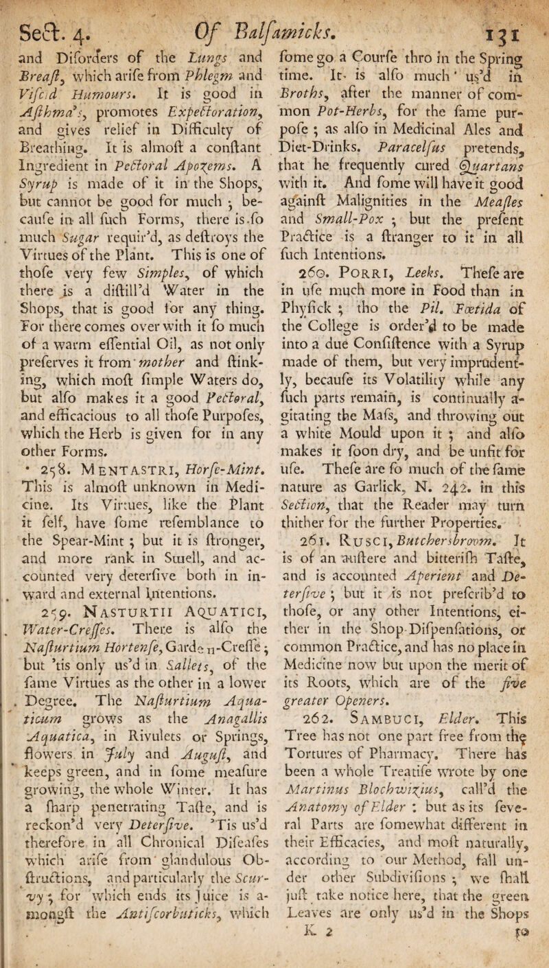 and Diforders of the Lungs and Breafl, which arife from Phlegm and Vifad Humours. It is good in AfihmaPs^ promotes Expe'fforation, and gives relief in Difficulty of Breathing. It is almoft a conftant Ingredient in PeSloral Apogems. A Syrup is made of it in the Shops, but cannot be good for much * be- caufe in all fitch Forms, there is.fo . much Sugar requir'd, as deftroys the Virtues of the Plant. This is one of thofe very few Simples, of which there is a diftill’d Water in the Shops, that is good for any thing. For there comes over with it fo much of a warm effential Oil, as not only preferves it from 'mother and {fink¬ ing, which moft fimple Waters do, but alfo makes it a good Fetl&ral, and efficacious to all thofe Purpofes, which the Herb is given for in any other Forms. • 258. MenTASTRI, Horfe-Mint. This is almoft unknown in Medi¬ cine. Its Virtues, like the Plant it felf, have fome refemblance to the Spear-Mint ; but it is ftronger, and more rank in Smell, and ac¬ counted very deterfive both in in- j, ward and external Intentions. 259. Nasturtii Aquatici, . Water-C reffes. There is alfo the Naflurtium Hortenfe, Garde n-Creffe • but ’tis only us’d in Sallets, of the fame Virtues as the other in a lower j . Degree. The Naflurtium Aqua- tioum grows as the Anagallis Aquatica, in Rivulets or Springs, flowers, in July and Augujl, and keeps green, and in fome meafure growing, the whole Winter. It has a fharjp penetrating Tafte, and is reckon’d very Deterfive. ’Tis us’d therefore in all Chronical Difeafes which arife from' glandulous Ob- ftruff ions, and particularly the Scur¬ vy ^ for which ends its Juice is a- mongft the Antifcorbutick's, which fome go a Courfe thro in the Spring time. It' is alfo much' us’d in Broths, after the manner of com¬ mon Pot-Herbs, for the fame pur- pofe ; as alfo in Medicinal Ales and Diet-Drinks. Paracelfus pretends, that he frequently cured Quartans with it. And fome will have it good againft Malignities in the Meafles and Small-Pox • but the prefent Praffice is a ftranger to it in all fuch Intentions. 260. Porri, Leeks. Thefe are in ufe much more in Food than in Phyfick ; tho the Pil. Eoetida of the College is order’d to be made into a due Confiftence with a Syrup made of them, but very imprudent¬ ly, becaufe its Volatility while any fuch parts remain, is continually a- gitating the Mafs, and throwing out a white Mould upon it ; and alfo makes it foon dry, and be unfit for ufe. Thefe are fo much of the fame nature as Garlick, N. 242. in this Setiion, that the Reader may turn thither for the further Properties. 261. Ruse 1,Butchersbrorom. It is of an a-uftere and bitten fh Tafte, and is accounted Aperient and De~ terfive \ but it is not preferib’d to thofe, or any other Intentions, ei- ther in the Shop Difpenfitions, or common Practice, and has no place in Medicine now but upon the merit of its Roots, which are of the five, greater Openers. 262. Sambuci, Elder. This Tree has not one part free from th^ Tortures of Pharmacy. There has been a whole Treatife wrote by one Martinus Blochwigjus, call’d the Anatomy of Elder : but as its feve- ral Parts are fomewhat different in their Efficacies, and moft naturally, according to our Method, fall un¬ der other Subdivifions *, we fhall juft take notice here, that the green Leaves are only us’d in the Shops