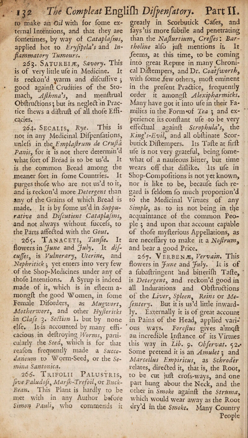 to make an Oil with for fome ex¬ ternal Intentions, and that they are fonrietimes, by way of Cataplafms, applied hot to Eryfipelas and In¬ flammatory Tumours. 263. SATUREiiE, Savory. This is of very little ufe in Medicine. It is reckon’d warm and difcuflive j good againft Crudities of the Sto¬ mach, Afthma3Sy and menftrual Obftruftions; but its negleft in Prac¬ tice (hews a diftruft of all thofe Effi¬ cacies. 264. Secalis, Rye. This is not in any Medicinal Difpenfations, unlefs in the Emplaftrum de C tuft a PantSy for it is not there determin’d what fort of Bread is to be us’d. It is the common Bread among the meaner fort in fome Countries. It purges thofe who are not us’d to it, and is reckon’d more Detergent than any of the Grains of which Bread is made. It is by fome us’d in Suppu¬ rative and Diftcutient Cataplafms, and not always without fuccefs, to the Parts affeded with the Gout. 265. Tanaceti, Tanfie. It flowers in June and July, It dif- cuffesy is Vulnerary, Uteriney and Nephritick • yet enters into very few of the Shop-Medicines under any of thofe Intentions. A Syrup is indeed made of it, which is in efleem a- mongft the good Women, in fome Female Diforders, as Mugwort, Motherworty and other Hyftericks in Clafts 3. Section I. but by none elfe. It is accounted by many effi¬ cacious , in deffroying Worms, parti¬ cularly the Seedy which is for that reafon frequently made a Succe- daneum to Worm-Seed, or the Se¬ mina Santonica. 266- Trifolii Palustris, five Paludofty Marfh-Trefoily or Buck- Bean. This Plant is hardly to be met with in any Author before Simon Pauli, who commends it greatly in Scorbutick Cafes, and fays ’tis more fubtile and penetrating than the Nafturtiumy Crejfes: Bar- tholine alfo juft mentions in It .feems, at this time, to be coming into great Repute in many Chroni¬ cal Diftempers, and Dr. Coatfwortby with fome .few others, moft eminent in the prefent Pra&ice, frequently order it amongft Alexipharmicks. Many have got it into ufe in their Fa¬ milies in the Form *of Tea ; and ex¬ perience its conftant ufe no be very effectual againft ScrophulcCf, the King3s-Evily and all obftinate Scor¬ butick Diftempers. Its Tafte at firft ufe is not very grateful, being fome- what of a naufeous Bitter, but time wears off that diflike. Its ufe in Shop-Compofitions is not yet known, nor is like to be, becaufe fuch re¬ gard is feldom fo much proportion’d to the Medicinal Virtues of any Simpley as to its not being in the acquaintance of the common Peo¬ ple ; and upon that account capable of thofe myfterious Appellations, as are neceflary to make it a Noftrum9 and bear a good Price. 267. Verbena, Vervain. This flow7ers in June and July. It is of a fubaftringent and bitterifh Tafte, is Detergenty and reckon’d good in all Indurations and Obftnuftions of the Livery Spleen, Reins or Me- Jentery. But it is us’d little inward¬ ly. Externally it is of great account in Pains of the Head, applied vari¬ ous ways. R or eft us gives almqft an incredible Inftance of its Virtues this way in Lib. 9. Obfervat. 52.- i Some pretend it is an Ajnulet; and MarceLlus Empiricus, as Schroder relates, dire&ed it, that is, the Root, to be cut juft crofs-ways, and one part hung about the Neck, and the other in Smoke againft the Struma, which would wear away as the Root dry’d in the Smoke, Many Country