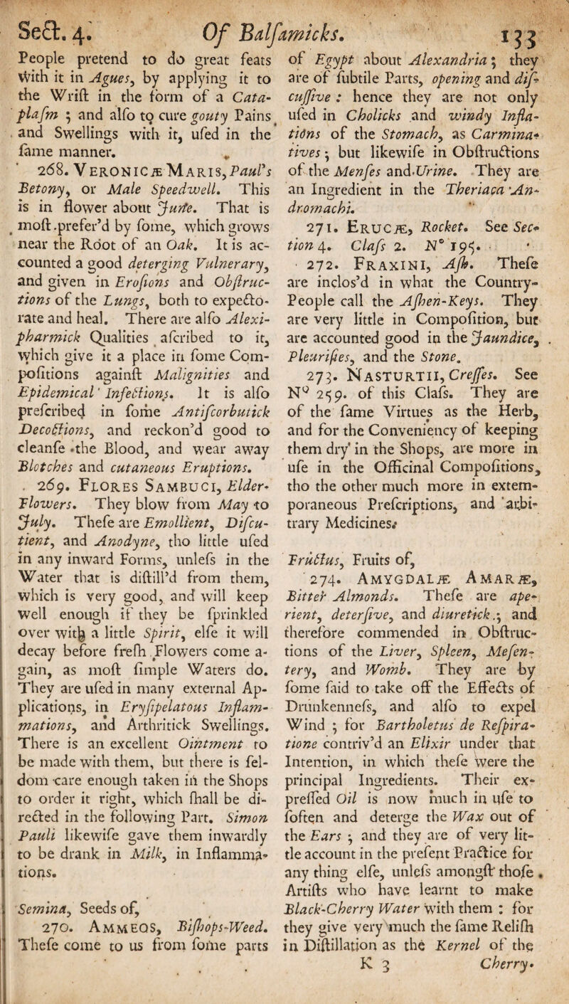 People pretend to do great feats of Egypt about Alexandria; they vvith it in Agues, by applying it to are of fubtile Parts, opening and dijf the Wrift in the form of a Cat a- cujfive : hence they are not only plafm ; and alfo to cure gouty Pains ufed in Cholicks and windy Injla- and Swellings with it, ufed in the tidns of the Stomachy as Carmina- lame manner. * fives *, but likewife in Obftrudions 268. Veronica Maris,Paul's of the Menfes and>Urine. They are Betonyy or Male Speedwell. This an Ingredient in the Theriaca ■An- is in flower about Jude. That is moft .prefer’d by fome, which grows near the Root of an Oak. It is ac¬ counted a good deterging Vulnerary, „ r _ ...^ and given in Erofions and Obflruc- are inclos’d in what the Country- tions of the Lungs, both to expedo* People call the Ajhen-Keys. They rate and heal. There are alfo Alexi- are very little in Compofition, but dr.omachi. 271. Erucje, Rocket. See Sec* tion 4. Clafs 2. Is/0 195. • 272. Fraxini, Ajh. Thefe pharmick Qualities afcribed to it, which give it a place in fome Com- pofitions againft Malignities and Epidemical' Infections. It is alfo are accounted good in the Jaundice, Pleurifiesy and the Stone, 273. NASTURTII, Creffes. See NQ 259. of this Clafs. They are 1 j • is J prefcribed in fome Antifcorbutick of the fame Virtues as the Herb, Decoftionsy and reckon’d good to and for the Conveniency of keeping cleanfe .the Blood, and wear away them dry' in the Shops, are more in Blotches and cutaneous Eruptions. ufe in the Officinal Compofitions, . 269. Flores Sambuci, Elder- tho the other much more in extem- Jlowers. They blow from May -to poraneous Prefcriptions, and 'arbb July. Thefe are Emollient, Difcu- trary Medicines.* tienty and Anodyney tho little ufed in any inward Forms, unlefs in the Water that is diftill’d from them, which is very good, and will keep Well enough if they be fprinkled over wit^ a little Spirit, elfe it will decay before frefh Flowers come a- gain, as moft fimple Waters do. They are ufed in many external Ap¬ plications, in Eryfipelatous Inflam- mationsy and Arthritick Swellings. There is an excellent Omtment to ErubiuSy Fruits of, 274. AMYGDALiE AMARiE, Bitter Almonds. Thefe are ape- rienty deterfivey and diuretick.-y and therefore commended in Obftruc- tions of the Livery Spleen, Mefen- teryy and Womb. They are by fome laid to take off the Effects of Drunkennefs, and alfo to expel Wind \ for Bartholetus de Refpira- tione contriv’d an Elixir under that be made with them, but there is fel- Intention, in which thefe Were the dom care enough taken ill the Shops principal Ingredients. Their ex- to order it right, which fhall be di- prefted Oil is now much in ufe to reded in the following Part. Simon foften and deterge the Wax out of Pauli likewdfe gave them inwardly the Ears -y and they are of very lit- to be drank in Milky in Inflamma- tie account in the prefept Pradice for tions. any thing elfe, unlefs amongft' thofe , Artifts who have learnt to make Scminciy Seeds of, Black-Cherry Water with them : for 270. Ammeqs, Bijhops-Weed. they give very much the fame Relifh Thefe come to us from fome parts in Diftillation as the Kernel of the K 3 Cherry•