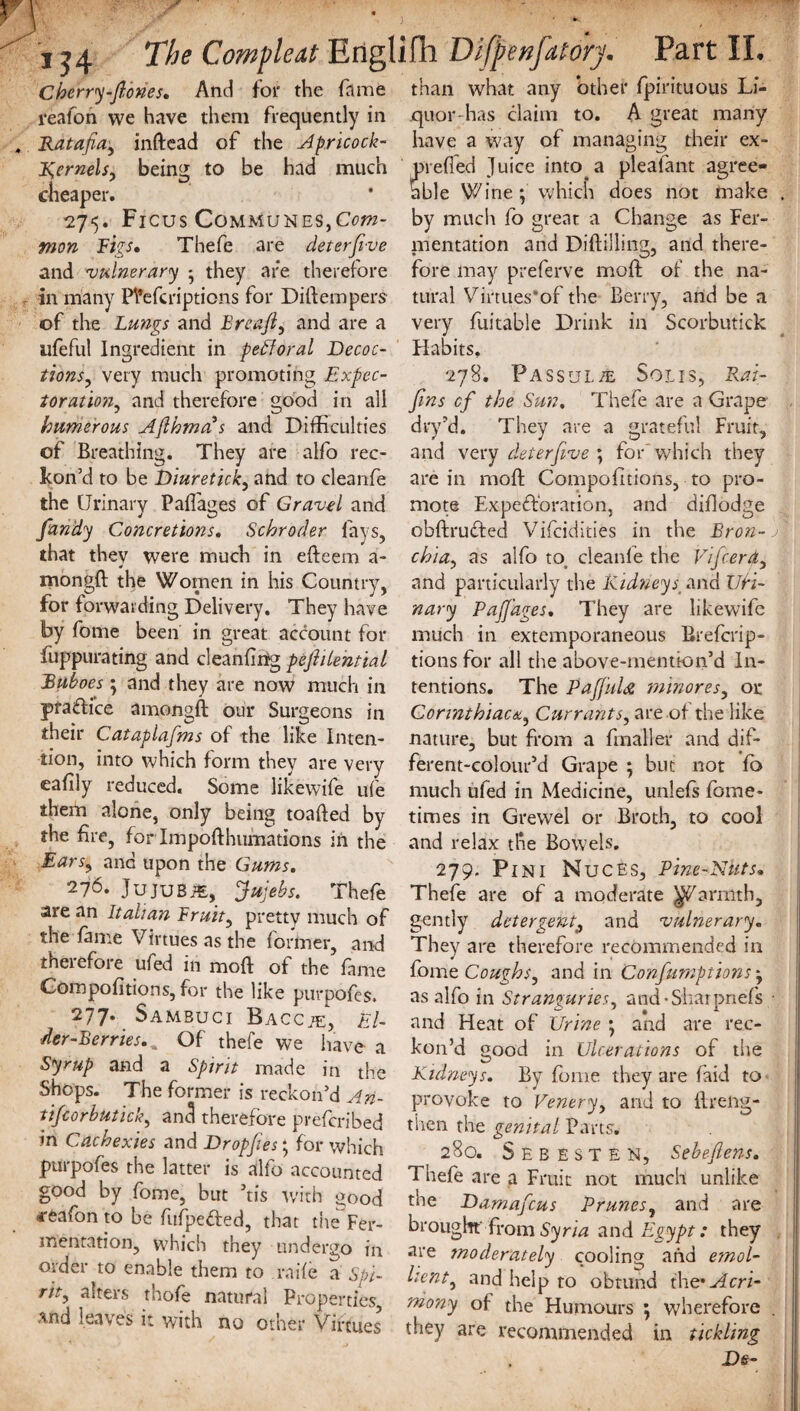 Cherry-ftones. And for the fame than what any other fpirituous Lf- reafon we have them frequently in quor-has claim to. A great many Ratafia, inftead of the Apricock- have a way of managing their ex- kernels, being to be had much prefled Juice into, a plealant agree- cheaper. * able Wine; which does not make . 27*5. Ficus Communes,Com- by much fo great a Change as Fer- mon Figs* Thefe are deter five mentation and Diftilling, and there- and vulnerary • they are therefore in many Ptefcripticns for Diftempers of the Lungs and Breafi, and are a ufeful Ingredient in pefioral Decoc¬ tions,, very much promoting Expec¬ toration, and therefore good in all Numerous Afihma s and Difficulties of Breathing. They are alfo rec¬ kon'd to be Diuretick, and to cleanfe the Urinary Paflages of Gravel and j * ZD fandy Concretions. Schroder fays, that they were much in efteem a- mongft the Women in his Country, for forwarding Delivery. They have by fome been in great account for fuppurating and cleanflrrg pefiilential Ruboes ; and they are now much in pra&ice amongft our Surgeons in their Cataplafms of the like Inten¬ tion, into which form they are very eafily reduced. Some likewife ufe them alone, only being toafted by the fire, for Impofthufnations in the Ears, and upon the Gums. 276. JujuBiE, 'fiujebs. Thefe are an Italian Fruity pretty much of the fame Virtues as the former, and therefore ufed in moft of the fame Compofitions, for the like purpofes. 277* Sambuci Baccte, El¬ der-Berries.^ Of thefe we have a Syrup and a Spirit made in the Shops. The former is reckon’d An- tifcorbutick, anti therefore prefcribed m Cachexies and Dr op files; for which purpofes the latter is alfo accounted good by fome, but 5tis with good 4-feafon to be fufpeded, that tite Fer¬ mentation, which they undergo in order to enable them to raife a Spi- rit, asters thofe natural Properties, and leaves it with no other Virtues fore may preferve moft of the na¬ tural Virtues’of the Berry, and be a very fuitable Drink in Scorbutick Habits. 278. Passul/e Solis, Rai- fins cf the Sun. Thefe are a Grape dry’d. They are a grateful Fruit, and very deterfive ; for' which they are in moft Compofitions, to pro¬ mote Exploration, and difiodge obftrudted Vifcidities in the Bron¬ chia, as alfo to, cleanfe the Vifcerd, and particularly the Kidneys and TJti- nary Pafi'ages. They are likewife much in extemporaneous Breferip- tions for all the above-mentkm’d In¬ tentions. The PaffuU minores, or Corinthiaca, Currants, are of the like nature, but from a fmaller and dif- ferent-colour’d Grape ; but not fb much ufed in Medicine, unlefs fome- times in Grewel or Broth, to cool and relax the Bowels. 279. Pin 1 Nuces, Pine-Nuts. Thefe are of a moderate ^farmth, gently detergent9 and vulnerary. They are therefore recommended in fome Coughs, and in Confiurnptions; as alfo in Stranguries, and-Sharpnefs and Heat of Urine ; and are rec¬ kon’d good in Ulcerations of the Kidneys. By fome they are f’aid to provoke to Venery, and to ftrelig- then the genital Parts. 280. See ESTEN, Sebefiens. Thefe are a Fruit not much unlike the Damaficus Prunes, and are brought from Syria and Egypt: they are moderately cooling and emol¬ lient, and help to obtund the-Acri¬ mony of the Humours ; wherefore they are recommended in tickling De-