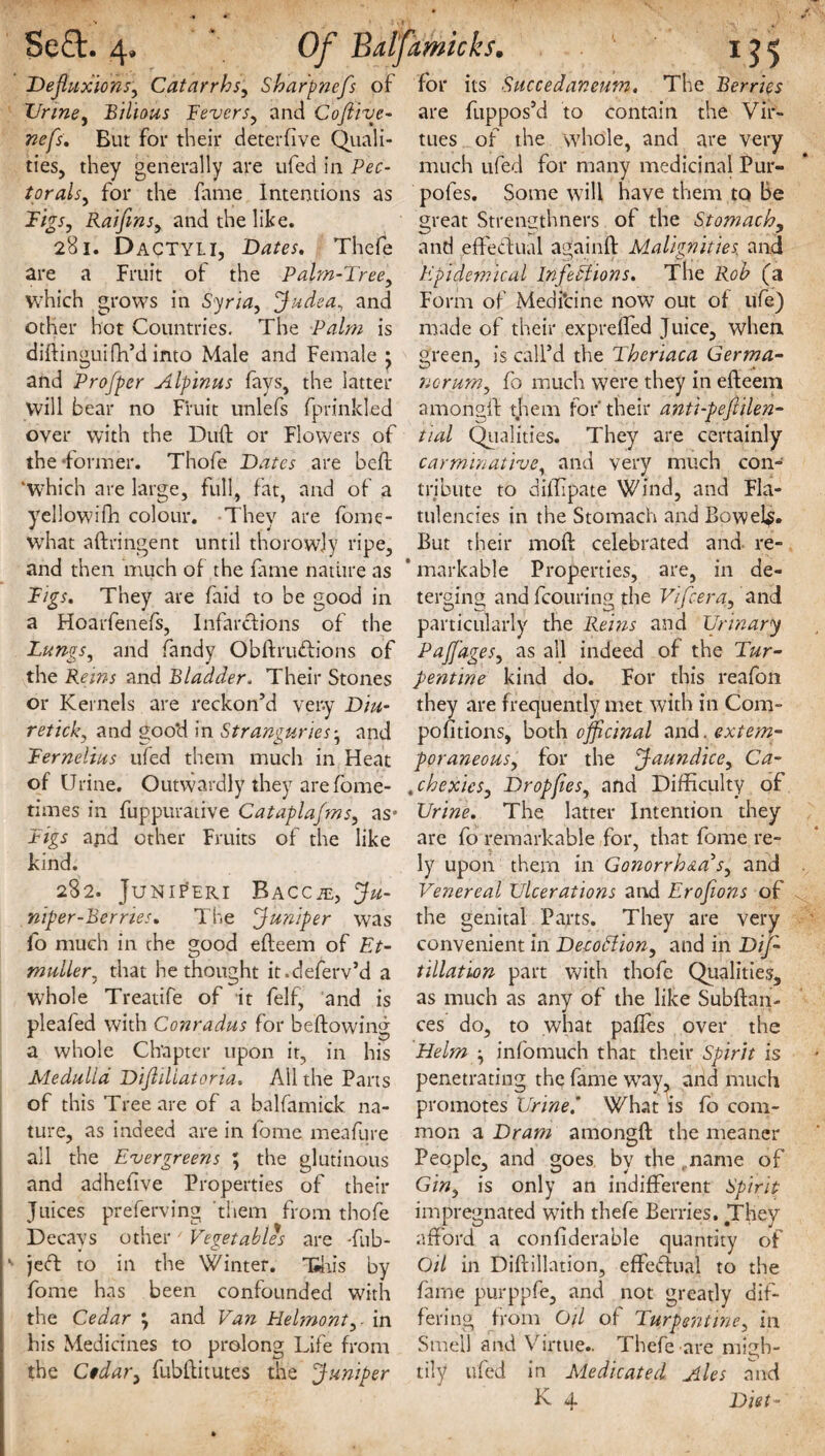 Defluxions, Catarrhs, Sharpnefs of Urine, 'Bilious Fevers, and Coflive- w*/}. But for their deter five Quali¬ ties, they generally are ufed in Pec- torals, for the fame Intentions as Figs, RaifmSy and the like. 281. Dactyli, Dates, Thefe are a Fruit of the Palm-Tree, which grows in Syria, Judea, and other hot Countries. The Palm is diftinguifh’d into Male and Female ; and Profper Alpinus fays, the latter will bear no Fruit unlefs fprinkled over with the Dull or Flowers of the ‘former. Thofe Dates are bed; ‘which are large, full, fat, and of a yellowifh colour. They are fome- what aftringent until thorowjy ripe, and then much of the fame nature as Figs, They are laid to be good in a Hoarfenefs, Infarctions of the Lungs, and Tandy Obftrudions of the Reins and Bladder, Their Stones or Kernels are reckon’d very Diu- retick, and good in Stranguries - and Fernelius ufed them much in Heat of Urine. Outwardly they are fome- times in fuppurative Cataplafms, as* Figs apd other Fruits of the like kind. 282. JuNlfERI BACCiE, Ju¬ niper-Berries, The Juniper was fo much in the good efteem of Et- midler, that he thought it.deferv’d a whole Treatife of it felf, and is pleafed with Conradus for bellowing a whole Chapter upon it, in his Medulla Difldlatoria. All the Parts of this Tree are of a balfamick na¬ ture, as indeed are in lome meafure ail the Evergreens ; the glutinous and adhefive Properties of their Juices preferving them from thofe Decays other / Vegetables are Tub- ^ je<ft to in the Winter. This by fome has been confounded with the Cedar ; and Van Belmont, ■ in his Medicines to prolong Life from the Ctdar, fubftitutes the Juniper for its Succedaneum, The Berries are fuppos’d to contain the Vir¬ tues of the whole, and are very much ufed for many medicinal Pur- poles. Some will have them to Be great Strengthners of the Stomachy and effectual again!! Malignities, and Epidemical Infections. The Rob (a Form of Medi’cine now out of life) made of their expreffed Juice, when green, is call’d the Theriaca Germa- norum, fo much were they in efteem among!! them for their anti-pefiilen- tial Qualities. They are certainly carminative, and very much con¬ tribute to diifipate Wind, and Fla¬ tulencies in the Stomach and Bowel^. But their moll celebrated and re- * markable Properties, are, in de¬ terging and fcouring the Vifcera, and particularly the Reins and Urinary Pajfages, as all indeed of the Tur¬ pentine kind do. For this reafon they are frequently met with in Com- pofitions, both officinal and. extem¬ poraneous, for the Jaundice, Ca¬ chexies, Dropfies, and Difficulty of Urine. The latter Intention they are fo remarkable for, that fome re¬ ly upon them in Gonorrhaa’s, and Venereal Ulcerations and Erofions of the genital Parts. They are very convenient in DecoEtion, and in Dif- tillation part with thofe Qualities, as much as any of the like Subftan- ces do, to what palfes over the Helm ■, infomuch that their Spirit is penetrating the fame way, and much promotes Urine.' What is fo com¬ mon a Dram among!! the meaner People, and goes by the name of Gin, is only an indifferent Spirit impregnated with thefe Berries. They afford a confiderable quantity of Oil in Diftillation, effectual to the fame purppfe, and not greatly dif¬ fering from Oil of Turpentine, in Smell and Virtue.. Thefe are misb- tily ufed in Medicated Ales and K 4 Diet-
