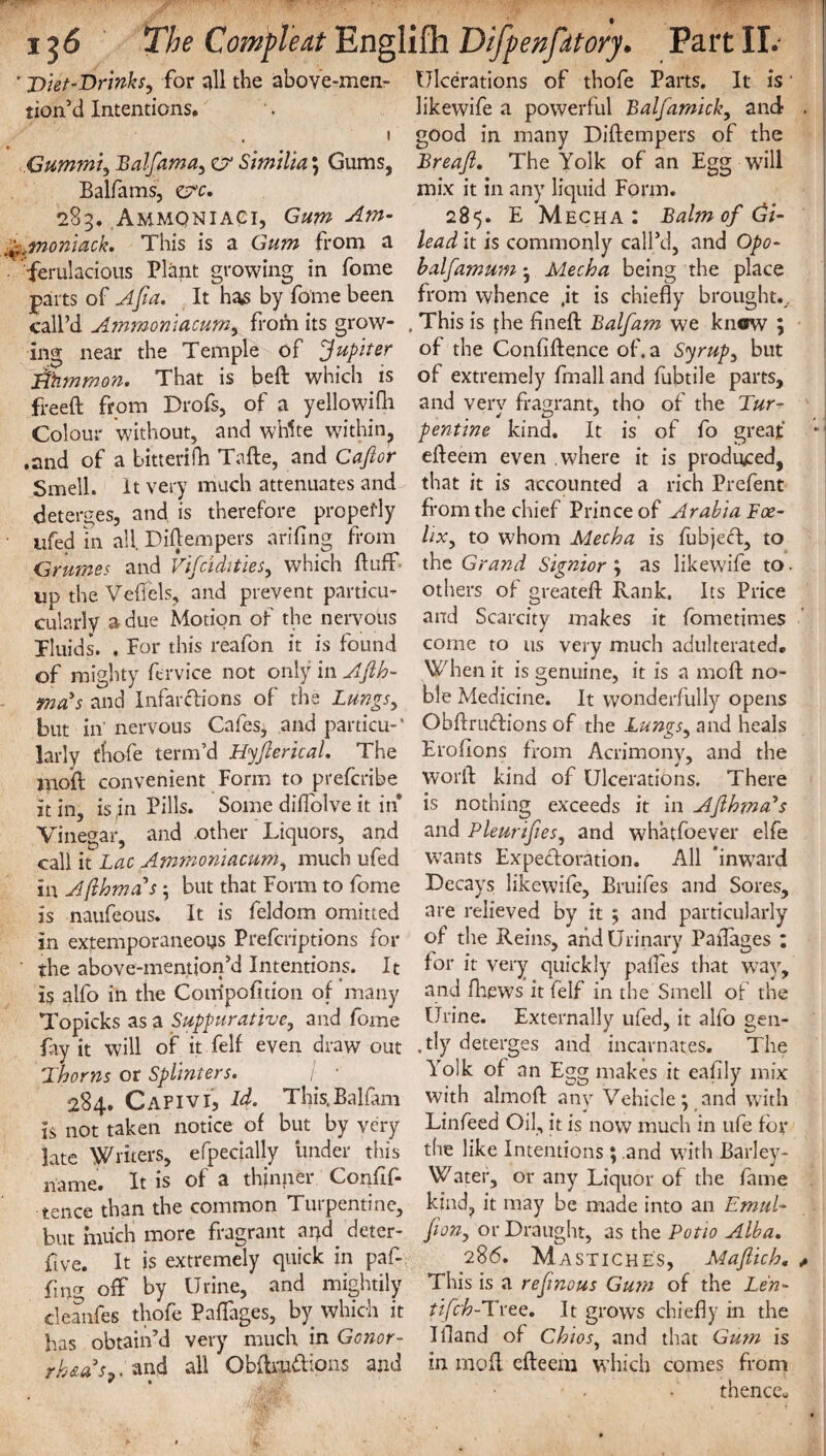 ' Diet-Drinks, for all the above-men- tion’d Intentions, 1 Gummi, Balfama, O' Similia; Gums, Balfams, z?c. 283. Ammqniaci, Gum Am- %,fnoniack. This is a Gum from a ferulacious Plant growing in fome parts of Afia. It has by fome been call’d Ammoniacum, from its grow¬ ing near the Temple of Jupiter Fftimmon. That is bed which is freed from Drofs, of a yellowifn Colour without, and white within, .and of a bitterifh Tade, and Cafior Smell. It very much attenuates and deterges, and is therefore prcpefly iifed in all Didempers arifing from Grwnes and Viscidities, which duff up the Vefiels, and prevent particu- cularly a due Motion of the nervous fluids. . For this reafon it is found of mighty dr vice not only in Afih- mads and Infarftions of the Lungs, but in' nervous Cafes, and partial-’ larly thofe term’d Hyflerical. The mod convenient Form to prefcribe it in, is in Pills. Some diffolve it in Vinegar, and .other Liquors, and call it Lac Ammoniacum, much ufed in Afthmas; but that Form to fome is naufeous. It is feldom omitted in extemporaneous Prefcriptions for the above-memion’d Intentions. It is alfo in the Compofition of many Topicks as a Suppurative, and fome fay it will of it felf even draw out 2 horns or Splinters. 284. Capivi, Id. This.Balfam is not taken notice of but by very late Writers, efpecially under this name. It is of a thinner Confif- tence than the common Turpentine, but much more fragrant and deter- five. It is extremely quick in paf- fina off by Urine, and mightily cleanfes thofe Paffages, by which it has obtain’d very much in Gonor¬ rheas*. and all Obdmilions and * % Ulcerations of thofe Parts. It is • likewife a powerful Balfamick, and . good in many Didempers of the Breaft. The Yolk of an Egg will mix it in any liquid Form. 285. E Mecha : Balm of Gi¬ lead it is commonly call’d, and Opo- halfamum ; Mecha being the place from whence .it is chiefly brought.. . This is the fined Balfam we know ; of the Confidence of. a Syrup, but of extremely fmall and fubtile parts, and verv fragrant, tho of the Fur- pentine kind. It is of fo great edeem even .where it is produced, that it is accounted a rich Prefent from the chief Prince of Arabia Foe- lix, to whom Mecha is fubjeft, to the Grand Signior ; as likewife to► others of greated Rank. Its Price and Scarcity makes it fometimes corne to us very much adulterated. When it is genuine, it is a mod no¬ ble Medicine. It wonderfully opens Obdrutdions of the Lungs, and heals Erofions from Acrimony, and the word kind of Ulcerations. There is nothing exceeds it in AflhrntPs and Pleurtfies, and whatfoever elfe wants Expectoration. All ’inward Decays likewife, Bruifes and Sores, are relieved by it ; and particularly of the Reins, and Urinary Paflages : for it very quickly palfes that way, and fhews it felf in the Smell of the Urine. Externally ufed, it alfo gen- ,tly deterges and incarnates. The Yolk of an Egg makes it eafily mix with almod any Vehicle; and with Linfeed Oil, it is now much in ufe for the like Intentions; .and with Barley- Water, or any Liquor of the fame kind, it may be made into an Emul• fion, or Draught, as the Potio Alba. 286. Mastiches, Maflich. * This is a ref nous Gum of the Len- tifch-Tvee. It grows chiefly in the Ifland of Chios, and that Gum is in mod edeem which comes from thence*