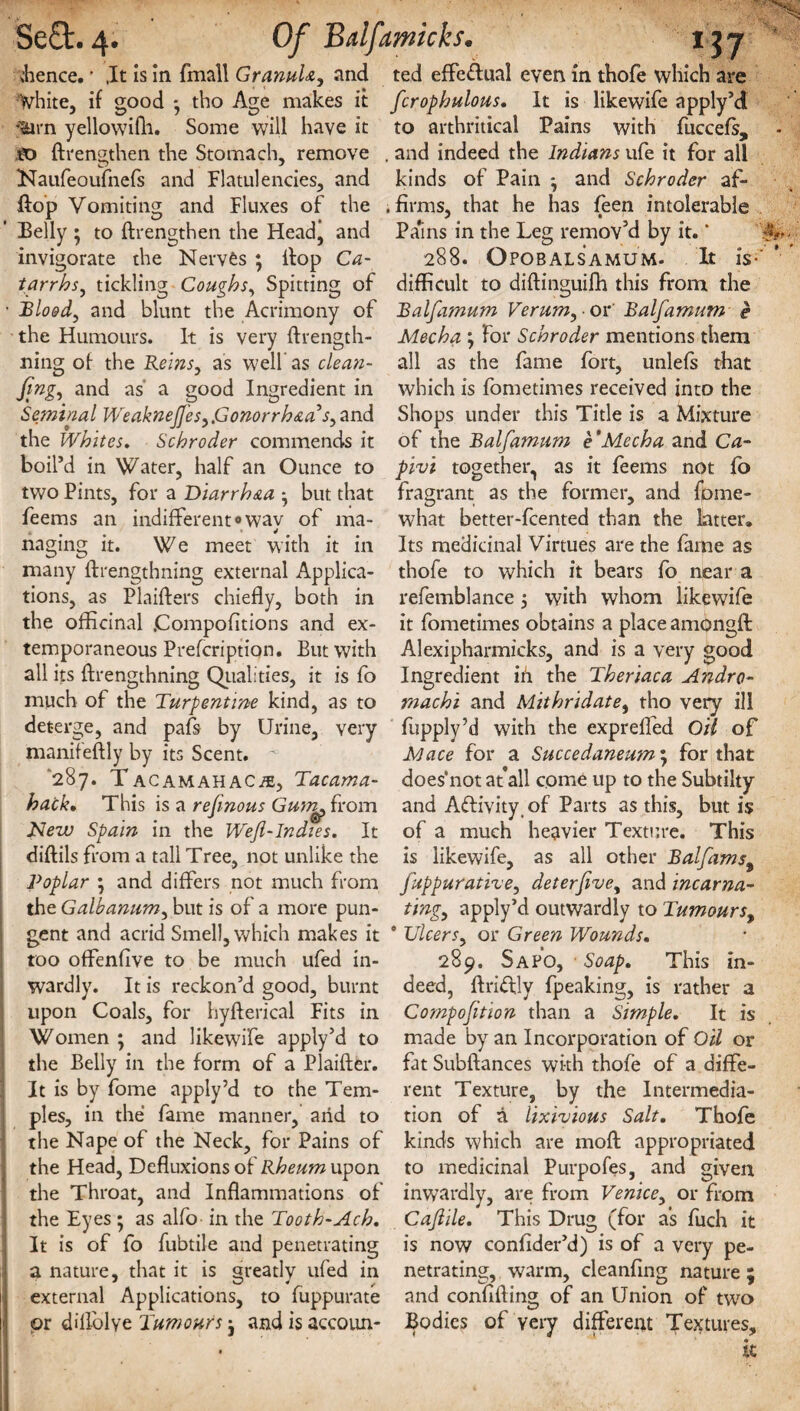 .hence. * ,It Is In fmall Granule, and white, if good * tho Age makes it .jtern yellowifh. Some will have it to {Lengthen the Stomach, remove Naufeoufnefs and Flatulencies, and flop Vomiting and Fluxes of the Belly • to {Lengthen the Head, and invigorate the Nerves ; Hop Ca¬ tarrhs, tickling Coughs, Spitting of • Blood, and blunt the Acrimony of the Humours. It is very ftrength- ning of the Reins, as well as clean¬ ing, and as a good Ingredient in Seminal Weaknejj'es,.Gonorrhea's, and the Whites. Schroder commends it boil’d in Water, half an Ounce to two Pints, for a Diarrhea * but that feems an indifferent«wav of ma- j ♦ «i naging it. We meet with it in many ftrengthning external Applica¬ tions, as Plaifters chiefly, both in the officinal .Compofltions and ex¬ temporaneous Prefcription. But with all its ftrengthning Qualities, it is fo much of the Turpentine kind, as to deterge, and pafs by Urine, very manifeftly by its Scent. '287. TACAMAHACiE, Tacama- hack• This is a refinous Gum^ from New Spain in the Wejl-Indies. It diftils from a tall Tree, not unlike the Poplar ; and differs not much from the Galbanum, but is of a more pun¬ gent and acrid Smell, which makes it too offenfive to be much ufed in¬ wardly. It is reckon’d good, burnt upon Coals, for hyfterical Fits in Women ; and likewife apply’d to the Belly in the form of a Plaifter. It is by fome apply’d to the Tem¬ ples, in the fame manner, arid to the Nape of the Neck, for Pains of the Head, Defluxions of Rheum upon the Throat, and Inflammations of the Eyes ; as alfo in the Tooth-Ach. It is of fo fubtile and penetrating a nature, that it is greatly ufed in external Applications, to fuppurate ' or dillolve Tumours j and is accoun¬ ted effectual even in thofe which are fcrophulous. It is likewife apply’d to arthritical Pains with fuccefs, . and indeed the Indians ufe it for all kinds of Pain and Schroder af- . firms, that he has feen intolerable Pa’ins in the Leg remov’d by it.' 288. OPOBALSA MU M- It is- difficult to diftinguifh this from the Balfamum Verum, or Balfamum e Mecha ; for Schroder mentions them all as the fame fort, unlefs that which is fometimes received into the Shops under this Title is a Mixture of the Balfamum e'Mecha and Ca- pivi together, as it feems not fb fragrant as the former, and fome- what better-fcented than the latter. Its medicinal Virtues are the fame as thofe to which it bears fo near a refemblance 5 with whom likewife it fometimes obtains a place amongft Alexipharmicks, and is a very good Ingredient ih the Theriaca Andro- machi and Mithridate, tho very ill fupply’d with the exprefled Oil of Mace for a Succedaneum; for that does'not at'all come up to the Subtilty and Activity of Parts as this, but is of a much heavier Texture. This is likewife, as all other Balfamst fuppurathe, deterfive, and incarna¬ ting, apply’d outwardly to Tumours, ° Ulcers, or Green Wounds. 289. Sapo, ■ Soap. This in¬ deed, ftriffly fpeaking, is rather a Compofition than a Simple. It is made by an Incorporation of Oil or fat Subftances with thofe of a diffe¬ rent Texture, by the Intermedia¬ tion of a lixivious Salt. Thofe kinds which are moft appropriated to medicinal Purpofes, and given inwardly, are from Venice, or from Cajlile. This Drug (for as fuch it is now confider’d) is of a very pe¬ netrating, warm, cleanflng nature ; and confiding of an Union of two Bodies of yery different Textures,