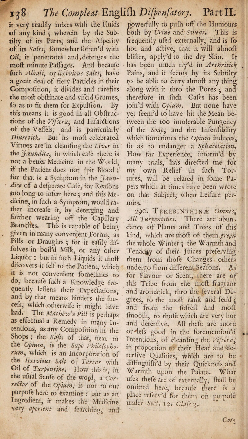 it very readily mixes with the Fluids of any kind ; wherein by the Sub- tilty of its Parts, and the Afperity of its Salts, fomewhat foften’d with 0/7, it penetrates and,deterges the mod minute Paftages. And becaufe fuch Alkali^ or lixivious Salts, have a great deal of fiery Particles in their Compofition, it divides and rarefies the moft obftinate and vifeid Grumes, fo as to fit them for Expulfion. Ey this means it is good in all Obftruc- tions of the Vifcera, and Infarctions of the Veffels, and is particularly Diuretick, But its moft celebrated Virtues are'in cleanfing the Liver in the Jaundice, in which cafe there is not a better Medicine in the World, if the Patient does not fpit Blood : for that is a Symptom in the 'Jaun¬ dice of a defperate Cafe, for Reafons too long to infert here ; and this Me¬ dicine, in fuch a -Symptom, would ra¬ ther increafe it, by deterging and further wearing off the Capillary Branches. This is capable of being givetii in many convenient Forms, as Pills or Draughts ; for it eafily difi- folves in boil’d Milk, or any other Liquor : but in fuch Liquids it moft difeovers it fell to the Patient, which it is not convenient fometimes to do, becaufe fuch a Knowledge fre¬ quently lefiens their Expeditions, and by that means hinders the fuc- cefs, which otherwife it might iiave had. The Mathew's Pill is perhaps as effedual a Remedy in many In¬ tentions, as any Compofition in the Shops i the Bajis of that, next to the Opium, is the Sapo Philofopho- rumy which is an Incorporation of the lixivious Salt of Tartar with Oil of Turpentine. Flow this is, in the ufual Senfe of the woyd, a Cor- retlor of the Opium, is not to our purpofe here to examine : but as an Ingredient, it makes the Medicine very aperient and fetching, and c-' 7 powerfully to pufh off the Humours both by Urine and' SwTai.- This is frequently ufed externally, and is fo hot and adive, that it will almoft blifter, apply’d to the dry Skin. It has been much tryM in Arthritick Pains, and it feems by its Subtilty to be able to carry almoft any thing along with it thro the Pores ; and therefore in fuch Cafes has been join’d with Opium. But none have yet feem’d to have hit the Mean be-* tween the too intolerable Pungency of the Soapy and the Infenfibility which fometimes the Opium induces, fo as to endanger a Sphacelation• How far Experience, inform’d by many trials, has direded me for my own Relief 'in fuch Tor¬ tures, will be related in fome Pa¬ pers which at times have been wrote on that Subjed, when Leifure per¬ mits. 29O. TEREBINTHINiE Omnes, All Turpentines. There are abun¬ dance of Plants and Trees of this kind, which are moft of them gregn the whole Winter; the Warmth and Tenacity of their Juices preferving them from thofe Changes others undergo from different Seafons. As for Flavour or Scent, there are of this Tribe from the moft fragrant and aromatick, thro the feveral De¬ grees, to the moft rank and fetid ; and from the fofteft and moft finooth, to thofe which are very hot and deterfive. All thefe are more orftefs good in the foremention’d Intentions, of cleanfing the Vifcera, in proportion to their Heat and-de¬ terfive Qualities, which are to be diftinguifh’d by their QuickneCs and Warmth upon the Palate. What ufes thefe are of externally, fhall be omitted here, becaufe therS is a place referv’d for them on purpofe Cor<* •n