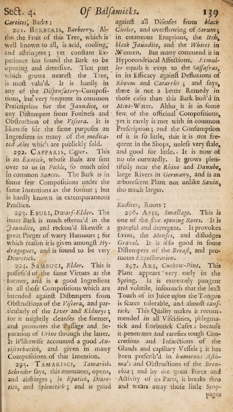 Corticesj Barks: 291. Berberis, Barberry, 'Al- tho the Fruit of this Tree, which is Well known to all, is acid, cooling, and aftrurjent: yet conftant Ex- perience has found the Bark to be opening and deterfive. That part which grows neareft the Tree, is moft valu’d. It is hardly in any of the Difpenfatory-Compod- againft all Difeafes from black Choler, and overflowing of Seram * in cutaneous Eruptions, the Itch, black Jaundice, and the Whites in .Women. But many commend it in Hypocondriacal AfteCtions, Etmul- ler equals it even to the Saffafras, in its Efficacy againft Defluxions of Rheum and Catarrhs j and fays, there is not a better Remedy in tions, but very frequent in common thofe cafes than this Bark boil'd in Prefcriptioii for the Jaundice., or Mint-Water. Altho it is in fonae any Diftempers from Foulnefs and few. of the officinal Compofitions, GbftmCtion of the Vifcera. It is yet it rarely is met with in common likewife for the fame purpofes an Prefcription; and the Confumption Ingredient in many of th e medic a- of it is fo little, that it is not fre- ted Ales which are publickly fold. 292. CaPPARIS, Caper. This is an Exotick, whole Buds are fent over to us in Pickle, fo much ufed in common Sauces. The Bark is in quent in the Shops, unlefs very ftale, and good for little. ■ It is now of no ufe outwardly. It grows plen¬ tifully near the Rhine and Danube, large Rivers in Germany, and is an forae few Compofitions under the arborefcent Plant not unlike Savin3 lame Intentions as the former ] but is hardly known in extemporaneous Practice. 293. EbuLI, Dwarf-Elder. The inner Bark is much efteem’d in the Jaundice, and reckon’d likewife a great Purger of watry Humours ; for which reafon it is given amongft Hy- dragoguesy and is found to be very Diuretick. 294. SamBUCI, Elder. This is poflefs’d of the fame Virtues as the former, and is a good Ingredient in all thofe Compofitions which are intended againft Diftempers from Obftrudions of the Vifcera, and par¬ ticularly of the Liver and Kidneys ; for it mightily cleanfes the former, and promotes the Callage and Se- tho much larger. Radices, Roots : 296. A Pi 1, Smallage. This is one of the five opening Roots. It js grateful and detergent. It provokes Urine, the Menfes, and diflodges Gravel. It is alfo good in fome Diftempers of the Breajf and pro¬ motes Eixperforation. 297. Ari, Cuckow-Pint. This Plant appears’very early in the Spring. It is extremely pungent and volatile, infomuch that the leaft Touch of its Juice upon the Tongue is fcarce tolerable, and almoft caufi. tick. This Quality makes it recom¬ mended .in all Vifridities, phlegma- tick and fcorbutick Cafes ; becaufe paration of Urine through the latter, it penetrates and rarefies tough Con- It is*likewife accounted a good An- cretions and Infarctions of the tifcorbuticky and given in many Glands and capillary Veflels ; it has Compofitions of that Intention. been prefcnVd in humerous Afih- 295. Tamarisci, Tamarisk, mads and Ohftructions of the Bron- Schroder fays, this attenuates, opens, chia ; and by the great Force and and abfterges ^ is Epatick, Diure- Activity of its Parts, it breaks thro t'tcky and Splenetick y and is good and wears away thofe little Stop-