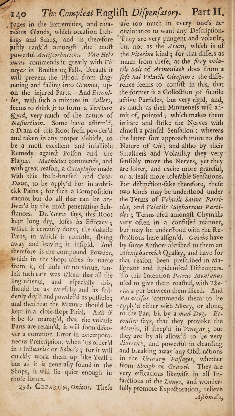 pages in the Extremities, and cuta¬ neous Glands, which occafion Itch- ings and Scabs, and is t therefore juftly rank’d ampngft .the mod: ■powerful Antifcorbuticks. Van Hel■» wont commends it greatly with Vi are too much in every one s ac¬ quaintance to want any Defcription. ’ They are very pungent and volatile, but not as the Arum, which is of the Piperine kind ; for that differs as much from thefe, as the fiery vola- 7iegar in Bruifes 01; Falls, b’ecaufe it vie Salt of Armoniack does from a will prevent the Blood from flag- /oft Sal Volatile Oleofum : the diffe- nating and falling into Grumes, up- rence feems to confift in this, that on the injured Parts. And Etmul- the-former is a Colledtion of fubtile lery with fuch a mixture in Salletsy aftive Particles, but very rigid, and, feems to think .it to form a Tertium as much as their Minutenefs will ad- Quidy very much of the nature of mit of, pointed ; which makes them Naflurtium. Some have affirm’d, irritate and ftrike the Nerves with a Dram of this Root frefn powder’d almoff a painful Senfation : whereas and taken in any proper Vehicle, to the latter fort approach more to the be a mold excellent and infallible Nature of Oil; and altho by their Remedy againft Poifon and the Smallnefs and Volatility they very Plague. Mathiolus commends^ and fenfibly move the Nerves, yet they with great reafon, a Cataplafm made are fofter, and excite more grateful, with this frefh-bruifed and Cow- or at leaf! more tolerable Senfatiorts. Dungy to be apply’d hot in arthri- For diftin£fion-fake therefore, thefe tick Pains ; for fuch a Compofition two kinds may be underffood under cannot but do all that can be an- the Terms of Volatile Saline Parti- fwer’d by the moft penetrating Sub- clesy and Volatile Sulphureous Parti- ffances. Dr .‘Grew fays, this Root cles ; Terms ufed amongft Chymiffs kept long dry, lofes its Efficacy • very often in a confufed manner, which it certainly does ; the volatile but may be underffood with the Re- Parts, in which it confiffs, flying ftridions here affign’d. Onions have away and leaving it infipid. And by fome Authors afcribed to them an therefore is the compound Powder, Alexipharmick Quality, and have for which in the Shops takes its name that reafon been prefcribed in Ma- frqm it, of little or no virtue, 'un- Jignant and Epidemical Diffempers. lefs fuch care was taken that all the To this Intention Petrus Montanus Ingredients, and efpecially this, ufed to give them roaffed, with The- fhould be as carefully and as fud- riaca put between them fliced. And denly dry d and powder’d as pofhble; Paracelfus ‘commends them to be and then that the Mixture fhould be • apply’d either with Hbney} or alone, kept in a clofe-ftopt Phial. An’d if to the Part bit by a mad Dog. Etr- it be fo manag d,^ that the volatile muller fays, that they provoke the Parts aie letain d, it will foon difco- Menfesy if ffeep’d in Vinegar -y but ver a common Error in extempora- they are by all allow’d to be very neons Piefciiption, when tis order’d diureticky and powerful in cleanfing in I'.IcHuaries or Bolus s ; for it will and breaking away any Obffruftions quickly woik them up like \eaft ; in the Urinary PaJJagesy whether but as it is generally found in tire from Slough or Gravel. They are Shops, it will lie quiet enough in very efficacious likewife in all In- thofe foims. . far&ions of the Lungsy and wonder-* . 29-,» Oebarum, Onions* Thefe fully promote Expectoration, relieve Afihma’s^