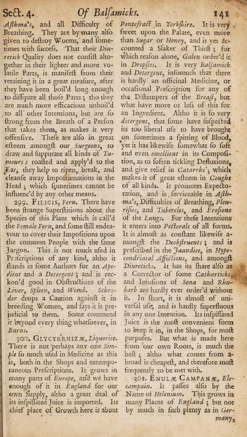 times with fuccefs. 'That their Diu- retick Quality does not confift alto¬ gether in their lighter and more vo¬ latile Parts, is manifeft from their retaining it in a great meafure, after ftrong from the Breath of a Perfon that takes them, as makes it very oftenfive. Thefe are alfo in efteem amongft our Surgeons, great Se£t. 4. Of Bdjamhks. 141 Ajlhma sy and all Difficulty of Pontefrabl in Torkjhtre. It is very Breathing. They are by-many alfo fweet upon the Palate, even more given to deftroy Worms,' and fome- than Sugar or Honey, and is yet ac¬ counted a Slaker of Third; • for which reafon alone, Galen order’d it in Dropbes. It is very Balfamick and Deterge?ity infomuch that there is hardly' an officinal Medicine, or they have been boil’d long enough occafional Prefcription for any of , to diflipate all thofe Parts ; tho they the Diftempers of the Breafty but are much more efficacious unboil’d what have more or lefs of this for to all’ other Intentions, but are fo an Ingredient. Altho it is fo very detergent, that fome have fufpe&ed its too liberal ufe to have brought yin fometimes a fpitting of Blood, our Surgeons^ to yet it has likewife fomewhat fo foft draw7 and fuppurate all kinds of Tu- and even emollient in its Compofi- mours : roafted and apply’d to the tion, as to foften tickling Defluxions, Tar, they help to ripen, break, and and give relief in Catarrhs'y which cleanfe away Impoftiimations in the makes it of great efteem in Coughs Head * which fometimes cannot be of all kinds. It promotes Expe&o- influenc’d by any other means. ration, and is. ferviceable in Afih* 299. Filicis, Bern, There have ma3sy Difficulties of Breathing, Plett- been ftrange Superftitions about the rijies, and Tu.berclesy and Erofions Species of this Plant which is call’d ot the Lungs. For thefe Intentions the Female Ferny and fome {fill endea- it enters into Pebiorals of all forms, vour to cover their Impofitions upon It is almoft as conftant likewife a- the common People with the fame mongft the Deobfiruents ; and is Jargon. This is not much ufed in prefcribed in the Jaundice, in Hypo-' Prefcriptions of any kind, altho it condriacal Ajfeffionsy and amongft Bands in fome Authors for an Ape- Diureticks. It has its fhare alfo as ri'ent and a Detergent; and is rec- a Corredor of fome kon’d good in Obftrudions of the and Infufions of Sena •Liver, Spleen, and Womb. Schro- barb are hardly ever order’d without der drops a Caution againfl it in it. In fhort, it is almoft of uni¬ breeding Women, and fays it is pre- verfal ufe*, and is hardly fuperfluous judicial to them. Some commend in any one Intention. Its infpiflated it beyond every thing whatfoever, in . J uice is the mod convenient form Burns. to keep it in, in the Shops, for moft 300. GlycyrRHIZMy Liquorice, purpofes. But what is made here There is not'perhaps any one Sim- from our own Roots, is much the pie fo much ufed in Medicine as this beft -y altho what comes from a- is, both in the Shops and extcmpo- broad is cheapeft, and therefore moft raneous Preferiptions. It grows in frequently to be met with. Cathar ticks $T, and Rhu- many parts of Europe, and we have enough of it in England for our own Supply, altho a great deal of its infpiflated Juice is imported. Its •301. Enul^e Campanje, Ele- campain. It pafles alfo by the Name of Helenium. This grows in many Places of England • but not chief place of Growth here is about by much in fuch plenty as in Ger¬ many3