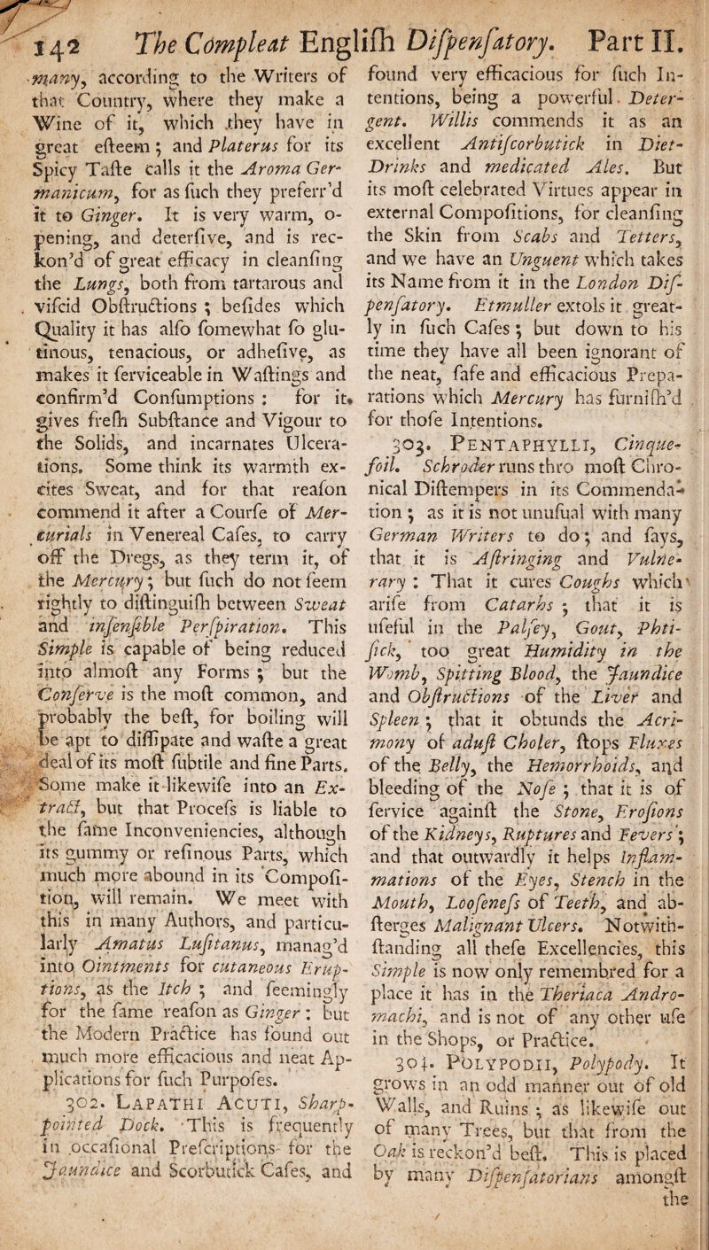 -many, according to the Writers of found very efficacious for fuch In that Country, where they make a Wine of it, which .they have in great efteer-n ; and Platerus for its Spicy Tafte calls it the Aroma Ger- manicum, for as fuch they preferr’d it to Ginger. It is very warm, o- pening, and deterfive, and is rec¬ kon’d of great efficacy in cleanfing tentions. being a powerful Deter¬ gent. Willis commends it as an excellent Antifcorbutick in Diet- Drinks and medicated Ales. But its mod: celebrated Virtues appear in external Compofitions, for cleanfing the Skin from Scabs and Tetters, and we have an Unguent which takes the Lungs, both from tartarous and its Name from it in the London Difl- vifcid Obftruftions ; befides which penfatory. Etmuller extols it great- Quality it has alfo fomewhat fo glu- ly in flich Cafes ; but down to his tinous, tenacious, or adhefive, as time they have all been ignorant of makes it ferviceable in Wallings and the neat, fafe and efficacious Prepa- confirm’d Confumptions : for it* rations which Mercury has furnifil’d gives frefh Subfiance and Vigour to for thofe Intentions, the Solids, and incarnates Ulcera- 303. Pentaphylli, Cinque- tions. Some think its warmth ex- foil. Schroder runs thro mod Chro¬ nical Diflempers in its Commenda- cites Sweat, and for that reafon commend it after a Courfe of Mer¬ curials in Venereal Cafes, to carry ofF the Dregs, as they term it, of the Merctjry; but fuch do not feem rightly to diftinguifh between Sweat and tnfenflble Perforation. This tion ; as it is not unufual with many German Writers to do; and fays, that it is Aftringing and Vulne¬ rary : That it cures Coughs which' arife from Catarhs that it is ufeful in the Palfey, Gouty Phti- Simple is capable of being reduced flick, ’ too great Humidity in the Womb, Spitting Blood, the faun dice and Obflruciions of the Liver and Into almofl any Forms ; but the Conferve is the mod common, and probably the befl, for boiling will be apt to diffipate and wafle a great deal of its mod fubtile and fine Parts. Some make it likewife into an Ex¬ tras, but that Procefs is liable to Spleen \ that it obtunds the Acri¬ mony of adujl Choler, flops Fluxes of the Bell'y, the Hemorrhoids, ai^d bleeding of the Nofe j that it is of fervice againfl the Stone, Erofions the fame Inconveniences, although of the Kidneys, Ruptures and Fevers', its gummy or refinous Parts, which much more abound in its Compofi- tton, will remain. We meet with this in many Authors, and particu¬ larly A.matus Lufetanus, manag’d and that outwardly it helps Inflam¬ mations of the Eyes, Stench in the Mouth, Loofenefs of Teeth, and ab- flerges Malignant Ulcers. Notwith- {landing all thefe Excellencies, this into Ointments for cutaneous hr up- Simple is now only rememb.red for a ■f-ln’nr J-hrLa 9 ^ t-s .Vi — . 1 . 1 • 1 r-r-,r * ^ 1 ttons, as the Itch , and feemingly place it has in the Theriaca Andro- for the fame reafon as Ginger : but machi, and is not of any other ufe the Modem Practice has found out in the Shops, or Practice. much more efficacious and neat Ap plications for fuch Purpofes. 302. LapaTHI A CUT I, sharp- pointed Dock. This is frequently in oceafional Prefcriptions- for the jaundice and Scorbutick Cafes., and 301. Polypodii, Polypody. It grows in an odd manner out of old Walls, and Ruins •, as likewife out of many Trees, but that from the Oak is reckon’d bed. This is placed by many Difpenfatorians amongfl the