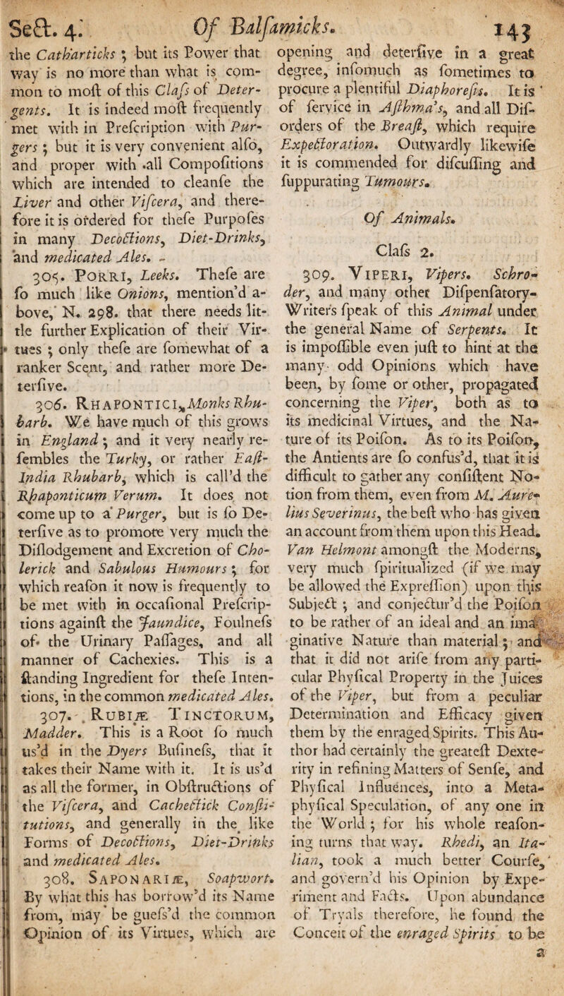SeQ:. 4- Of Bdfamkks. 145 the Catti.artich ; but its Power that opening and deterfive in a great way is no more than what is com- degree, infomuch as fometim.es to moil to moil of this Clafs of Deter- procure a plentiful Diaphorefis. It is ' gents. It is indeed inoft frequently of fervice in Afthma's, and all Dif- met with in Prefcription with Pur- orders of the Breafi, which require gers; but it is very convenient alfo, Expectoration. Outwardly likewife and proper with .all Compofltions it is commended for difcuffing and which are intended to cleanfe the fuppurating Tumours. Liver and other Vifcera, and there¬ fore it is ordered for thefe Purpofes in many Decoctions, Diet-Drinks, and medicated Ales. - 305. Porri, Leeks. Thefe are fo much like Onions, mention’d a- bove, N. 298. that there needs lit¬ tle further Explication of their Vir¬ tues ; only thefe are fomewhat of a ranker Scent, and rather more De- terfive. 306. Rhapontici,tM.onksRhu- barb. We have much of this grows in England \ and it very nearly re- fembles the Turky, or rather Ea/i- India Rhubarb, which is call’d the Rhaponticum Verum. It does not come up to a Purger, but is fo De- terfive as to promote very much the Diflodgement and Excretion of Cho- lerick and Sabulous Humours \ for which reafon it now is frequently to be met with in occafional Prefcrip- tions againft the jaundice, Foulnefs of* the Urinary Paffages, and all manner of Cachexies. This is a {landing Ingredient for thefe Inten¬ tions, in the common medicated Ales. 307. '. Rubi/e Tinctorum, Madder. This is a Root fo much us’d in the Dyers Bufineis, that it takes their Name with it. It is us’d as all the former, in Obftruftions of the Vifcera, and CacheCiick Confu¬ tations, and generally in the. like Forms of DecoCtions, Diet-Drinks and medicated Ales. 308. SaPONARI/E, Soapwort. By what this has borrow’d its Name from, may be guefs’d the common Opinion of its Virtues, which are Of Animals. Clafs 2. 309. Viperi, Vipers. Schro¬ der, and many other Difpenfatory- Writers fpeak of this Animal under the general Name of Serpents. It is impoffible even juft to hint at the many odd Opinions which have been, by fome or other, propagated concerning the Viper, both as to its medicinal Virtues, and the Na¬ ture of its Poifon. As to its Poifon, the Antients are fo confus’d, that it is difficult to gather any conflftent No¬ tion from them, even from M. Aure¬ lius Severinus^ thebeft who has given an account from them upon this Head. Van Helmont amongft the Moderns, very much fpiritualized (if we may be allowed the Expreftion) upon this Subject \ and conjeClur’d the Poifoti to be rather of an ideal and an ima¬ ginative Nature than material; and that it did not arife from any parti¬ cular Phyfical Property in the Juices of the Viper, but from a peculiar Determination and Efficacy given them by the enraged Spirits. This Au¬ thor had certainly the greateft Dexte¬ rity in refining Matters of Senfe, and Phyfical Influences, into a Meta- phyfical Speculation, of any one in the World ; for his whole reafon- ing turns that way. Rhedi, an Ita¬ lian^ took a much better Courfe,' and govern’d his Opinion by Expe¬ riment and Facts. Upon abundance of Tryals therefore, he found the Conceit of the enraged Spirits to he