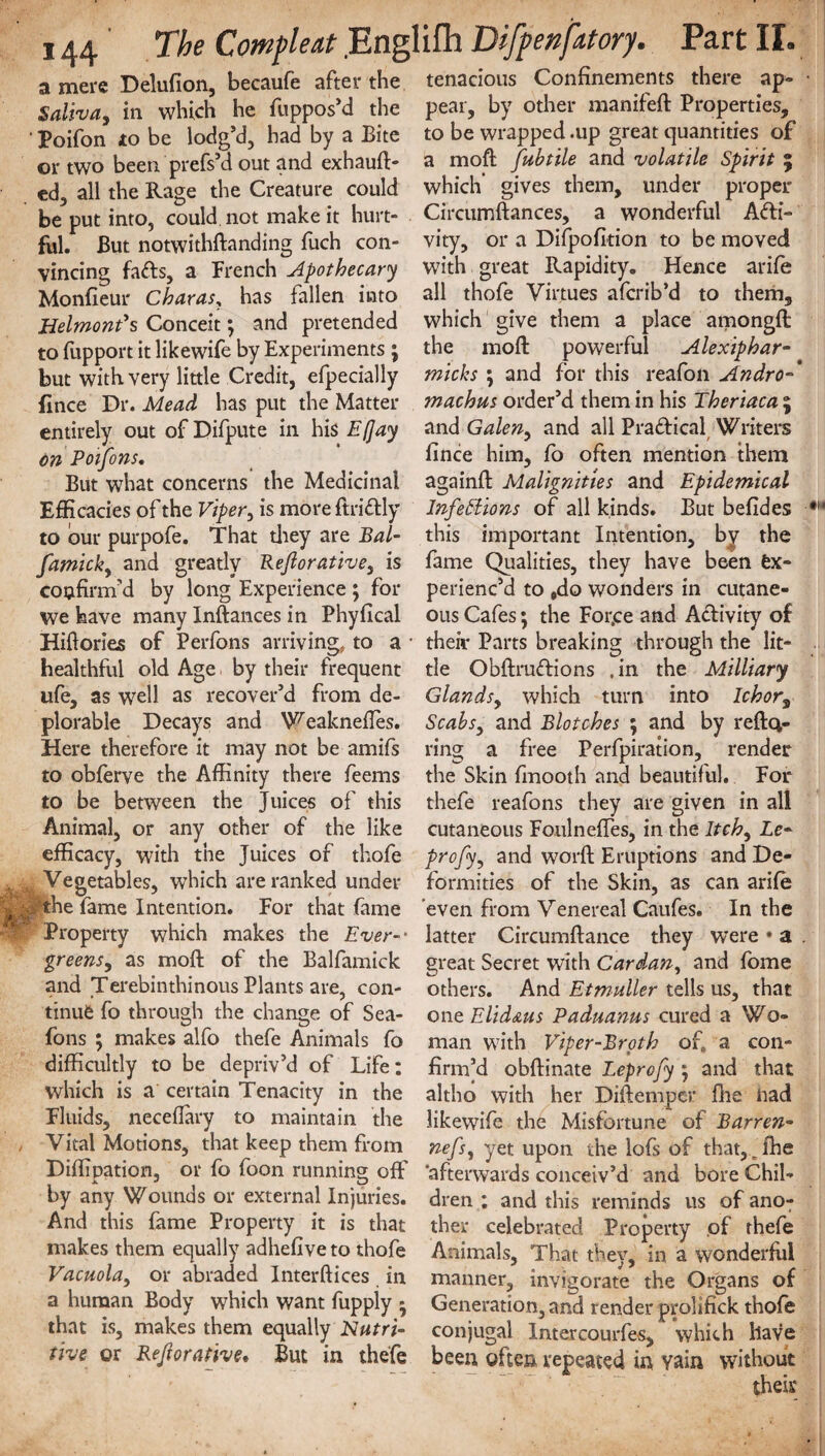 a mere Delufion, becaufe after the tenacious Confinements there ap- Saliva, in which he fuppos’d the pear, by other manifeft Properties, • Poifon to be lodg’d, had by a Bite to be wrapped .up great quantities of or two been prefs’d out and exhauft- a moft fubtile and volatile Spirit ; ed, all the Rage the Creature could which’ gives them, under proper be*put into, could not make it hurt- Circumftances, a wonderful Adi- ful. But notwithftanding fuch con- vity, or a Difpofition to be moved vincing fafts, a French Apothecary with great Rapidity. Hence arife Monfieur Charas, has fallen into all thofe Virtues aferib’d to them. HelmonVs Conceit; and pretended to fupport it likewife by Experiments ; but with very little Credit, efpecially fince Dr. Mead has put the Matter entirely out of Difpute in his E(]ay on Poifons, But what concerns the Medicinal Efficacies of the Viper, is moreftriftly to bur purpofe. That they are Bal- famick, and greatly Reftorativey is confirm’d by long Experience ; for we have many Instances in Phyfical Hiflories of Perfons arriving, to a healthful old Age by their frequent ufe, as well as recover’d from de¬ plorable Decays and WeaknefTes. Here therefore it may not be amifs to obferve the Affinity there feems to be between the Juices of this Animal, or any other of the like efficacy, with the Juices of thofe ^Vegetables, which are ranked under |pthe fame Intention. For that fame Property which makes the Ever-- greens, as moft of the Balfamick and Terebinthinous Plants are, con¬ tinue fo through the change of Sea- fons ; makes alfo thefe Animals fo difficultly to be depriv’d of Life: which is a certain Tenacity in the Fluids, neceffary to maintain the , Vital Motions, that keep them from Diffipation, or fo foon running off by any Wounds or external Injuries. And this fame Property it is that makes them equally adhefive to thofe Vacuola, or abraded Inter dices in a human Body which want fuppiy j that is, makes them equally Nutri¬ tive or Reftorative. But in thefe which give them a place amongfl the mod: powerful Alexiphar- micks \ and for this reafon Andro- machus order’d them in his Theriaca ; and Galen, and all Pra&ical Writers fince him, fo often mention them againfl Malignities and Epidemical Infeffions of all kinds. But befides this important Intention, by the fame Qualities, they have been Ex¬ perienc’d to Odo wonders in cutane¬ ous Cafes; the For.ce and Activity of their Parts breaking through the lit¬ tle Obdruftions .in the Milliary Glandsy which turn into Ichor% Scabs, and Blotches ; and by refla¬ ting a free Perfpiration, render the Skin fmooth and beautiful. For thefe reafons they are given in all cutaneous Foulneffes, in the Itchy Le- profyy and word Eruptions and De¬ formities of the Skin, as can arife even from Venereal Caufes. In the latter Circumflance they were • a . great Secret with Cardan, and fome others. And Etmuller tells us, that one Elid&us Paduanus cured a Wo¬ man with Viper-Broth of„ a con¬ firm’d obdinate Leprofy ; and that altho with her Didemper die nad likewife the Misfortune of Barren- nefsy yet upon the lofs of that, r fhe afterwards conceiv’d and bore Chil¬ dren ; and this reminds us of ano^ ther celebrated Property of thefe Animals, That they, in a wonderful manner, invigorate the Organs of Generation, and render prolifick thofe conjugal Intercourfes, which have been often repeated in vain without their