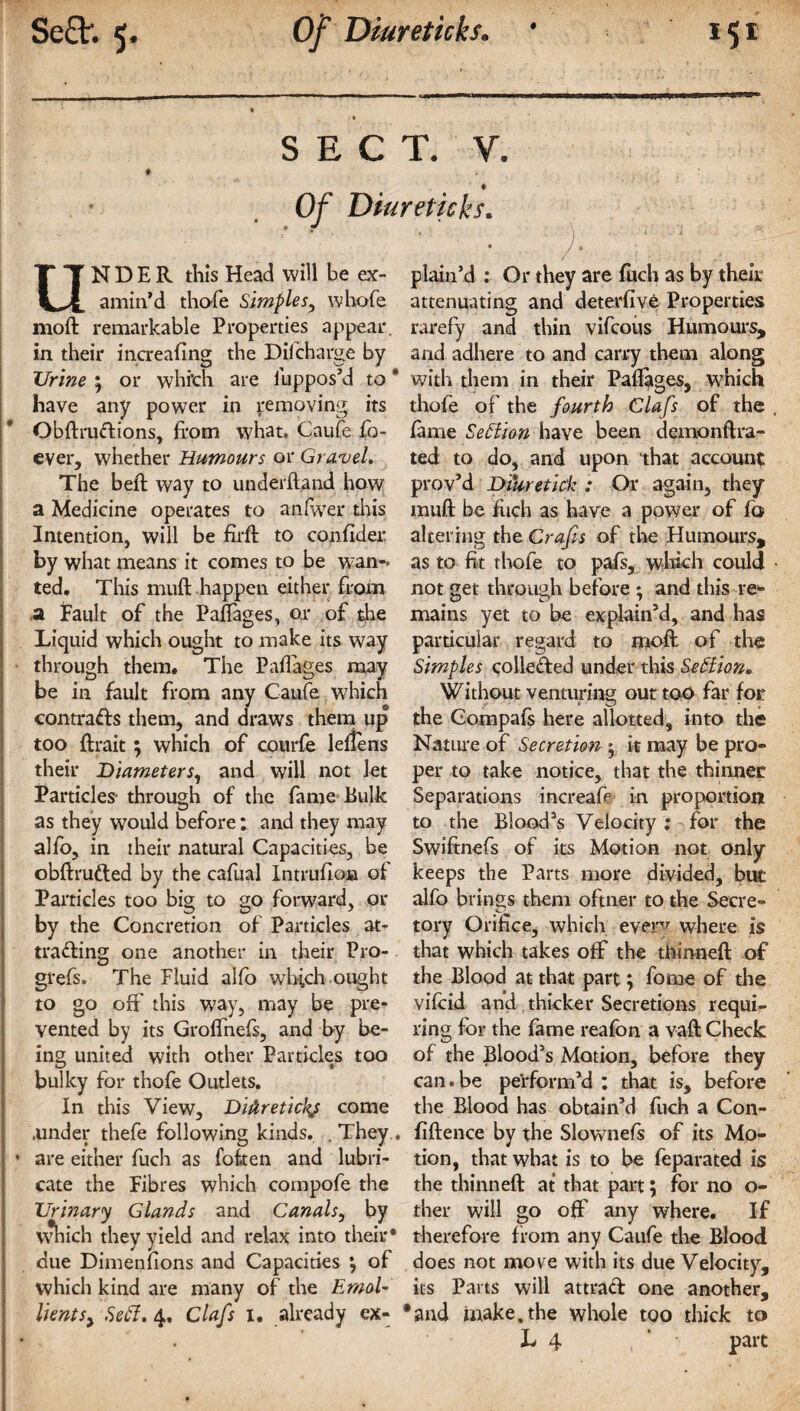 SECT. V. I Diureticks. V . ’ «. )' , # ON D E R this Head will be ex- plain’d : Or they are fuch as by their amin’d thofe Simples, whofe attenuating and deterfive Properties mo ft remarkable Properties appear, rarefy and thin vifcous Humours, in their increafing the Discharge by and adhere to and carry them along Urine ; or which are ilippos’d to * with them in their Paftages, which have any power in removing its thofe of the fourth Clafs of the Obftrudions, from what, Caufe fo- lame Section have been demonftra- ever, whether Humours or Gravel. ted to do, and upon that account The beft way to underftand how prov’d DiUretick : Or again, they a Medicine operates to an Ever this muft be fitch as have a power of fo Intention, will be firft to con fid er altering the Crafts of the Humours, by what means it comes to be wan- as to fit thofe to pals, which could ted. This muft happen either from not get through before ; and this re- a Fault of the Paftages, or of die mains yet to be explain’d, and has Liquid which ought to make its way particular regard to moft of the through them. The Paftages may Simples collected under this SeSlioru be in fault from any Caufe which Without venturing out too far for contracts them, and draws them up the Compafs here allotted, into the too ftrait ; which of courfe leftens Nature of Secretion ^ it may be pro- their Diameters, and will not let per to take notice, that the thinner Particles- through of the fame Bulk Separations increafe in proportion as they would before; and they may to the Blood’s Velocity : for the alfo, in their natural Capacities, be Swiftnefs of its Motion not only obftruded by the cafual Intrufioa of keeps the Parts more divided, but Particles too big to go forward, or alfo brings them oftner to the Secre» by the Concretion of Particles at- tory Orifice, which every where is trading one another in their Pro- that which takes off the tftinneft of grefs. The Fluid alfo which ought the Blood at that part; fo me of the to go oft'this way, may be pre- vifcid and thicker Secretions requi- vented by its Groffnefs, and by be- ring for the fame reafon a vaft Check mg united with other Particles too of the Blood’s Motion, before they bulky for thofe Outlets. can.be perform’d: that is, before In this View, Diilretickj come the Blood has obtain’d fuch a Con- .under thefe following kinds. .They, fiftence by the Slownefs of its Mo- * are either fuch as fof.ten and lubri- tion, that what is to be feparated is cate the Fibres which compofe the the thinneft at that part; for no o- Urinary Glands and Canals, by ther will go off any where. If which they yield and relax into their* therefore from any Caufe the Blood due Dimenfions and Capacities } of does not more with its due Velocity, which kind are many of the EmoU its Parts will attrad one another, UentSy Sedl. 4, Clafs 1. already ex- #and make, the whole too thick to L 4 , part