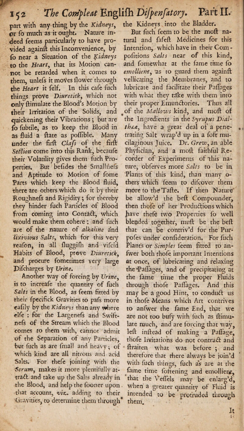 part with any thing by the Kidneys, the Kidneys into the Bladder, pi* fo much as it ought. Nature in- But fuch feem to be the moft na- deed Teems particularly to have pro- tural and fafeft Medicines for this vided againft this Inconvenience, by Intention, which have in their Com - fo near a Situation of the Kidneys pofitions Salts near of this kind, to the Heart, that its Motion can- and fomewhat at the fame time fo not be retarded when it comes to emollient, as to guard them againft them, unlefs it moves flower through vellicaring the Membranes, and to the Heart it felf. In this cafe fuch lubricate and facilitate their Paffages things prove Diuretick, which not with what they take with them into only ftimulate the Blood’s Motion by their proper Emundories. Thus all their Irritation of the Solids, and ^of the Mallows kind, and moft of quickening their Vibrations; but are the Ingredients in the Syruptts Dial- fo fubtile, as to keep the Blood in th&&, have a great deal of a pene- as fluid a ftate as poflible. Many trating Salt wrap’d up in a foft mu- under the firft Clafs of the firft cilaginous Juice. Dr. Grew, an able Setlion come into this Rank, becaufe Phyfician, and a moft faithful Ile- their Volatility gives them fuch Pro- corder of Experiments of this na- perties. But befides the Smallheis ture, obferves more Salts to be in and Aptitude to Motion of fome 'Plants of this kind, than many o- Parts which keep the Blood fluid, thers which feem to difeover them there are others which do it by their more to the Tafte. If then Nature Roughnefs and Rigidity; for thereby be allow’d the beft Compounder, they hinder fuch Particles of Blood then thefe of her Prcrdudions which from coming into Contad, which have thefe two Properties fo well would make them cohere : and fuch are of the nature of alkaline and lixivious Salts, which for this very reafon, in all fluggifh and vifeid blended together, muft be the beft that can be contriv’d for the Pur- pofes under confideration. For fuch Plants or Simples feem fitted to an- Habits of Blood, prove Diuretick, fwer both thofe important Intentions and procure fometimes very large at once, of lubricating and relaxing Pifcharges by Urine. the *PafTages, and of precipitating at Another way of forcing by Urine, the fame time the proper Fluids ss to increafe the quantity of fuch through thofe Paflages. And this Salts in the Blood, as feem fitted by may be a good Hint, to condud us their fpecifick Gravities to pafs more in thofe Means which Art contrives cafily by the Kidneys than any where to anfwer the fame End, that we elfe ; for the Largenefs and Swift- are not too bufy with fitch as ftimu- nefs of the Stream which the Blood late much, and are forcing that way, comes to them with, cannot admit left inftead of making a Pafiage, of the Separation of any Particles, thofe Irritations do not contra d and but fuch as are final! and heavy - of - ftraiten what was before ; and which Kind are all nitrous and acid therefore that there always be join’d Salts. For thefe joining with the with fuch things, fuch as are at the Serum, makes it more plentifully at- fame time foftening and emolliem, trad, and take up the Salts already in that the Veflels may be enlarg’d, the Blood, and help the fooner upon. when a greater quantity of Fluid is that account, viz. adding to their^ intended^ to be protruded through Gravities, to determine them through* them. It