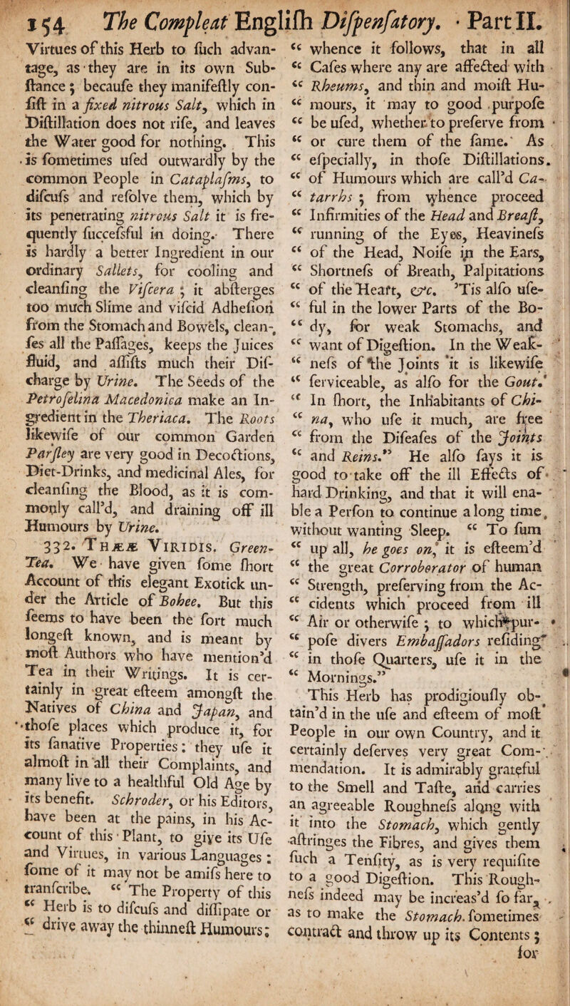 Virtues of this Herb to fuch advan¬ tage, as they are in its own Sub- ftance; becaufe they manifeftly con- flft in a fixed nitrous Salt, which in Diftillation does not rife, and leaves the Water good for nothing. This • is fometimes ufed outwardly by the common People in Cataplafms, to difcufs and refolve them, which by its penetrating nitrous Salt it is fre¬ quently fuccefsful in doing.- There is hardly a better Ingredient in our ordinary Sallets, for cooling and cleaning the Vifcera ; it abfterges too much Slime and vifcid Adhefiori from the Stomach and Bowels, clean- ies all the Paflages, keeps the Juices fluid, and aflifts much their Dif- charge by Urine. The Seeds of the Petrofelina Macedonica make an In¬ gredient in the Theriaca. The Roots likewife of our common Garden • -f Parfiey are very good in Decodions, Diet-Drinks, and medicinal Ales, for cleaning the Blood, as it is com¬ monly calfd, and draining off ill Humours by Urine. 332. Thjeje Viridis. Green- Tea. We have given fome fhort Account of this elegant Exotick un¬ der the Article of Bohee. But this feems to have been the fort much longeft known, and is meant by moft Authors who have mention’d Tea in their Writings. It is cer¬ tainly in great efteem amongft the Datives of China and Japan, and 'thofe places which produce it, for its fa native Properties: they ufe it almoft in all their Complaints, and many live to a healthful Old Age by its benefit. Schroder, or his Editors have been at the pains, in his Ac¬ count of this ■ Plant, to giye its Ufe and Virtues, in various Languages ; fome of it may not be amifs here to tranfcribe. cc The Property of this l( Herb is to difcufs and diflipate or ** drive away the thinneft Humours; c< whence it follows, that in all C£ Cafes where any are affeded with cc Rheums, and thin and moift Hu- <c mours, it may to good purpofe cc be ufed, whether to preferve from • ic or cure them of the fame. As cc efpecially, in thofe Diftillations. <c of Humours which are call’d Ca- <c tarrhs 5 from tyhence proceed cc Infirmities of the Head and Breafi, running of the Eyes, Heavinefs c< of the Head, Noife ip the Ears, (i Shortnefs of Breath, Palpitations <c of the Heart, 5Tis alfo ufe- ct ful in the lower Parts of the Bo- “ dy, for weak Stomachs, and cc want of Digeftion. In the Weak- nefs of *fche Joints ‘it is likewife ferviceable, as alfo for the Gout.' iC In fhort, the Inhabitants of Chi- <c na, who ufe it much, are free from the Difeafes of the Joints <c and Reins.” He alfo fays it is good to take off the ill Effeds of hard Drinking, and that it will ena¬ ble a Perfon to continue along time, without wanting Sleep. <c To fum cc up all, he goes on° it is efteem’d <c the great Corroborator of human <c Strength, preferving from the Ac- ce cidents which proceed from ill cc Air or otherwife \ to whicl#pur- • ts pofe divers Embajfadors refiding^ i( in thofe Quarters, ufe it in the <c Mornings.” * This Herb has prodigioufly ob¬ tain’d in the ufe and efteem of moft People in our own Country, and it certainly deferves very great Com-', mendation. It is admirably grateful to the Smell and Tafte, arid carries an agreeable Roughnefs along with it into the Stomach, which gently aftringes the Fibres, and gives them ; fuch a Tenfity, as is very requiftte to a good Digeftion. This Rough¬ nefs indeed may be increas’d fo far^ „ as to make the Stomach, fometimes