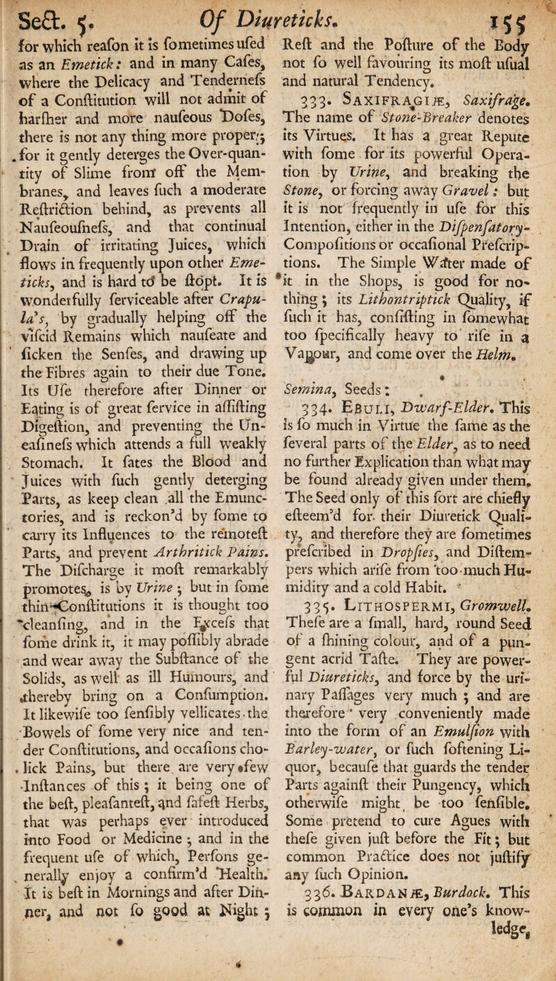 for which reafon it is fometimes ufed Reft and the Pofture of the Body as an Emetick: and in many Cafes, not fo well favouring its moft ufual where the Delicacy and Tenderriefs and natural Tendency, of a Conftitution will not admit of 333. Saxifra^ci.®, Saxifrage. harfher and more naufeous Dofes, The name of Sto?je-Breaker denotes there is not any thing more proper,;; its Virtues. It has a great Repute .for it gently deterges the Over-quan- with fome for its powerful Opera- tity of Slime from off the Mem- tion by Urine, and breaking the branes, and leaves fuch a moderate Stoney or forcing away Gravel; but Reftriftion behind, as prevents all it is not frequently in ufe for this Naufeoufnefs, and that continual Intention, either in the Difpenfatory- Drain of irritating Juices, which Compofitions or occafional Prefcrip- flows in frequently upon other Eme- tions. The Simple Wtfter made of ticks, and is hard td be ftopt. It is *k in the Shops, is good for no- wonderfully ferviceable after Crapu- thing; its Lithontriptick Quality, if la's, by gradually helping off the fuch it has, confrfting in fomewhat vlfcid Remains which naufeate and too fpecifically heavy to rife in a ficken the Senfes, and drawing up Vagour, and come over the Helm. the Fibres again to their due Tone. , Its Ufe therefore after Dinner or Seminay Seeds: Eating is of great fervice in aftifting 334* Ebuli, Dwarf-Elder. This Digeftion, and preventing the Un- is fo much in Virtue the fame as the eafinefs which attends a full WTeakly feveral parts of the Elder, as to need Stomach. It fates the Blood and no further Explication than what may Juices with fuch gently deterging be found already given under them. Parts, as keep clean all the Emunc- The Seed only of this fort are chiefly tories, and is reckon’d by fome to efteem’d for- their Diuretick Quali- carry its Influences to the refnoteft ty, and therefore they are fometimes Parts, and prevent Artbritick Pains, prefcribed in Dropfiesy and Diftem- The Difcharge it moft remarkably pers which arife from 'too much Hu- promotes,, is by Urine *, but in fome midity and a cold Habit. ’ thin^onftitutions it is thought too 335. Lithosperml, Gromwell. ‘cleanfing, and in the F^cefs that Thefe are a fmall, hard, round Seed fome drink it, it may poflibly abrade of a fhining colour, and of a pun- and wear away the Subftance of the gent acrid Tafte. They are power- Solids, as well as ill Humours, and ful Diureticksy and force by the uri- .thereby bring on a Confumption. nary Paflages very much ; and are It Iikewife too fenfibly vellicates-the therefore ‘ very conveniently made Bowels of fome very nice and ten- into the form of an Emulfion with der Conftitutions, and occafions cho- Barley-water, or fuch foftening Li- . lick Pains, but there are very«few quor, becaufe that guards the tender ■Inftances of this ; it being one of Parts againft their Pungency, which the beft, pleafanteft, qnd fafeft Herbs, otherwife might be too fenfible. that was perhaps ever introduced Some pretend to cure Agues with into Food or Medicine ; and in the thefe given juft before the Fit; but frequent ufe of which, Perfons ge- common Pra&ice does not juftify nerally enjoy a confirm’d *Health. any fuch Opinion. It is beft in Mornings and after Din- 336. Bardan/E, Burdock. This jiera and not fo good at Night 5 is common in every one’s know- ledge,