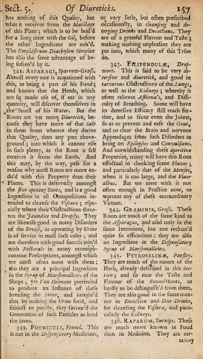 has nothing of this Quality, but or very little, but often prefcribed what it receives from the Mucilage occafionally, in cleanfing and de- of this Plant; which is to be boil’d Urging Drinks and Decotlions. They for a long time with the Q/7, before are of a grateful Flavour and Tafte 5 the other' Ingredients are mix’d, making nothing unpleafant they are The Emplaflrum Diachylon Simplex put into, which many of this Tribe has alfo the fame advantage of be- do. ing foften’d by it. 343. FpLlPBNDULiE, Drop- 341. AsparagIj Sparrow-Grafs, wort. This is faid to be very de- Almod everyone is acquainted with ’terfive and diuretick, and good in this, as being a part of his Food; tartarous Obftru&ions of the. Lungs % and knows that the Heads, which as well as the Kidneys; whereby it are fo made ufe of, if eac in any often relieves Afihma’s, and DifR- quantity, will difcover themfelves in culty of Breathing. Some will have fthe Smell of his Water. But the its deterflve Efficacy Bill reach fur- Roots are yet more Diuretick, be- ther, and to fcour even the Joints, caufe they have more of that Salt fo as to prevent and eafe the Gout, in them from whence they derive and to clear the Brain and nervous that Quality, than any part above- Appendages frt>m fuch Diforders as ground ; into which it cannot rife bring on Epilepfies and Convulfions. in fuch plenty, as the Root it felf And notwithdanding thefe aperitive receives it from the Earth. And Properties, many will have this Root this may, by the way, pafs for a effectual in checking fome Fluxes ; reafon why mod Roots are more en- and particularly that of the Menfes9 du’d with this Property than their when it is too large, and the Fluor • Plants. This is defervedly amongd albus. But we meet with it not the five opening Foots, and is a good often enough in Pra&ice now, to Ingredient in all Ctompofitions in- warrant any of thefe extraordinary tended to cleanfe the Vifcera ; efpe- Virtues. • dally where their'Obftru&ions threa- 344. Graminis, Grafs. Thefe ten the Jaundice and Dropfy. They Roots are much of the fame'kind as are likewife good in many Diforders the Afparagus, and ufed only in the of the Breafi,-as operating by Urine fame Intentions, but not reckon’d is of fervice in mod fuch cafes ; and quite fo efficacious ; they are alfo are therefore with good fuccefs join’d an Ingredient in the Difpenfatory with PeElorals in many extenipb- Syrup of Mar(hmallows. raneous Prefcriptions, amongd which 345. PetroseliNiE, Parfley. we mod often meet with them ; They are much of the nature of the tho they are a principal Ingredient Herb, already'defcribed in this Sec- in the Syrup of Marfhmallows of the tion ; and fo near the Tade and Shops ; yet Van Helmont pretended produce an Indance of thefe to breeding the Stone, and imagin’d v? that by making the Urine fetid, and Flavour of the Fennel-Roots, as hardly to be diftinguifh’d from them. They are alfo good in the fame man¬ ner in Decottion 2nd, Diet-Drinks, fubjeft to putrify, they favour’d the for cleanfing the Vifcera, and parti- Generation of fuch Particles as bred cularly the Kidneys. the Stone. 346. Rap arum, Turnips. Thefe 342. FOENICULI, Fennel. This are much more known in Food is not in the Difpenfa to ry-Medicines, than in Medicine. They are cer¬ tainly
