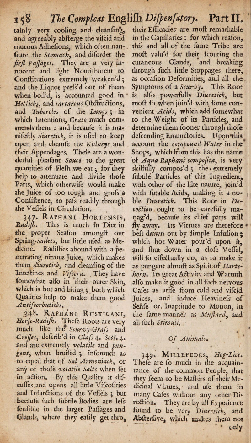 I $8 The Compleat Englifh Difpenfatory. Part II. tainly very cooling and cleanfin^, and agreeably abderge the vifcid and mucous Adhefions, which often nau-. feate the Stomach, and diforder the firji PaJJ'ages. They are a very in¬ nocent and light Nourifhment to Conftitutions extremely weaken’d ; and the Liquor prefs’d out of them when boil’d, is accounted good in 1Ie£lkk§y and tartarous Obdruftions, and Tubercles of the Lungs ; in which Intentions, Crato much com¬ mends them : and becaufe it is ma- nifedly diuretick, it is ufed to keep open and cleanfe the Kidneys and their Appendages. Thefe are a won¬ derful pleafant Sauce to the great quantities of Flefh w*e eat ^ for they help to attenuate and divide thofe Parts, which otherwife would make the Juice of too tough and grofs a Confidence, to pafs readily through the Velfels in Circulation. 347. Raphani Hortensis, Radifh. This is much in Diet in the' proper Seafon amongft our Spring-Sallets, but little ufed as Me¬ dicine. Radifh’es abound with a pe¬ netrating nitrous Juice, which makes them diuretick, and cleanfing of the Intedines and Vifcera. They have fomewhat alfo in their outer Skin, which is hot and biting \ both which Qualities help to make them good Antifcorbuticks. 348. Raphani Rusticani, Horfe-Radijh. Thefe Roots are very much like the0 Scmvy-Grafs and CreJJesy defcrib’d in Clafs 4. Sett. 4. and are extremely volatile and pun¬ gent, when bruifed ; infomuch as to equal that of Sal Armoniack, or any of thofe volatile Salts when fet in aCtion. By this Quality it did cufles and opens all little Vifcofities and Infarctions of the Velfels \ but becaufe fuch fubtile Bodies are lefs fenfible in the larger Paflages and Glands, where they eafily get thro, their Efficacies are mod remarkable in the Capillaries: for which reafon, this and all of the fame Tribe are mod valu’d for their fcouring the cutaneous Glands, and breaking through filch little Stoppages there, as occafion Deformities, and all the Symptoms of a Scurvy. This Root is alfo powerfully Diuretick, but mod fo when join’d with fome con¬ venient Acids, which add fomewhat to the Weight of its Particles, and determine them fooner throuoji thofe defcending EmunCtories. Upon»this account the compound Water in the Shops, which from this has the name of Aqua Raphani compofita} is very skilfully compos’d ; the • extremely fubtile Particles of this Ingredient, with other of the like nature, join’d with futable Acids, making it a no¬ ble Diuretick. This Root in De- cottion ought to be carefully ma¬ nag’d, becaufe its chief parts will fly away. Its Virtues are therefore « bed drawn out by Ample Infufion 5 which hot Water pour’d upon it, and fhut down in a clofe Veffel, will fo effectually do, as to make it as pungent almod as Spirit of Harts¬ horn. Its great Activity and Warmth alfo make it good in all fuch nervous Cafes as arife from cold and vifcid Juices, and induce Heavinefs of Sehfe or. Inaptitude to Motion, in the fame manner as Muftardy and all fuch Stimuli. • Of Animals. * 9 9 349. Millepedes, Hog-Lice. Thefe are fo much in the acquain¬ tance of the common People, that they feem to be Maders of their Me¬ dicinal Virtues, and ufe them in many Cafes without any other Di- re&ion. They are by all Experience found to be very Diuretick, and Abderfiye, which makes them not * only