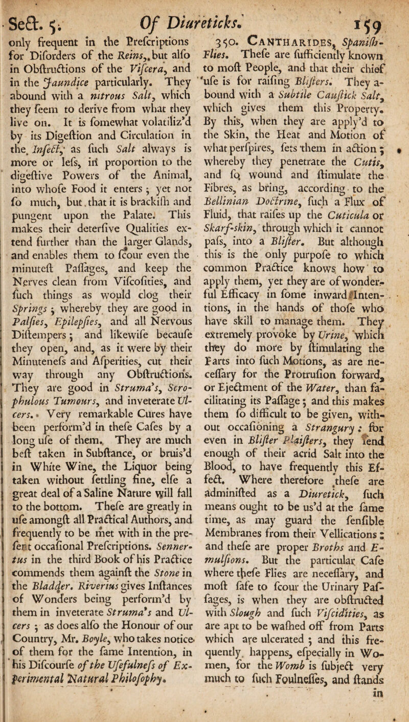 only frequent in the Prefcriptions 3$o. CaNTHARIDES, Spanifb- for Diforders of .the Re«w,,but alfo Flies. Thefe are fufficiently known in Obdrudions of the Vifcera, and to mod People, and that their chief in the Jaundice particularly. They 'ufe is for railing Bhjlers. They a- abound with a nitrous Salt, which bound with a Subtile Caujlick Salty they feem to derive from what they which gives them this Property, live 011. It is fomewhat volatiliz’d By this, when they are apply’d to by its Digedion and Circulation in the Skin, the Heat and Motion of the. Infettf as fuch Salt always is what perfpires, fets them in adion ; more or lefs, iri proportion to the whereby they penetrate the Cutis9 digedive Powers of the Animal, and lb, wound and ftimulate the into whofe Food it enters ; yet not Fibres, as bring, according to the fo much, but that it is brackilli and Bellinian DoHrme, fuch a Flux of pungent upon the Palate. This Fluid, that raifes up the Cuticula or makes their deterfive Qualities ex- Skarf-skin, through which it cannot tend further than the larger Glands, pafs, into a Blijler. But although and enables them to fcour even the this is the only purpofe to which minuted Pafiages, and keep the common Pradice knows, how to Nerves clean from Vifcofities, and apply them, yet they are ofwonder- fuch things as would clog their ful Efficacy in fome inward i lnten- Springs j whereby they are good in tions, in the hands of thofe who Palfies, Epilepfies, and all Nervous have skill to manage them. They Diftempers ; and likewife becaufe extremely provoke by Urine, which they open, and, as it were by their thfey do more by Simulating the Minutenefs and Afperities, cut their Farts into fuch Motions, as are ne- way through any Obdrudions. ceflary for the Protrufion forward. They are good in Struma's, Scro- or Ejectment of the Water, than fa- phulous Tumours, and inveterate Ul- cilitating its Paflage; and this makes cers. • Very remarkable Cures have them fo difficult to be given, with- been perform’d in thefe Cafes by a out occafloning a Strangury : for long ufe of them., They are much even in Blijler PUiJlers, they iend bed taken in Subdance, or bruis’d enough of their acrid Salt into the in White Wine, the Liquor being Blood, to have frequently this Ef- taken without fettling fine, e’lfe a fed. Where therefore *thefe are great deal of a Saline Nature will fall adminided as a Diuretick, fuch to the bottom. Thefe are greatly in means ought to be us’d at the fame ufe amongd all Pradical Authors, and time, as may guard the fenfible frequently to be met with in the pre- Membranes from their Yellications : for t occafional Prefcriptions. Senner- and thefe are proper Broths and E- tus in the third Book of his Pradice muljions. But the particular. Cafo commends them againd the Stone in where tfiefe Flies are neceflary, and the Bladder. Riverius gives Indances mod fafe to fcour the Urinary Pafo of Wonders being perform’d by fages, is when they are obdruded them in inveterate Struma's and Ul- with Slough and fuch Vifcidities, as cers 5 as does alfo the Honour of our are apt to be waflied off from Parts Country, Mr. Boyle, who takes notice- which are ulcerated ; and this fre- of them for the fame Intention, in quently. happens, efpecially in Wo- his Difcourfe of the Ufefulnefs of Ex- men, for the Womb is fubjed very perimental Natural Philofophy• much to fuch FoulnefTes, and dands in