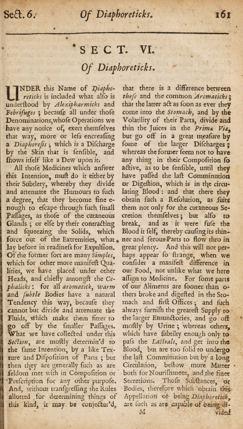 SECT. VI. Of Didphoreticks. UNDER this Name of Diapho¬ retic!? s is included what alfo is under ftood by Alexipharmicks and febrifuges ; becaufe all under thofe Denominations,whofe Operations we have any notice of, exert themfelves that way, more or lefs encreafing a Diaphorejis; which is a Difcharge by the Skin that is fenfible, and fhows itfelf like a Dew upon it. All thofe Medicines which anfwer this Intention, muft do it either by their Subtlety, whereby they divide and attenuate the Humours to fuch a degree, that they become fine e- nough to efcape through fuch fmall Paflages, as thofe of the cutaneous Glands ; or elfe by their contracting and fqueezing the Solids, which force out of the Extremities, what • lay before in readinefs for Expulfion, Of the former fort are many Simples, which for other more manifeft Qua¬ lities, we have placed under other ■ Heads, and chiefly amongft the Ce- phalicks : for all aromatick, warm and fubtle Bodies have a natural | Tendency this way, becaufe they i cannot but divide and attenuate the Fluids, which make them fitter to * go off by the fmaller Paflages. If What we have collected under this r| SeHion, are moftly determin’d to It the fame Intention, by a like Tex- I) ture and Difpofition of Parts ; but I then they are generally fuch as are i ieldom met with in Compofition or l. ‘Prefcription for any other purpofe. 9 And, without tranfgrefiing the Rules allotted for determining things of this kind, it may be conjectur’d. that there is a difference between thefe and the common Aromaticks 5 that the latter aCit as fbon as ever they come into the Stomachy and by the Volatility of their Parts, divide and thin the Juices in the Prima Vi&% but go off in a great m.eafure by fome of the larger Difcharges; whereas the former feem not to have any thing in their Compofition fo aCltive, as to be fenfible, until they have pafled the laft Comminution or Digeftion, wThich is in the circu¬ lating Blood : and that there they obtain fuch a Refolution, as .fuits them not only for the cutaneous Se¬ cretion themfelves; but alfo to break, and as it were fufe the Blood it felf^ thereby caufingits thin¬ ner and ferous Parts to flow thro in great plenty. And this will not per¬ haps appear fo ftrange, when we confider a manifeft difference in our Food, not unlike what we here aflign to Medicine. For fome parts of our Aliments are fooner than o- thers broke and digefted in the Sto¬ mach and firft Offices, and fuch always furnifh the greateft Supply to the larger Emun&ories, and go oft moftly by Urine ; whereas others, which have fubtilty enough only to pafs the Laffeals, and get into the Blood, but are too folid to undergo the laft Comminution but by a long Circulation, beftow more Matter • both for Nouri {lament, and the finer Secretions. Thofe Subftances, or Bodies, therefore which obtain this Appellation of being Diaphoretic!?, are fuch as are capable of being di- M vided