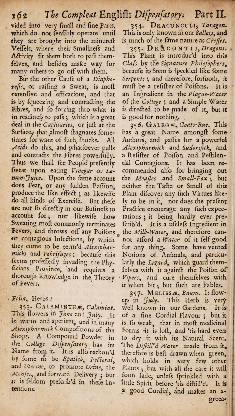 . vided into very {mail and fine Parts, which do not fenfibly operate until they are brought into the minuteft Veftels, where their Smallnefs and A&ivity fit them both to pafs them- felves, and befides make way for many others to go off with them. But the other Caufe of a Diapbo- rejis, or raifing a Sweat, is mod extenfive and efficacious, and that is by fqueezing and contracting the Fibres, and fo forcing thro what is in readinefs to pafs \ which is a great deal in the Capillaries, or juft at the Surface,* that almoft ftagnates fome- times for want of fuch fhocks. All Acids do this, and jvhatfoever pulls and contracts the Fibres powerfully. Thus we fhall fee People prefently fweat upon eating Vinegar or Le¬ mon-Juice. Upon the fame account does Fear, or any fudden Paffion, produce the like effeft ; as likewife do all kinds of Exercife. But thefe are not fo dire&ly in our Bufinefs to account for*, nor likewife how Sweating moft commonly terminates Fevers, and throws off any Poifons or contagious Infeftions, by which they come to be term’d Alexipbar- micks and Vebrifuges : becaufe this feems profeffedly invading the Phy- ficians Province, and requires a thorough Knowledge in the Theory of Fevers. • Folia, Herbs .* 353* CalaMinthje, Calamint. This flowers in June and July, It is warm and aperient, and in many Alexipbarmick Compofitions of the Shops. A Compound Powder in fhe College Difpenfatory has its Name from it. It is alfo reckon’d by fome to be Epatick, Pefloral, and Uterine, to promote Urine, the Menfes, and forward Delivery ; but ic is feldom prefcrib’d in thefe In¬ tentions. 354. DracuncuIk Taragon. This is only known in our Ballets, and is much of the fifme nature as Crejjes. 355. Dr^conti I,Dragons. . This Plant is introduc’d into this Clafs by the Signature Pbilofophers, becaufe its Stem is fpeckled like fome Serpents } and therefore, forfooth, it mull be a refifter of Poifons. It is • an Ingredient in the Plague-Water of the College ; and a Simple Water is dire&ed to be made of it, but it is good for nothing. 356. Galegje, Goats-Rue. This has a great Name amongft fome Authors, and pafles for a powerful Alexipbarmick and Sudorijick, and a Refifter of Poifon and Peftilen- tial Contagions. It has been re¬ commended alfo for bringing out the Meajles and Small-Pox but neither the Tafte or Smell of this Plant difcover any fuch Virtues like¬ ly to be in it, nor does the prefent Practice encourage any fuch expec¬ tations \ it being hardly ever pre- fcrih’d. It is a ufelefs Ingredient in the Milk-Water, and therefore can¬ not afford a Water of it felf good for any thing. Some have vented Notions of Animals, and particu¬ larly the Lizard, which guard them- felves with it a^ainA: the Poifon of Vipers, and cure themfelves with it when bit ; but fuch are Fables. 3«57» Meliss/e, Baum. It flow¬ ers in July. This Herb is very well known in our Gardens. It is of a fine Cordial Flavour \ but it is fo weak, that in moft medicinal Forms *it is loft, and ’tis hard even to dry it with its Natural Scent. , The DiJlilVd Water made from ft, therefore is beft drawn wThen green, which holds in very few other 1 Plants but with all the care it will fooh fade, unlefs fprinkled with a ‘little Spirit before *tis diftill’d. It is a good Cordial, and makes an a- greea-