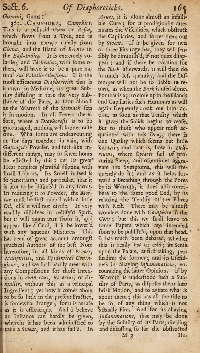 SeQ:.6. Of DUphoreticks. Gummi, Gums: Agues, it is alone almoft an infalli-* 363. .Camphora, Camphire. This is a pellucid Gum or Refin, Which flows from a Tree, and is brought into Europe chiefly from China, and the Ifland of Borneo in the Eafl-Indies, It is extremely vo¬ latile • and Tdchenius, with fome o- thers, will have it to be a pure na¬ tural Sal Volatile Oleofum. It is the mod efficacious Diaphoretick that is known in Medicine, its great Sub- tilty diffufing it thro the very Sub- < (lance of the Parts, as foon almod as the Warmth of the Stomach fets it in motion. In all Fevers there¬ fore, where a Diaphorefis is to be ; encouraged, nothing will fooner raife ! one. What fome are endeavouring at for days together in vain, with Gafcoign s Powder, and fuch-like in¬ different things, may in fewer hours be effeded by this : but its great* Heat requires plentiful diluting with (mall Liquors. Its Smell indeed is fo penetrating and particular, that it is not to be difguis’d in any forms. In reducing it to Powder, the Mor¬ tar mud be firfl rubb’d with a little Oily elfe it will not divide. It very readily diffolves in redify’d Spirit, but it will again part from it, qnd appear like a Curd, if it be lower’d with any aqueous Mixtures. This has been of great account amongft pradical Authors of the bed Note heretofore, in all kinds of levers. Malignities, and Epidemical Conta¬ gions and we fhall hardly meet with any Compofltions for thofe Inten¬ tions in Sennertus, Riverius, or Et- muller, without this as a principal Ingredient: yet how it comes about to be fo little in the prefent Pradice, is fomewhat drange for it is as fafe ! as it is efficacious. And I believe : an Indance can hardly be given, 1 wherein it has been adminidred to I raife a Sweat, and it has fail’d. In I * • ble Cure ; for it prodigioufly atte® nuates the Vifcidities, which obdrud the Capillaries, and forces them out by Sweat. If it be given for two or three Fits together, they will fen* fibly be diminiflfd, if not quite difap* pear ; and if there be occafion for the Bark afterwards, it will then do in much lefs quantity, and the Dffi temper will not be fo liable to re¬ turn, as when the Bark is ufed alone* For that is apt to clofe up in the Glands and Capillaries fuch Humours as will again frequently break out into ac¬ tion, as foon as that Tenfity which it gives the Solids begins to ceafe„ But to thofe who appear mod ac¬ quainted with this Drug, there is one Quality which feems but little known ; and that is, how in Deli~ mums, where Opiates fail of pro¬ curing Sleep, and oftentimes aggra¬ vate the Symptoms, this will fre¬ quently do it: and as it helps for¬ ward a Breathing through the Pores by it's Warmth, it does alfo contri¬ bute to the fame good End, by its relaxing the Tenfity of the Fibres with Red. There may be almod wonders done with Camphire in the Gout; but this we fhall leave to fome Papers which at;e intended foon to be publifil’d, upon that head. It has much been debated, whether this is really hot or cold; its Senfe upon the Palate, at fil'd taking, per® fuading the former $ and its Ufeful- nefs jn allaying Inflammations, en¬ couraging the latter Opinion. If by Warmth is underdood fuch a Sub- tilty of Parts, as difpofes them into brisk Motion, and to agitate what is about them ; this has all the title to be fo, of any thing which is not #a£tually Fire. ' And for its allaying Inflammations, that may be done by the Subtilty of its Parts, dividing and difcuffing fo far the obdrufted M 3 Hu-