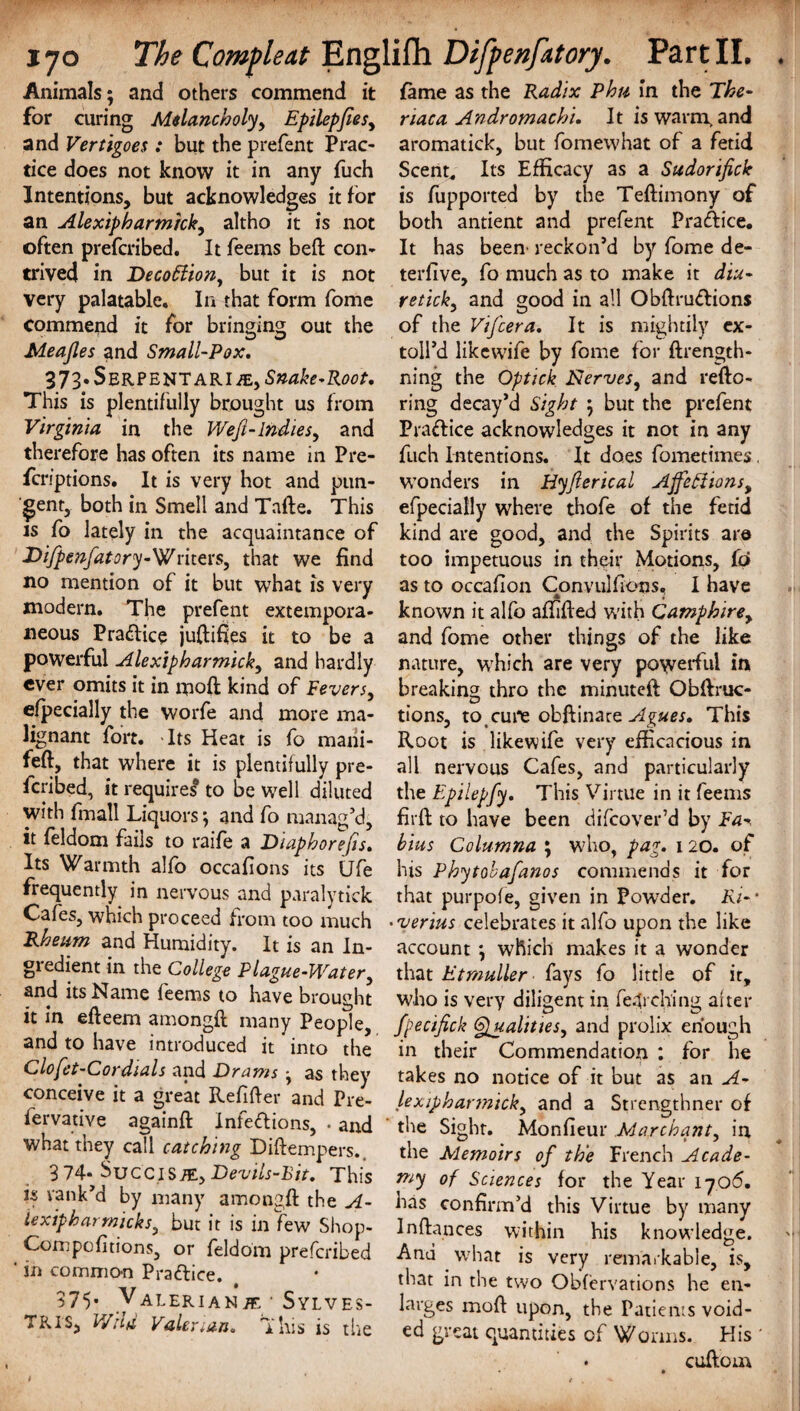 Animals; and others commend it for curing Melancholy, Epilepfies, and Vertigoes : but the prefent Prac¬ tice does not know it in any fuch Intentions, but acknowledges it for an Alexipharmkk, altho it is not often prefcribed. It feems beft con¬ trived in Decoflion, but it is not very palatable. In that form fome commend it for bringing out the Meajles and Small-Pox. 373* Serpent ARiiE, Snake-Root. This is plentifully brought us from Virginia in the Wefi-Indies, and therefore has often its name in Pre- fcriptions. It is very hot and pun¬ gent, both in Smell and Tafte. This is fo lately in the acquaintance of Dijpenfatory-Writevs, that we find no mention of it but what is very modern. The prefent extempora¬ neous Practice juftifies it to be a powerful Alexipharmick, and hardly ever omits it in moft kind of Fevers, efpecially the worfe and more ma¬ lignant fort. Its Heat is fo mani- feft, that where it is plentifully pre¬ ferred, it requires* to be well diluted with fmall Liquors; and fo manag’d, it feldom fails to raife a Diaphorefis. Its W^armth alfo occafions its Ufe frequently in nervous and paralytiek Cafes, which proceed from too much Rheum and Humidity. It is an In¬ gredient in the College Plague-Water, and its Name feems to have brought it in efteem amongft many People, and to have introduced it into the Clofet-Cordials and -Drams ; as they conceive it a great Refifter and Pre- fervative againft Infections, . and what they call catching Diftempers. 3 74* Suc'cisje, Devils-Bit. This is rank’d by many amongft the A- iexipharrnicks, but it is in few Shop- Compofitions, or feldom prefcribed ' in common Practice. 375* Valerianje ■ Sylves- TRI'S, V/ild Valerian. This is the fame as the Radix Phu in the The- riaca Andromachi. It is warm, and aromatick, but fomewhat of a fetid Scent, Its Efficacy as a Sudorifick is fupported by the Teftimony of both antient and prefent Practice. It has been reckon’d by fome de- terfive, fo much as to make it diu- retick, and good in all ObftruCtions of the Vifcera. It is mightily ex- toll’d likewife by fome for ftrength- ning the Optick Nerves, and refto- ring decay’d Sight ; but the prefent Pradice acknowledges it not in any fuch Intentions. It does fometimes, wonders in Hyferical Affeftions, efpecially where thofe of the fetid kind are good, and the Spirits are too impetuous in their Motions, fo as to occafion Convulfions. I have * i known it alfo aftifted with Camphire, and fome other things of the like nature, which are very powerful in breaking; thro the minuteft Obftruc- tions, to _ cure obftinace Agues. This Root is likewife very efficacious in all nervous Cafes, and particularly the Epilepfy. This Virtue in it feems firft to have been difcover’d by Fa hius Columna ; who, pag. 120. of his Phytobafanos commends it for that purpofe, given in Powder. Ri- • • verius celebrates it alfo upon the like account; which makes it a wonder that Etmuller fays fo little of it, who is very diligent in fet ching alter fpecifick Qualities, and prolix enough in their Commendation : for he takes no notice of it but as an A- lexipharmick, and a Strengthner of the Sight. Monfieur Marchant, in the Memoirs of the French Acade¬ my of Sciences for the Year 1706. has confirm’d this Virtue by many Inftances within his knowledge. And what is very remarkable, is, that in the two Observations he en¬ larges moft upon, the Patients void¬ ed great quantities of Worms. His * cuftom