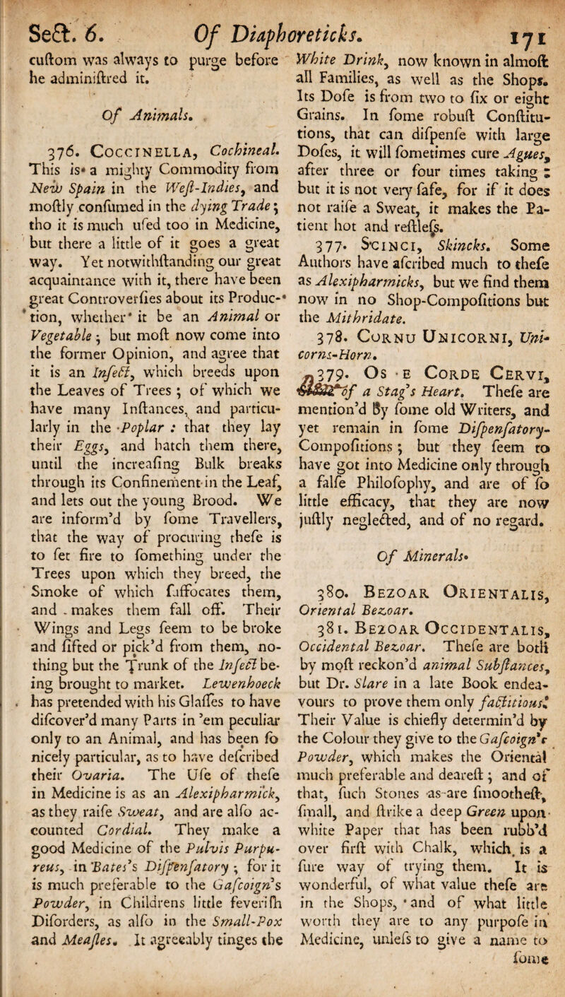 cuftom was always to purge before he adminiftred it. Of Animals. 376. CocciNELLA, Cochineal. This is* a mighty Commodity from Neil) Spain in. the Wejl-Indies9 and modly confumed in the dying Trade \ tho it is much ufed too in Medicine, but there a little of it goes a great way. Yet notwithdanding our great acquaintance with it, there have been great Controverfies about its Produc-* tion, whether* it be an Animal or Vegetable • but mod now come into the former Opinion, and agree that it is an Infeff, which breeds upon the Leaves of Trees ; of which we have many In dances, and particu¬ larly in the •Poplar : that they lay their EggSy and hatch them there, until the increafing Bulk breaks through its Confinement-in the Leaf, and lets out the young Brood. We are inform’d by fome Travellers, that the way of procuring thefe is to fet fire to fomething under the Trees upon which they breed, the Smoke of which fiffocates them, and . makes them fall off. Their Wings and Legs feem to be broke and lifted or pick’d from them, no¬ thing but the yrunk of the Infetlbz- ing brought to market. Lewenhoeck has pretended with his Glades to have difcover’d many Parts in ’em peculiar only to an Animal, and has been fo nicely particular, as to have defcribed their Ovaria. The Ufe of thefe in Medicine is as an Alexipharmick, as they raife Sweat, and are alfo ac¬ counted Cordial. They make a good Medicine of the Pulvis Purpu- reusy in ‘Bates1 s Di/jfenfatory *, for it is much preferable to the Gafcoigns Powder^ in Childrens little feverifh Diforders, as alfo in the Small-Pox and Meajles. It agreeably tinges the White Drinky now known in almoft all Families, as well as the Shops. Its Dofe is from two to fix or eight Grains. In fome robud Conditu- tions, that can difpenfe with large Dofes, it will fometimes cure Agues, after three or four times taking ; but it is not very fafe, for if it does not raife a Sweat, it makes the Pa¬ tient hot and redlefs. 377* S’Cinci, Skincks. Some Authors have afcribed much to thefe as Alexipharmicksy but we find them now in no Shop-Compofitions but the Mithridate. 378. Cornu Unicorni, XJnU corns-Horn• «379. Os • E Corde Cervi, a Stag s Heart. Thefe are mention’d By fome old Writers, and yet remain in fome Difpenfatory- Compofitions; but they feem to have got into Medicine only through a falfe Philofophy, and are of fo little efficacy, that they are now juftly negleded, and of no regard. Of Minerals• 380. Bezoar Orientals, Oriental Bezoar. 381. BE20AR Occidentals, Occidental Bezoar. Thefe are both by mod reckon’d animal Subflances^ but Dr. Slare in a late Book endea¬ vours to prove them only factitious? Their Value is chiefly determin’d by the Colour they give to the Gafcoign*r Powdery which makes the Oriental much preferable and deared ; and of that, fuch Stones -as are fmoothed, fmall, and drike a deep Green upon- white Paper that has been rubb’d over fird with Chalk, which, is a fure way of trying them. It is wonderful, of what value thefe are in the Shops, • and of what little worth they are to any purpofe in Medicine, unlefs to give a name to fome