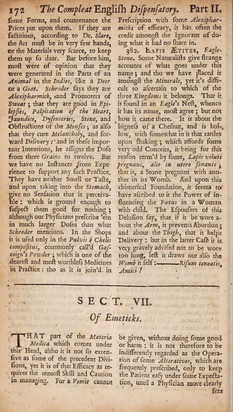 fome Forms, and countenance the Prices put upon them. If they are faftitious, according to Dr. Slare9 the Art muft be in very few hands, or the Materials very fcarce, to keep them up fo dear. But before him, moft were of opinion that they were generated in the Parts of an Animal in the Indies, like a Deer or a Goat. Schroder fays they are Alexipharmick, .and Promoters of Sweat; that they are good in Epd lepjies, Palpitation of the Hearty jaundice, Dyfenteries, Stone, and Obftruftions of the Menfes 5 as alfo that they cure Melancholy, and for¬ ward Delivery :' and in thefe impor¬ tant Intentions, he affigns the Dofe from three Grains to twelve. But we have no Inftances /rom Expe¬ rience to fupport any fuch P raft ice. They have neither Smell or Tafte, and upon taking into the Stomachy give no Senfation that is perceiva¬ ble : which is ground enough to fufpeft them good for nothing ; although ourPhyficians prefcribe ’em In much larger Dofes than what Schroder mentions. In the Shops It is ufed only in the Pulvis e Chelis compofituSy commonly call’d Gaf coign's Powder ; which is one of the deareft and moft worthlefs Medicines in Praftice : tho as it is join’d in Prefcription with fome Alexiphar- micks of efficacy, it has often the credit amongft the Ignorant of do¬ ing what it had no fhare in. 382. Lapis JEtites, Eagle* Stone, Some Naturalifts give ftrange accounts of what goes under this name; and tho we have placed it amo'ngft the Minerals, yet it’s diffi¬ cult to afcertain to which of the three Kingdoms it belongs. That it is found in an Eagle's Neft, whence it has its name, moft agree ; but not how it came there. % It is about the bignefs of a Chefnut, and is hoi-, low, with fomewhat in it that rattles upon fhaking ; which affords fome very odd Conceits, it being for this reafon term’d by fome. Lapis veluti pregnansy alio in utero fonante j that is, a Stone pregnant with ano¬ ther in its Womb. And upon this chimerical Foundation, it feems to have afcribed to it the Power of in- fluencing the Foetus in a Woman, with child. The Efpoufers of this Deluflon fay, that if it be wore a~ bout the Army it prevents Abortion 5 and about the Thighy that it helps Delivery : but in the latter Caff it is very gravely advifed not to be wore too long, left it draws out alfo the Womb it felf .Rifum teneatisa Amid / S E C T. VII. \ Of Emeticks. THAT part of the Materia Medica which comes under this* Head, altho it is not fo exten¬ sive as fome of the precedent Divi¬ sions, yet it is of that Efficacy as re¬ quires the utmoft Skill and Caution in managing. For a Vomit cannot be given, without doing fome good or harm : it is not therefore to be indifferently regarded as the Opera¬ tion of fome Alterativesy which are frequently prefcribed, only to keep the Patient eafy under fome Expefta- tion, until a Phyflcian more clearly fees