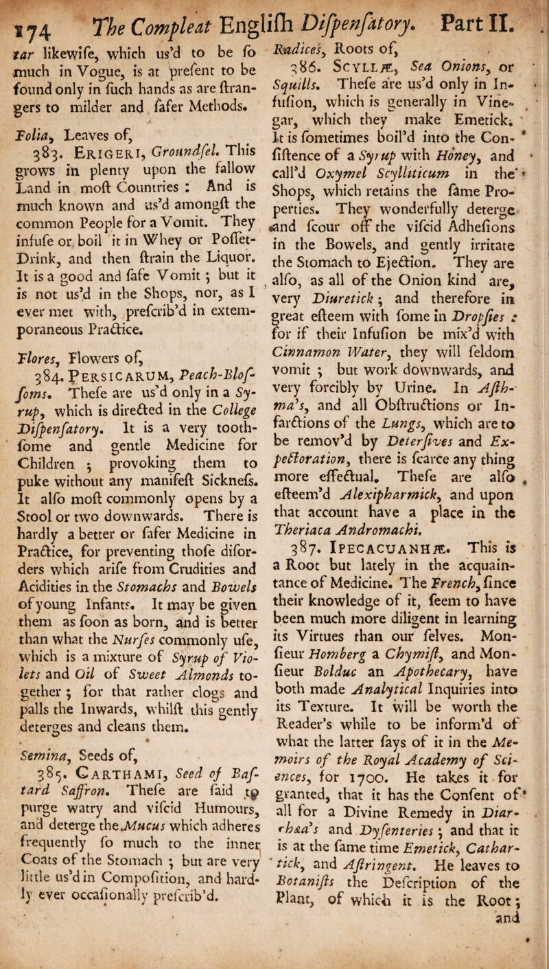 tar likewife, which us’d to be fo Radices, Roots of, much in Vogue, is at prefent to be 3^6. Scyll^e, Sea Onions, or found only in fuch hands as are ftran- Squills. Thefe are us d only in In- gers to milder and fafer Methods* fufion, which is geneially in Vine<* , gar, which they make Emetick; Bolia, Leaves of, # It is fometimes boil’d into the Con- 383. Erigeri, Groundfel. This fiftence of a Syr up with Honey, and grows in plenty upon the fallow call’d Oxymel Scylliticum in the* * Land in mod Countries : And is shops, which retains the fame Pro- much known and us d amongft the perties. They wonderfully deterge common People for a Vomit. They fcoUr off the vifcid Adhefions infufe or boil it in Whey or Pouet- jn tpe BowTels, and gently irritate Drink, and then ftrain the Liquoi. tj-je Stomach to Eje&ion. They are It is a good and fafe Vomit; but it alf0? as aq t^e Onion kind are, is not us’d in the Shops, not, as I very jyiuretick; and therefore in ever met with, prefcrib d in extern- great efteem with fome in Dropfies : poraneous Pradice. for if their Infufion be mix’d with Flores. Flowers of, Cinnamon Water, they will feldom 384. Persic ARUM, Peach-Blof- vomV but work downwards, and foms. thefe are us’d only in a Sy- veiT forciblY bY Unn* In rut, which is direded in the College ma’s> and a11 Obftrudions or In- Difpenfatory. It is a very tooth- rarftions of the Lungs, which are to fome and gentle Medicine for be remov’d by Deterfives and Ex- Children 5 provoking them to peroration, there is fcarce any thing puke without any manifeft Sicknefs. 1Tl0re effedual. Thefe are alfo # It alfo moil; commonly opens by a efteem d Alexipharmick, and upon Stool or two downwards. There is tbat account have a place in the hardly a better or fafer Medicine in Therjaca Andromachi. Pradice, for preventing thofe difor- 3^7* Ipecacuanha* This is ders which arife from Crudities and a Root but lately in the acquain- Acidities in the Stomachs and Bowels tance of Medicine. The Trench, flnce of young Infants. It may be given their knowledge of it, feem to have them as foon as born, and is better been ™uch more diligent in learning than what the Nurfes commonly ufe, ks Virtues than our felves. Mon- which is a mixture of Syrup of Vio- fieur Horn berg a Chymijl, and Mon- lets and Oil of Sweet Almonds to- fieur Bolduc an Apothecary, have gether ; for that rather clogs and botb made Analytical Inquiries into palls the Inwards, whilft this gently its Texture. It will be worth the deterges and cleans them. Reader’s while to be inform’d of what the latter fays of it in the Me- Semina, Seeds of, moirs of the Royal Academy of Sci- 38^. Garth AMI, Seed of Baf- ences, for 1700. He takes it for tard Saffron• Thefe are faid tg> granted, that it has the Confent of* purge watry and vifcid Humours, all for a Divine Remedy in Diar- and deterge the Mucus which adheres rh&a's and Dy ferneries; and that it frequently fo much to the inner, is at the fame time Emetick, Cathar- Coats of the Stomach * but are very tick, and Aflringent. He leaves to little us d m Compofition, and hard* Botanifls the Defcription of the ly ever occafionally prefcrib’d. Plant, of which it is the Root; and