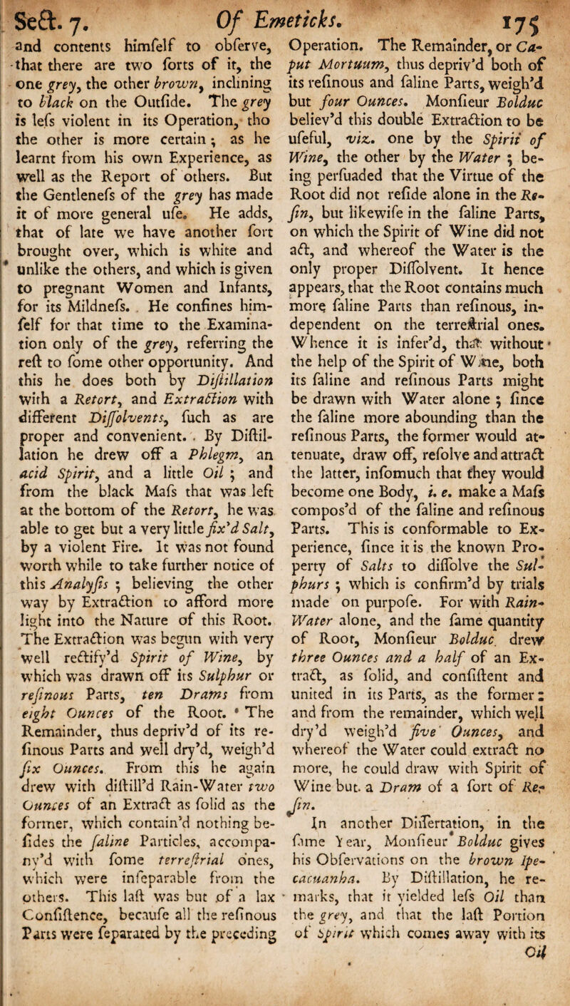 ■* and contents himfelf to obferve, that there are two forts of it, the one greyy the other browny inclining to black on the Outfide. The grey is lefs violent in its Operation, tho the other is more certain ^ as he learnt from his own Experience, as well as the Report of others. But the Gentlenefs of the grey has made it of more general ufe, He adds, that of late we have another fort brought over, which is white and unlike the others, and which is given to pregnant Women and Infants, for its Mildnefs. He confines him¬ felf for that time to the Examina¬ tion only of the grey, referring the reft to fome other opportunity. And this he does both by Difiillation With a Retorty and Extraction with different DiJJ'olvents, fuch as are proper and convenient. . By Diftil- lation he drew off a Phlegm, an acid Spirit, and a little Oil ; and from the black Mafs that was left at the bottom of the Retort, he was able to get but a very little fix'd Salt, by a violent Eire. It was not found worth while to take further notice of this Analyfis ; believing the other way by Extraction to afford more light into the Nature of this Root. The Extraction W7as begun with very well reCtify’d Spirit of Wine, by which W’as drawn off its Sulphur or refinous Parts, ten Drams from eight Ounces of the Roor. * The Remainder, thus depriv’d of its re¬ finous Parts and well dry’d, weigh’d fix Ounces. From this he again drew with diftill’d Rain-Water two Ounces of an ExtraCt as foil’d as the former, which contain’d nothing be- fides the faline Particles, accompa- ny’d with fome terrefirial ones, which were inseparable from the others. This laft was but of a lax Conliftence, becaufe all the refinous Parts were feparated by the preceding Operation. The Remainder, or Ca» put Mortuumy thus depriv’d both of its refinous and faline Parts, weigh’d but four Ounces. Monfieur Bolduc believ’d this double Extraction to be ufeful, viz. one by the Spirit of Winey the other by the Water ; be¬ ing perfuaded that the Virtue of the Root did not refide alone in the Re- finy but likewife in the faline Parts, on which the Spirit of Wine did not aCt, and whereof the Water is the only proper Diffolvent. It hence appears, that the Root contains much more faline Parts than refinous, in¬ dependent on the terreftrial ones. W hence it is infer’d, th^b without * the help of the Spirit of W:*ie, both its faline and refinous Parts might be drawn with Water alone ; fince the faline more abounding than the refinous Parts, the former would at¬ tenuate, draw off, refolve and attract the latter, infomuch that they would become one Body, i. e. make a Mafs compos’d of the faline and refinous Parts. This is conformable to Ex¬ perience, fince it is the known Pro¬ perty of Salts to diffolve the Sul¬ phurs ; which is confirm’d by trials made on purpofe. For with Rain- Water alone, and the fame quantity of Root, Monfieur Bolduc. drew three Ounces and a half of an Ex¬ tract, as folid, and confiftent and united in its Parts, as the former: and from the remainder, which well dry’d weigh’d five’ Ounces, and whereof the Water could extraCt no more, he could draw with Spirit of Wine but. a Dram of a fort of Re- Jm- In another DiiTertation, in the lame Year, Monfieur Bolduc gives his Obfervations on the brown Ipe¬ cacuanha. By Diftillation, he re¬ marks, that it yielded lefs Oil than the grey, and that the laft Portion of spirit which comes away with its Oil