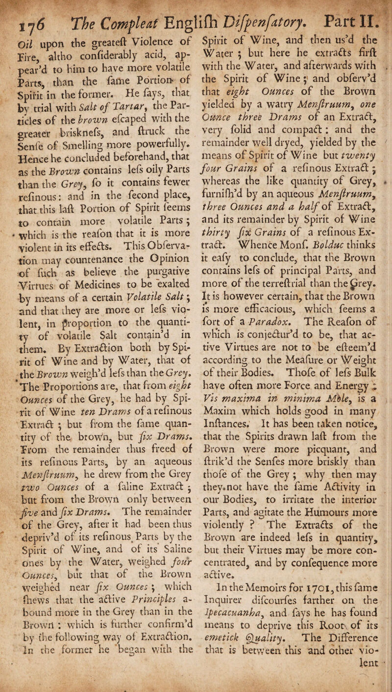 Oil upon the greateft Violence of Spirit of Wine, and then us’d the Fire altho confidently acid, ap- Water ; but here he extrart s firft pear’d to him to have more volatile with the Water, and afterwards with Parts, than the fame Portion of the Spirit of Wine; and obferv’d Spirit’ in the former. He fays, that that eight Ounces of the Brown bv trial with Salt of Tartar, the Par- yielded by a watry Menftruum, one tides of the brown efcaped with the Ounce three Drams of an Extrart, greater brisknefs, and (truck the very folid and compart: and the Senie of Smelling more powerfully, remainder well dryed, yielded by the Hence he concluded beforehand, that means of Spirit of Wine but twenty as the Brown contains lefs oily Parts four Grains of a refinous Extrart 5 than the Grey, fo it contains fewer whereas the like quantity of Grey, refinous: and in the fecond place, furnifh’d by an aqueous Menfiruum, that this l'aft Portion of Spirit feems three Ounces and a half of Extrart, to contain more volatile Parts; and its remainder by Spirit of Wine which is the reafon that it is more thirty fix Grains of a refinous Ex- violent in its efferts. This Obferva- trart. Whence Monf. Bolduc thinks tion may countenance the Opinion it eafy to conclude, that the Brown of fuch as believe the purgative contains lefs of principal Parts, and Virtues of Medicines to be exalted more of the terreftrial than the (drey, by means of a certain Volatile Salt; It is however certain, that the Brown and that they are more or lefs viq- is more efficacious, which feems a lent, in proportion to the quanti- fort of a Paradox. The Reafon of ty of volatile Salt contain’d in which is conjertur’d to be, that ac- them. By Extrartion both bySpi- tive Virtues are not to be efteem’d rit of Wine and by Water, that of according to the Meafure or Weight the Brown weigh’d lefs than the Grey, of their Bodies. Thofe of lefs Bulk *The Proportions are, that from eight have often more Force and Energy * Ounces of the Grey, he had by Spi- Vis maxima in minima Mble, is a rit of Wine ten Drams of a refmous Maxim which holds good in many Extrart ; but from the fame quan- Inftances. It has been taken notice, tity of the broWn, but fix Drams. that the Spirits drawn laft from the Erom the remainder thus freed of Brown were more picquant, and its refinous Parts, by an aqueous ftrik’d the Senfes more briskly than Menfiruum, he drew from the Grey thofe of the Grey ; why then may two Ounces of a faline Extrart ; they.not have the fame Artivity in but from the Brown only between our Bodies, to irritate the interior five and fix Drams, The remainder Parts, and agitate the Humours more of the Grey, after it had been thus violently ? The Extrarts of the depriv’d of its refinous. Parts by the Brown are indeed lefs in quantity. Spirit of Wine, and of its Saline but their Virtues may be more con- ones by the Water, weighed four centrated, and by confequence more Ounces, biit that of the Brown artive. weighed near fix Ounces ; which In the Memoirs for 1701, this fame fhews that the artive Principles a- Inquirer difcourfes farther on the bound more in the Grey than in the Ipecacuanha, and fays he has found Brown : which is further confirm’d means to deprive this Root of its by the following way of Extrartion. emetick Quality. The Difference In the former he began with the that is between this and other vio¬ lent