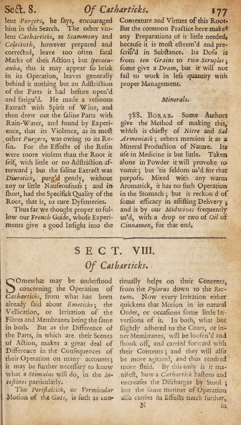 Cdthar ticks. i jj lent Pur gets, he feysr encouraged him in this Search. The other vio¬ lent Cathdrticks, as Scammony and Colocinth, however prepared and corrected, leave too often fatal Marks of their Adion; but Ipecacu¬ anha, tho it may appear fo brisk in its Operation, leaves generally behind it nothing but an Adftridion of the Parts it had before open’d and fatigu’d. He made a reflnous Extrad with Spirit of Wine, and then drew out the faline Parts with Rain-Water, and found by Experi¬ ence, that its Violence, as in moft , other Purgers, was owing to its Re- fin. For the Effeds of the Refin were more violent than the Root it felf, with little or no Adftridion af¬ terward ; but the feline Extrad was Diureticky purg’d gently, without any or little Naufeoufnefs ; and ifi> fhort, had the Spedfick Quality of the Root, that is, to cure Dyfenteries. Thus far we thought proper to fol¬ low our French Guide, whofe Experi¬ ments give a good Infight into the Contexture and Virtues of this Root- But the common Pradice here makes any Preparations of it little needed^ becaufe it is moft efteem’d and pre- fcrib’d in Subftance. Its Dofe is from ten Grains to two Scruples 5 feme give a Draw, but it will not fail to work in lefs quantity with proper Management* Minerals« 388. Borax. Some Authors give the Method of making this, which is chiefly of Nitre and Sal Armoniack; others mention it as a Mineral Produdion of Nature. Its ufe in Medicine is but little. Taken alone in Powder it will provoke to vomit; but ’tis feldom us’d for that purpofe. Mixed with any warm Aromatick, it has no fuch Operation in the Stomach ; but is reckon d of fome efficacy in affifting Delivery 5 and is by our Midwives frequently us’d, with a drop or two of Oil of Cinnamon, for that end. SECT. VIII. Of Catharticksi ■ SOmewhat may be underftood concerning the Operation of Catharticks, from what has been already feid about Emeticks; the Vellication, or Irritation of the Fibres and Membranes being the fame in both. But as the Difference of the Parts, in which are their Scenes of Adion, makes a great deal of Difference in the Confequences of their Operation on many accounts; it may be further neceflary to know what a Stimulus will do, in the In¬ testines particularly. The Perifialtick, or Vermicular Motion of the Guts, is fuch as con* tinually helps on their Contents3 from the Pylorus down to the Rec¬ tum. Now every Irritation either quickens that Motion in its natural Order, or occafions fome little In- verflons of it. In both, what but fiightly adhered to the Coats, or in¬ ner Membranes, will be loofen’d and fhook off, and carried forward with their Contents ; and they will alfo be more agitated, and thus rendred more fluid. By this only is it ma- nifeft, how a Cathartick haftens and encreafes the Difcharges by Stool ; but the feme manner of Operation alfo carries its Effects much further, N in