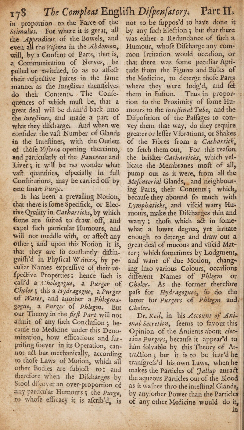 in proportion to the Force of the not to be fuppos’d to have done it Stimulus. For where it is great, all by any fuch Election ; but that there the Appendices of the Bowels, and was either a Redundance of fuch a even all the Vifcera in the Abdomen, Humour, whofe Difcharge any corn- will, by a Confent of Parts, that is, mon Irritation would occafion, or a Communication of Nerves, be that there was fome peculiar Apti- pulled or twitched, fo as to affed tude from the Figures and Bulks of their refpedive Juices in the fame the Medicine, to deterge thofe Parts manner as the Inteftines themfelves where they were lodg’d, and fet do their Contents. The Confe- them in Fufion. Thus in propor- quences of which muft be, that a tion to the Proximity of fome Hu- great deal will be drain’d back into mours to the inteftinal Tube, and the the Inteftines, and made a part of Difpofition of the Paffages to con- what they difcharge. And when we vey them that way, do they require eonfider the vaft Number of Glands greater or lefier Vibrations, or Shakes in the Inteftines, with the Outlets of the Fibres from a Cathartick, of thofe Vtfcera, opening thereinto, to fetch them out. For this reafon. and particularly of the Pancreas and the brisker Catbarticks, which vel» Liver; it will be no wonder what licate the Membranes mo ft of all, vaft quantities, efpecially in full pump out as it were, from all the Conftitutions, may be carried off by Mefenterial Glands, and neighbour- one fmart Purge. mg Parts, their Contents ; which. It has been a prevailing Notion, becaufe they abound fo much with that there is fome Specifick, or Elec- Lymphaticks, and vifcid watry Hu- tive Quality in Catbarticks, by which mours, make the Difcharges thin and watry : thofe which fome are fuited to draw off, and ad in fome- ter * which fometimes by Lodgment,, and want of due Motion, chang¬ ing into various Colours, occafions different Names of Phlegm or Choler. As the former therefore expel fuch particular Humours, and what a lower degree, yet irritate Will not meddle with, or affed any enough to deterge and draw out a other ; and upon this Notion it is, great deal of mucous and vifcid Mat- that they are fo conftantly diftin- guifh’d in Phyfical Writers, by pe¬ culiar Names expreftive of their re- fpedive Properties ; hence fuch is call’d a Chologogue, a Purger of Choler; this a Hydragogue, a Purger pafs for Hydragogues, fb do the of Water, and another a Phlegm a- latter for Purger s of Phlegm and. gogue, a Purger of Phlegm. But Choler. our Theory in the firft Part will not Dr. Keil, in his Account of Ani- admit of any fuch Conclufion } be- mal Secretion, feems to favour this caule no Medicine under this Deno- Opinion of the Antients about elec- mination, how efficacious and fur- live Purgers, becaufe it appear’d to priiing foever in its Operation, can- him folvable by this Theory of At- not a»ft but mechanically, according tradion *, but it is to be fear’d he thofe L‘aws oi Motion, which all tranfgrefs’d his own Laws, when he other Bodies are iubjed to; and makes the Particles of fallap attrad therefore when the Difcharges by the aqueous Particles out of the Blood Stool difcover an over-proportion of as it waflaes thro the inteftinal Glands, any particuiai Humours ; the Purge, by anyjother Power than the Particles tu waofe efficacy it is afcrib’d, is of any other Medicine would doit, in
