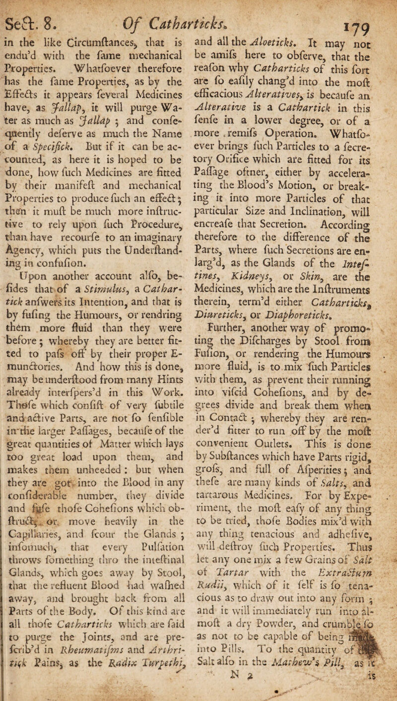 in the like Circumflancesi, that is and all the Aloeticks. It may not endu’d with the fame mechanical be amifs here to obferve, that the Properties. .Whatfoever therefore has the fame Properties, as by the Effeds it appears feveral Medicines have, as Jallap, it will purge Wa¬ ter as much as Jallap ; and confe- quently deferve as much the Name of a Spectfick. But if it can be ac¬ counted, as here it is hoped to be done, how fuch Medicines are fitted by their manifell and mechanical Properties to produce fuch an erfeft* then it muft be much more inflruc- tive to rely upon fuch Procedure, than have recourfe to an imaginary Agency, which puts the Underfland- ing in confufion. Upon another account alfo, be- fides that of a Stimulus, a Cat bar- tick anfwers its Intention, and that is by fufing the Humours, or rendring them more fluid than they were before ; whereby they are better fit¬ ted to pafs off by their proper E- mundories. And how this is done, may be underflood from many Hints already interfpers’d in this Work. Thofe which confifl of very fubtile and active Parts, are not fo fenfible in-the larger Pafiages, becaufe of the great quantities of Matter which lays too great load upon them, and makes them unheeded : but when they are got into the Blood in any confiderable number, they divide and fide thofe Cohefions which ob- ftru<3sj. or. move heavily in the Capillaries, and fcour the Glands ; infomuch, that every Puliation throws fomething thro the inieftinal Glands, which goes away by Stool, that the refluent Blood had wafhed away, and brought back from all Parts of the Body. Of this kind are all thofe Catbarticks which are faid to purge the Joints, and are pre- fcrib’d in Rbeumatifms and Arthri- tujk Pains, as the Radix Turpethi, reafon why Catbarticks of this fort are fo eafily chang’d into the moll efficacious Alterative^ is becaufe an Alterative is a Cathartick in this fenfe in a lower degree, or of a more .remifs Operation. Whatfo¬ ever brings fuch Particles to a fecre- tory Orifice which are fitted for its Paflage oftner, either by accelera¬ ting the Blood’s Motion, or break¬ ing it into more Particles of that particular Size and Inclination, will encreafe that Secretion. According therefore to the difference of the Parts, where fuch Secretions are en¬ larg’d, as the Glands of the Intefi tines, Kidneys, or Skin, are the Medicines, which are the Inflruments therein, term’d either Catbarticks$ Diureticks, or Diapboreticks» Further, another way of promo¬ ting the Difcharges by Stool from Fufion, or rendering the Humours more fluid, is to mix fuch Particles with them, as prevent their running into vifcid Cohefions, and by de¬ grees divide and break them when in Contad ^ whereby they are ren¬ der’d fitter to run off by the moft convenient Outlets. This is done by Subfiances which have Parts rigid, grofs, and full of Afperities; and thefe are many kinds of Salts* and tartarous Medicines. For by Expe¬ riment, the mod eafy of any thing to be tried, thofe Bodies mix’d with any thing tenacious and adhefive, will deflroy fuch Properties. Thus let any one mix a few Grains of Salt of Tartar with the Extraciutn Radii) which of it felf is fo tena¬ cious as to draw out into any form ; and it will immediately run into ai- moll a dry Powder, and crumble fo as not to be capable of being rnMfe into Pills. To the quantity qfwBI; Salt alfo in the Mathew’s Pill, as it '*• -N ,2 is