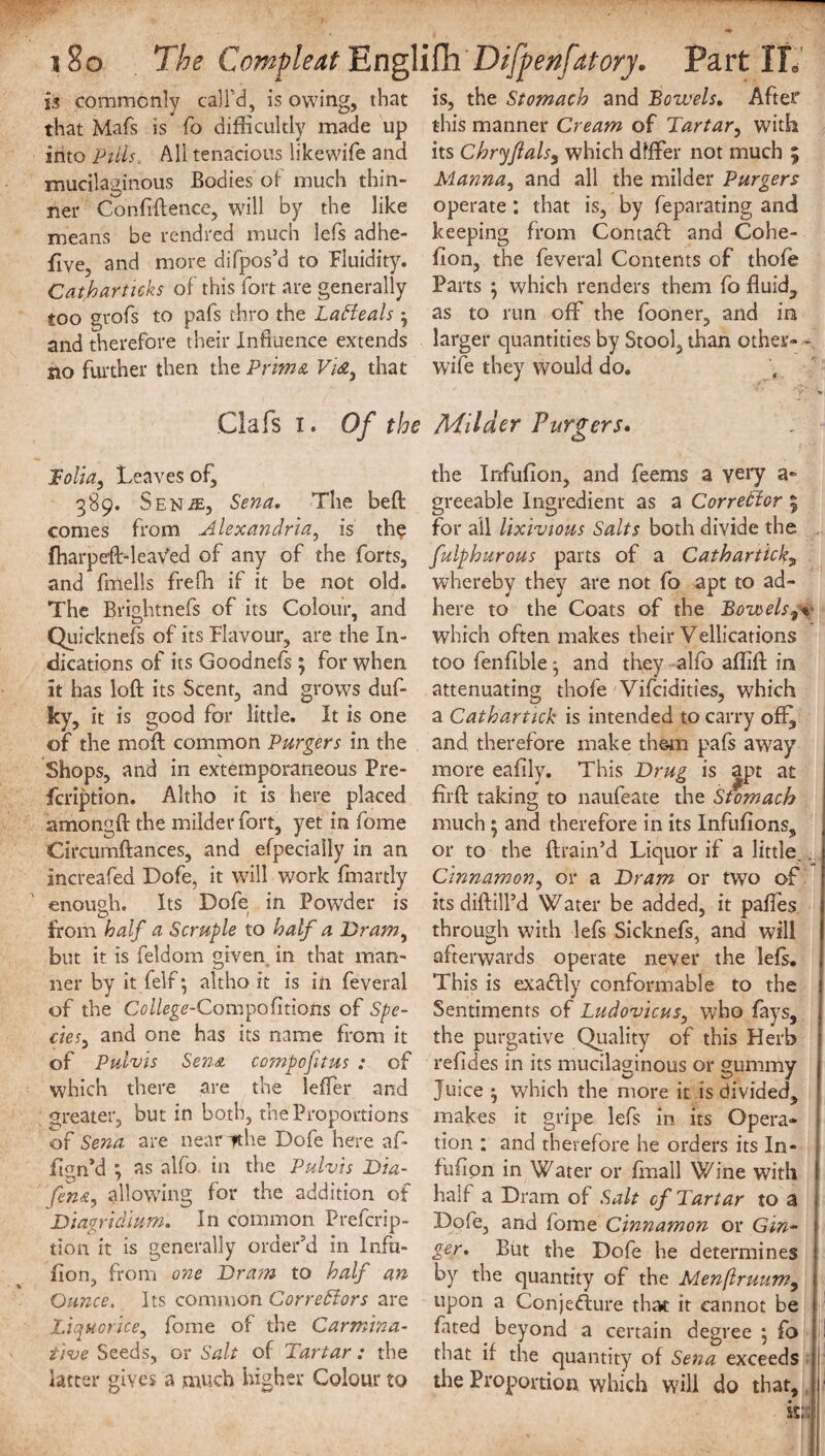 is commonly call'd, is owing, that that Mafs is fo difficultly made up into Puis_ All tenacious likewife and mucilaginous Bodies'of much thin¬ ner Confidence, will by the like means be rendred much lefs adhe- five, and more di(pos’d to Fluidity. Catharticks of this fort are generally too grofs to pafs thro the LaCteals and therefore their Influence extends no further then the Prhna Vi&3 that Clafs I. Of the folia, Leaves of, 389. Sen;e, Sena, The bed comes from Alexandria, is th$ fharpeft-leaVed of any of the forts, and fmells frefh if it be not old. The Brightnefs of its Colour, and Quicknefs of its Flavour, are the In¬ dications of its Goodnefs ; for when it has loft its Scent, and grows duf- ky, it is good for little. It is one of the moft common Purgers in the Shops, and in extemporaneous Pre- fcription. Altho it is here placed amongft the milder fort, yet in fome Circumftances, and efpeciaily in an increafed Dofe, it will work fmartly enough. Its Dofe in Powder is from half a Scruple to half a Dram3 but it is feldom given in that man¬ ner by it felf; altho it is in feveral of the College-Com^ofmotis of Spe¬ cie and one has its name from it of Pulvis Sena co?npofitus : of which there are the leffer and greater, but in both, the Proportions of Sena are near *he Dofe here af- f gn’d ; as alfo in the Pulvis Dia- fena, allowing for the addition of Diagridmm. In common Prefcrip- tion it is generally order’d in Infu- flon, from one Dram to half an Ounce, Its common Correctors are Liquorice, fome of the Carmina¬ tive Seeds, or Salt of Tartar: the latter gives a much higher Colour to is, the Stomach and Bowels, After this manner Cream of Tartar, with its Chryftals, which differ not much ; Manna, and all the milder Purgers operate: that is, by feparating and keeping from Contaft and Cohe- fion, the feveral Contents of thole Parts $ which renders them fo fluid, as to run off the fooner, and in larger quantities by Stool, than other- - wife they would do. , Milder Purgers. the Infufion, and feems a very a- greeable Ingredient as a Corrector 5 for all lixivious Salts both divide the fulphurous parts of a Catharticky whereby they are not fo apt to ad¬ here to the Coats of the Bowels9% which often makes their Vellications too fenfible 3 and they alfo affift in attenuating thofe Vifcidities, which a Cathartick is intended to carry oft, and therefore make them pafs away more eaftly. This Drug is apt at fuff taking to naufeate the Stomach much ^ and therefore in its Infufions, or to the drain’d Liquor if a little. v., Cinnamon, or a Dram or two of its diftill’d Water be added, it paftes through with lefs Sicknefs, and will afterwards operate never the lefs. This is exaftly conformable to the Sentiments of Ludovicus, who fays, the purgative Quality of this Herb refides in its mucilaginous or gummy Juice • which the more it is divided, makes it gripe lefs in its Opera¬ tion : and therefore he orders its In- fufipn in Water or fmall Wine with half a Dram of Salt cf Tartar to a Dofe, and fome Cinnamon or Gin¬ ger, But the Dofe he determines by the quantity of the Menftruumy upon a Conjediure that it cannot be fated beyond a certain degree } fo ! that if the quantity of Sena exceeds the Proportion which will do that, 1