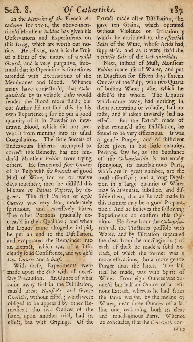 In the Memoirs of the French A- cademy for 1701, the above-men- tion’d Monfieur Bolduc has given his Obfervations and Experiments on this Drug, which are worth our no¬ tice. He tells us, that it is the Fruit of a Plant of the nature of a wild Gourde and is very purgative, info- much that its Operation is fometimes attended with Excoriations of the Membranes and Blood. Whence many have conjedur’d, that Colo- quintida by its volatile Salts would render the Blood more fluid ; but our Author did not find this by his ow7n Experience ‘7 for he put a good quantity of it in Powder to new- drawn Blood, which did not pre¬ vent it from running into its ufual Coagulations. The little Succefs of Endeavours hitherto attempted to corred this Remedy, has not hin¬ der'd Monfieur Bolduc from trying others. He fermented four Ounces of its Pulp with fix Bounds ©f good Muff of Wine, for ten or twelve days together; then he diftill’d this Mixture in Balneo Vaporis, by de¬ grees. The firfl: Portion of eight Ounces was very clear, moderately fpirituous, and exceflively bitter. The other Portions gradually de¬ creas’d in their Qualities •, and when the Liquor came altogether infipid, he put an end to the Diftillation, and evaporated the Remainder into an Extrad, which was of a fuffi- ciently folid Confiftence, and weigh’d two Ounces and a half. With thefe. Experiments were made upon the Sick with all necef- fary Precaution. An Ounce of what came away firfl: in the Diftillation, caus’d great Naufeas and fevere Cholicks7 without effect; which were obliged to be appeas’d by other Re¬ medies : tho two Ounces of the fame, upon another trial, had its effed, bu^ with Gripings. Of the Extrad made after. Diftillation,- he gave ten Grains, which operated without Violence or Irritation ; which he attributed to the effential Salts of the Wine, whofe Acids had( fupprefs’d, and as it were fix’d the 'volatile Salt of the Coloquintida. Next, inftead of Muft, Monfieur Bolduc made ufe of Water, and put in Digeftion for fifteen days fixteen Ounces of the Pulp, with two Quarts of boiling Water ; after which he diftill’d the whole. The Liquors which came away, had nothing in them penetrating or volatile, had no tafte, and if taken inwardly had no effed. But the Extrad made of what remain’d after Diftillation, he found to be very efficacious. It was a gentle Purger, and of fufficienc force given in but little quantity. Perhaps, fays he, as the Subftance of the Coloquintida is extremely fpongious, its mucilaginous Parts, which are in great number, are the mod offenfive -7 and a long Diges¬ tion in a large quantity of Water may fo attenuate, fubtilize, and difi folve them, that an Extrad made in this manner may be a good Prepara¬ tion : And he believes the following Experiments do confirm this Opi¬ nion. He drew from the Coloquin¬ tida all the Tindures poftible with Water, and by Filtration feparated the clear from the mucilaginous: of each of thefe he made a folid Ex¬ trad, of which the former was a more efficacious, tho a more gentle Purger than the latter. The laft; trial he made, was with Spirit of Wine. From eight Ounces was. ob¬ tain’d but half an Ounce of a reft- nous Extrad, whereas he had from the fame weight, by the means of Water, near three Ounces of a fa- line one. reckoning; both its clear and mucilaginous Parts. Whence he concludes, that the Colocinth con¬ tains