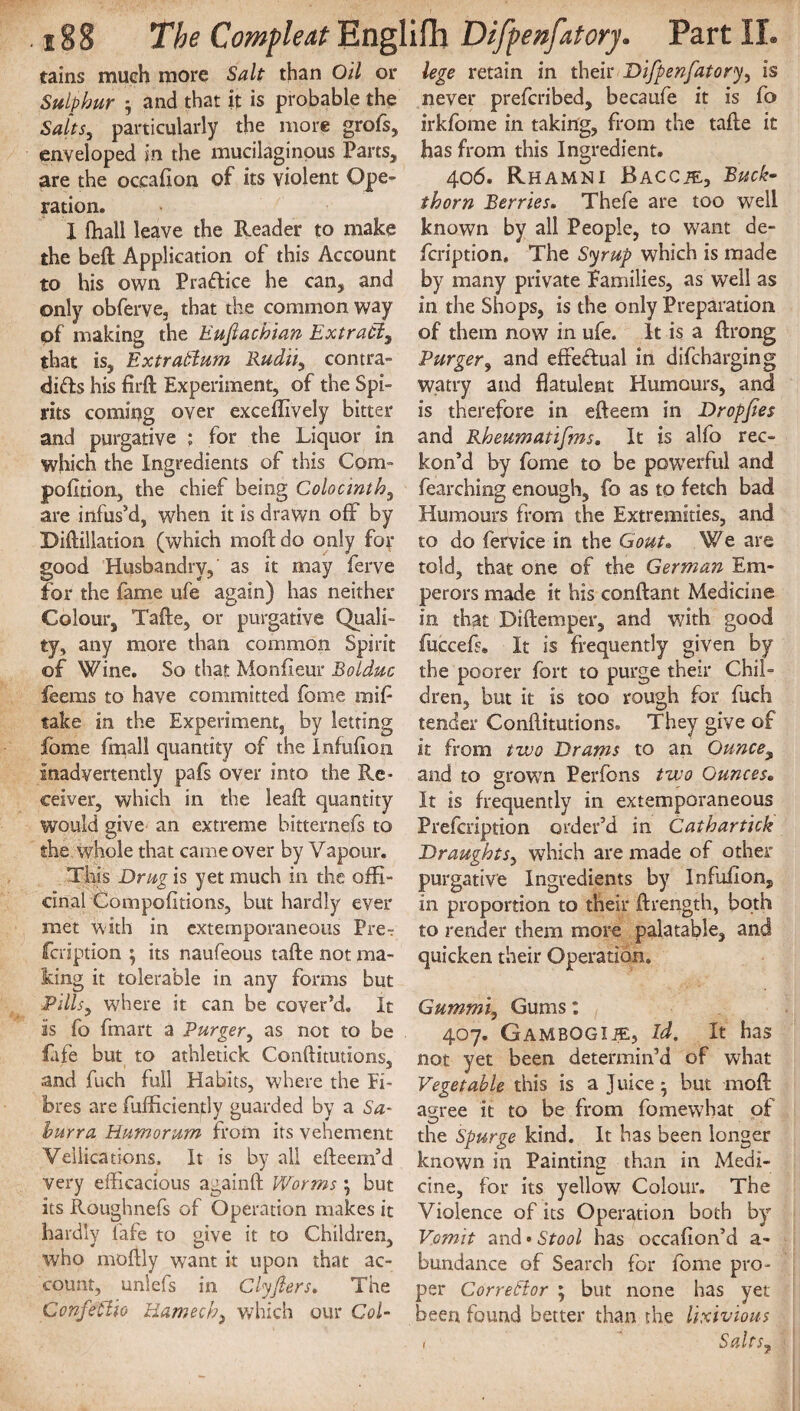 tains much more Salt than Oil or Sulphur ; and that it is probable the Saits, particularly the more grofs, enveloped in the mucilaginous Parts, are the occafion of its violent Ope¬ ration. X fhall leave the Reader to make the beft Application of this Account to his own Practice he can, and only obferve, that the common way pf making the Eufiachian Extract, that is, ExtraCIum Rudii, contra¬ dicts his firft Experiment, of the Spi¬ rits coming over exceffively bitter and purgative ; for the Liquor in which the Ingredients of this Com- pofltion, the chief being Colocinth, are infus’d, when it is drawn off by Diftillation (which moftdo only for good Husbandry,' as it may ferve for the fame ufe again) has neither Colour, Tafte, or purgative Quali¬ ty, any more than common Spirit of Wine. So that Monfieur Bolduc feems to have committed fome mil- take in the Experiment, by letting jfbme fmall quantity of the Infulion inadvertently pafs over into the Re¬ ceiver, which in the leaft quantity would give an extreme bitternefs to she whole that came over by Vapour. This Drug is yet much in the offi¬ cinal Gompofitions, but hardly ever met with in extemporaneous Pre? fcription ; its naufeous tafte not ma¬ king it tolerable in any forms but Pillsy where it can be cover’d. It is fo fmart a Purgery as not to be fafe but to athletick Conftitutions, and fuch full Habits, where the Fi¬ bres are fufficiently guarded by a Sa- hurra Humorum from its vehement Veilieations, It is by all efteem’d very efficacious againft Worms \ but its Roughnefs of Operation makes it hardly fafe to give it to Children, who moftly want it upon that ac¬ count, unlefs in Clyfiers. The ConfeClio Hamedwhich our Col¬ lege retain in their Difpenfatory^ is never prefcribed, becaufe it is fo irkfome in taking, from the tafte it has from this Ingredient. 406. Rhamni Baccje, Buck¬ thorn Berries. Thefe are too well known by all People, to want de- fcription. The Syrup which is made by many private Families, as well as in the Shops, is the only Preparation of them now in ufe. it is a ftrong Purger, and effectual in difcharging watry and flatulent Humours, and is therefore in efteem in Dropjies and Rheumatifms. It is alfo rec¬ kon’d by fome to be powerful and fearching enough, fo as to fetch bad Humours from the Extremities, and to do fervice in the Gout. We are told, that one of the German Em¬ perors made it his conftant Medicine in that Diftemper, and with good fuccefs. It is frequently given by the poorer fort to purge their Chil¬ dren, but it is too rough for fuch tender Conftitutions. They give of it from two Drams to an Ounce, and to grown Perfons two Ounces. It is frequently in extemporaneous Prefcription order’d in Cathartick Draughts, which are made of other purgative Ingredients by Infoilon, in proportion to their ftrength, both to render them more palatable, and quicken their Operation. Gummi, Gums: 407. Gambogue, Id. It has not yet been determin’d of what Vegetable this is a Juice • but moft agree it to be from fo mew hat of the Spurge kind. It has been longer known in Painting than in Medi- cine, for its yellow Colour. The Violence of its Operation both by Vomit and»Stool has occafion’d a- bundance of Search for fome pro¬ per Corrector 5 but none has yet been found better than the lixivious Salts7 1