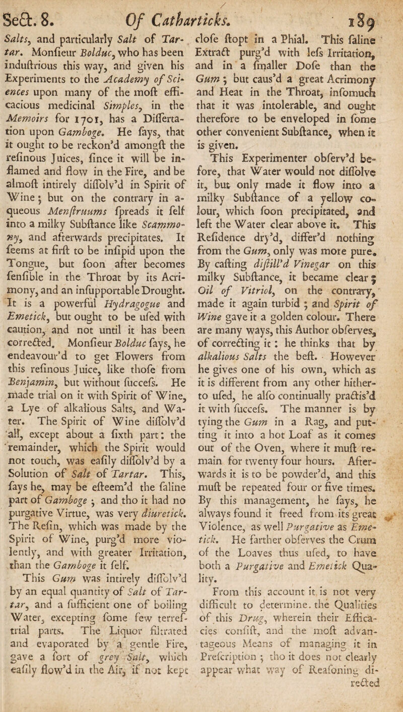 Salts, and particularly Salt of Tar¬ tar, Monfieur Bolduc, who has been induftrious this way, and given his Experiments to the Academy of Sci¬ ences upon many of the moft effi¬ cacious medicinal Simples, in the Memoirs for 1701, has a Diflerta- tion upon Gamboge, He fays, that it ought to be reckon’d amongft the refinous Juices, fince it will be in¬ flamed and flow in the Fire, and be almoft intirely diflolv’d in Spirit of Wine; but on the contrary in a- queous Menftruums fpreads it felf into a milky Subftance like Scammo- ny, and afterwards precipitates. It feems at firft to be inlipid upon the Tongue, but foon after becomes fenfible in the Throat by its Acri¬ mony, and an infupportable Drought. It is a powerful Hydragogue and Emetick, but ought to be ufed with caution, and not until it has been corrected. Monfieur Bolduc fays, he endeavour’d to get Flowers from this refinous Juice, like thofe from Benjamin, but without fuccefs. He made trial on it with Spirit of Wine, a Lye of alkalious Salts, and Wa¬ ter. The Spirit of Wine aiflolv’d all, except about a fixth part: the remainder, which the Spirit would not touch, was eafily diflolv’d by a Solution of Salt of Tartar. This, fays he, may be efteem’d the faline part of Gamboge * and tho it had no purgative Virtue, was very diuretick. The Refin, which was made by the Spirit of Wine, purg’d more vio¬ lently, and with greater Irritation, than the Gamboge it felf. This Gum was intirely diflolv’d by an equal quantity of Salt of Tar¬ tar•, and a fufficient one of boiling Water, excepting fome few terref- trial parts. The Liquor filtrated and evaporated by a gentle Fire, gave a fort of grey Salt, which eafily flow’d in the Air, if not kept clofe ftopt in a Phial. This faline Extract purg’d with lefs Irritation, and in a fmaller Dofe than the Gum ; but caus’d a great Acrimony and Heat in the Throat, infomucfa that it was intolerable, and ought therefore to be enveloped in fome other convenient Subftance, when it is given. This Experimenter obferv9d be¬ fore, that Water would not diflolve it, but only made it flow into a milky Subftance of a yellow co¬ lour, which foon precipitated^ and left the Water clear above it. This Refidence dry’d, differ’d nothing from the Gum^ only was mote pure* By calling diftill'd Vinegar on this milky Subftance, it became clear j Oil of Vitriol, on the contrary, made it again turbid ; and Spirit of Wine gave it a golden colour. There are many ways, this Author obferves, of correding it: he thinks that by alkalious Salts the bell. However he gives one of his own, which as it is different from any other hither¬ to ufed, he alfo continually pradis’d it with fuccefs. The manner is by tying the Gum in a Rag, and put¬ ting it into a hot Loaf as it comes out of the Oven, where it mull re¬ main for twenty four hours. After¬ wards it is to be powder’d, and this muft be repeated four or five times. By this management, he fays, he always found it freed from its great Violence, as well Purgative as Eme¬ tick. He farther obferves the Crura of the Loaves thus ufed, to have both a Purgative and Emetick Qua» lity. From this account it is not very difficult to determine, the Qualities of this Drug, wherein their Effica¬ cies confift, and the moft advan¬ tageous Means of managing it in Prefcription • tho it does not clearly appear what way of Reafoning di¬ rected