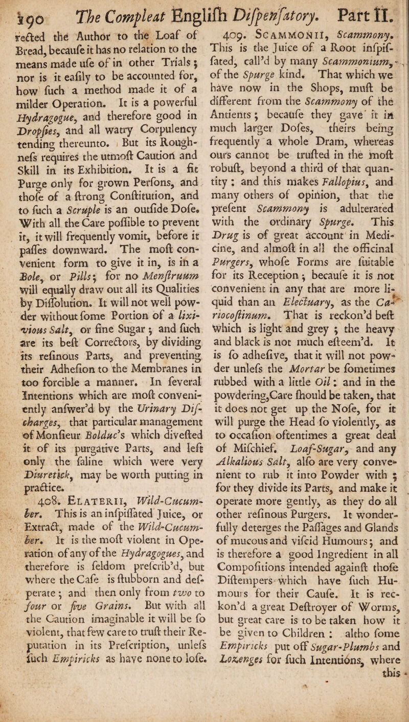 reded the Author to the Loaf of Bread, becaufe it has no relation to the means made ufe of in other Trials ; nor is it eafily to be accounted for, how fuch a method made it of a milder Operation. It is a powerful Hydragogue, and therefore good in Dropfies, and all watry Corpulency tending thereunto. But its Rough- nefs requires the utmod Caution and Skill in its Exhibition. It is a fit Purge only for grown Perfons, and thofe of a ftrong Conditution, and to fuch a Scruple is an outfide Dofe« With all the Care poffible to prevent it, it will frequently vomit, before it pafles downward. The mod con¬ venient form to give it in, is in a Bole, or Pills; for no Menflruum Will equally draw out all its Qualities by Diffolutiom It will not well pow¬ der without fome Portion of a lixi- 'uious Salt, or fine Sugar $ and fuch are its bed Corredors, by dividing its refinous Parts, and preventing their Adhefion to the Membranes in too forcible a manner. In feveral Intentions which are moft conveni¬ ently anfwer’d by the Urinary Dif- charges, that particular management of Monfieur Bolduc’s which divefted it of its purgative Parts, and left only the faline which were very Diureticky may be worth putting in pradice. 408. ElaTERII, Wild-Cucum¬ ber. This is an infpifiated Juice, or Extrad, made of the Wild-Cucum¬ ber, It is the moil violent in Ope¬ ration of any of the Hydragogues} and therefore is feldom prefcrib’d, but where the Cafe is ftubborn and def- perate *, and then only from tvoo to jour or five Grains. But with all the Caution imaginable it will be fo violent, that few care to truft their Re¬ putation in its Prefcription, unlefs fuch Empirkks as have none to lofe. 409. SCAMMONII, Scammony. This is the Juice of a Root infpif- fated, call’d by many Scammonuimy~, of the Spurge kind. That which we have now in the Shops, mud be different from the Scammony of the Antients; becaufe they gave it in much larger Dofes, theirs being frequently a whole Dram, whereas ours cannot be truded in the mod: robud, beyond a third of that quan¬ tity : and this makes Fallopiusi and many others of opinion, that the prefent Scammony is adulterated with the ordinary Spurge, This JDrug is of great account in Medi¬ cine, and almod in all the officinal Purgersy whofe Forms are fuitabie for its Reception *, becaufe it is not convenient in any that are more li¬ quid than an Electuary, as the Ca« riocofiinum. That is reckon’d bed Which is light and grey ; the heavy and black is not much edeem’d. It is fo adhefive, that it will not pow¬ der unlefs the Mortar be fome times rubbed with a little Oil: and in the powdering,Care ftiould be taken, that it does not get up the Nofe, for it will purge the Head fo violently, as to occafion oftentimes a great deal of Mifchief, Loaf-Sugary and any Alkalious Salty alfo are very conve* nient to rub it into Powder with 5 for they divide its Parts, and make it operate more gently, as they do all other refinous Purgers. It wonder¬ fully deterges the Paflages and Glands of mucous and vifcid Humours; and is therefore a good Ingredient in all Compofitions intended againd thofe Didempers which have fuch Hu¬ mours for their Caufe. It is rec¬ kon’d a great Dedroyer of Worms, but great care is to be taken how it be given to Children : altho fome Empiricks put off Sugar-Plumbs and Lozenges for fuch Intentions, where