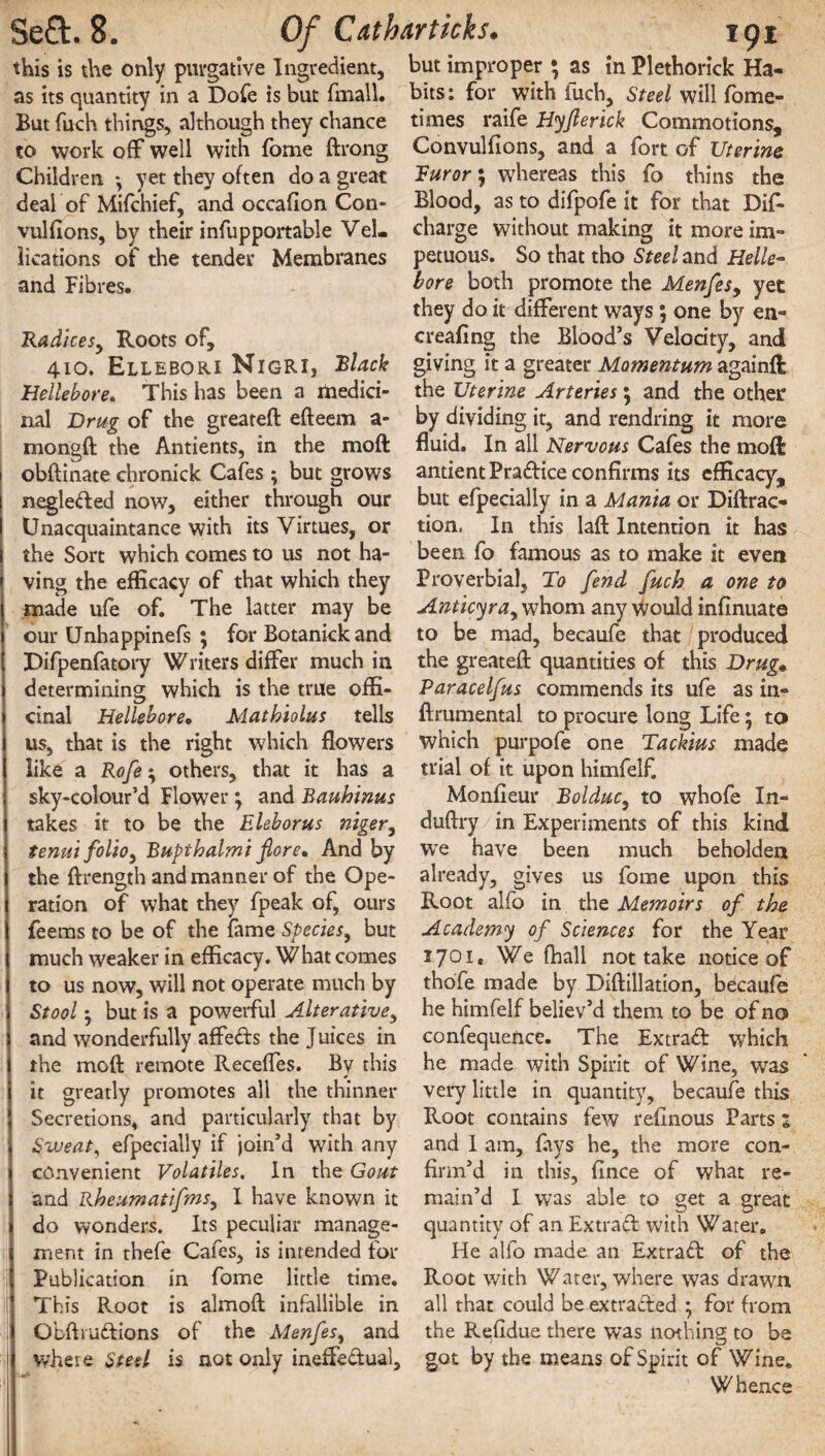 this is the only purgative Ingredient, as its quantity in a Dole is but (mail. But fuch things, although they chance to work off well with fome ftrong Children yet they often do a great deal of Mifchief, and occafion Con- vulfions, by their infupportable Vel. lications of the tender Membranes and Fibres. Radices, Roots of, 410. Ellebori Nigri, Black Hellebore. This has been a medici¬ nal Drug of the greateft efteem a- mongft the Antients, in the moft obftinate chronick Cafes ; but grows negle&ed now, either through our Unacquaintance with its Virtues, or the Sort which comes to us not ha¬ ving the efficacy of that which they made ufe of. The latter may be our Unhappinefs ; for Botanick and Difpenfatory Writers differ much in determining which is the true offi¬ cinal Hellebore« Mathiolus tells us, that is the right which flowers like a Rofe; others, that it has a sky-colour’d Flower } and Bauhinus takes it to be the Eleborus niger, tenui folio, Bupthalmi fiore. And by the ftrength and manner of the Ope¬ ration of what they fpeak of, ours feems to be of the fame Species, but much weaker in efficacy. What comes to us now, will not operate much by Stool but is a powerful Alterative, and wonderfully affedfs the Juices in the moft remote Receffes. By this it greatly promotes all the thinner Secretions, and particularly that by Sweat, efpecially if join’d with any convenient Volatiles. In the Gout and Rheumatifms, I have known it do wonders. Its peculiar manage¬ ment in thefe Cafes, is intended for Publication in fome little time. This Root is almoft infallible in Obftmdlions of the Menfes, and where Steel is not only ineffectual. but improper • as in Plethorick Ha¬ bits: for with fuch. Steel will fome- times raife Hyfterick Commotions, Convulfions, and a fort of Uterine Furor; whereas this fo thins the Blood, as to difpofe it for that Dif- charge without making it more im¬ petuous. So that tho Steel and Helle¬ bore both promote the Menfes, yet they do it different ways; one by en- creafing the Blood’s Velocity, and giving it a greater Momentum againft the Uterine Arteries; and the other by dividing it, and rendring it more fluid. In all Nervous Cafes the moft antient Practice confirms its efficacy, but efpecially in a Mania or Diffrac¬ tion, In this laid Intention it has been fo famous as to make it even Proverbial, To fend fuch a one to Anticyra9 whom any would infinuate to be mad, becaufe that produced the greateft quantities of this Drug* Paracelfus commends its ufe as in- ftrumental to procure long Life; to which purpofe one Tackius made trial of it upon himfelf. Monlieur Bolduc, to whofe In- duftry in Experiments of this kind we have been much beholden already, gives us fome upon this Root alfo in the Memoirs of the Academy of Sciences for the Year 1701, We fhall not take notice of thofe made by Diftillation, becaufe he himfelf believ’d them to be of no confequence. The Extract which he made with Spirit of Wine, was very little in quantity, becaufe this Root contains few refinous Parts s and I am, fays he, the more con¬ firm’d in this, fince of what re¬ main’d I was able to get a great quantity of an Extraft with Water. He alfo made an Extract of the Root with Water, where was drawn all that could be extracted ; for from the Residue there was nothing to be got by the means of Spirit of Wine. Whence