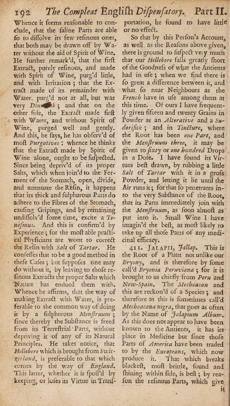 Whence it Teems reafonable to con¬ clude, that the faline Parts are able ib to diflolve its few refinous ones, that both may be drawn off by Wa¬ ter without the aid of Spirit of Wine. He further remark’d, that the fird Extract, purely refinous, and made with Spirit of Wine, purg’d little, and with Irritation ; that the Ex¬ tract made of its remainder with Water, purg’d not at all, but was very Diut&kk ; and that on the other fide, the Extract made fird with Water, and without Spirit of Wine, purged well and gently. And this, he fays, he has obferv’d of mod Purgatives : whence he thinks that the Extract made by Spirit of Wine alone, ought to be fufpe&ed. Since being depriv’d of its proper Salts, which when join’d to the Fer¬ ment of the Stomach, open, divide, and attenuate theRfefin, it happens that its thick and fulphurous Parts do adhere to the Fibres of the Stomach, caufing Gripings, and by remaining undiffolv’d fome time, excite a Te~ nefmus. And this is confirm’d by Experience ; for the mod able practi¬ cal Phyficians are wont to correct the Refin with Salt of Tartar. He confeffes that to be a good method in thefe Cafes •, but fuppofes one may do without it, by leaving to thofe re¬ finous Extracts the proper Salts which Nature has endued them with. Whence he affirms, that the way of making ExtraCt with Water, is pre¬ ferable to the common way of doing it by a fulphurous Menfiruum ; fince thereby the Subdance is freed from its Terredrial‘Parts, without depriving it of any of its Natural Principles. He takes notice, that Hellebore which is brought from Swit¬ zerland} is preferable to that which comes by the way of England. This latter, whether it is fpoil’d by keeping, or lofesits Virtue in Trans¬ portation, he found to have little or no effeCf. So that by this Perfon’s Account, as well as the Reafons above given, there is ground to fufped veiy much that our Hellebore falls greatly fhort of the Goodnefs of what the Antients had in ufe ; when we find there is - fo great a difference between it, and what fo near Neighbours as the Trench have in ufe among them at this time. Of ours I have frequent¬ ly given fifteen and twenty Grains in Powder as an Alterative and a Su- dorifick ; and in Tin£lurey where the Root has been one Part, and the Menfiruum three% it may be given to fixty or one hundred Drops in a Dofe. I have found its Vir¬ tues bed drawn, by rubbing a little Salt of Tartar with it in a grofs Powder, and letting it lie until the Air runs it; for that fo penetrates in¬ to the very Subdance of the Root, that its Parts immediately join with the Menfiruum, as foon almod as put into it. Small Wine I have imagin’d the bed, as mod likely to take up all thofe Parts of any medi¬ cinal efficacy. 411. JalaPII, Jallap. This is the Root of a Plant not unlike our Bryony, and is therefore by fome call’d Bryonia Peruviana ; for it is brought to us chiefly from Peru and New-Spain. The Mechoacan and this are reckon’d of a Species ; and therefore as this is fometimes call’d Mechoacana nigra, that goes as often by the Name of Jalap turn Album. As this does not appear to have been known to the Antients, it has its- place in Medicine but fince thofe Parts of America have been traded to by the Europeans, which now produce it. That which breaks blacked, mod brittle, found and fhining within fide, is bed; by rea- fon the xefinous Parts, which give