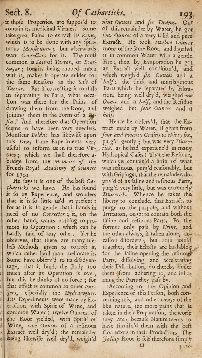i » i r e 1 \1 0 ,1 :K It it it thofe Properties, are Suppos’d to contain its medicinal Virtues. Some take great Pains to extract its Refin, which is to be done with any fpiri- tuous Menjlruum ; but afterwards want Correctors for it* The mofi common is Salt of Tartar, or Loaf- Sugar ; for*, its being rubbed milch with it, makes it operate milder for the fame Reafons as the Salt of Tartar. But if correcting it confifls in feparating its Parts, what occa- fion was there for the Pains of drawing them from the Root, and joining them in the Form of a Rg- fin ? And therefore that Operation feems to have been very needlefs. Monfleur Bolduc has likewife upon this Drug fome Experiments very ufeful to inform us in its true Vir¬ tues ; which we fhall therefore a* bridge from the Memoirs of the French Royal Academy of Sciences for 1701. He fays it is one of the beft Ca- tharticks we have. He has found it fo by Experience, and wonders that it is fo little us’d at prefent : for as it is fo gentle that it ftands in need of no CorreHor it, on the other hand, wants nothing to pro¬ mote its Operation : which can be hardly faid of any other. Yet he obferves, that there are many ufe- lefs Methods given to correCt it, which rather fpoil than meliorate it. Some have obferv’d to its difadvan- tage, that it binds the Body too much after its Operation is over, but this he thinks of no force • for that effeCt is common to other Pur- gers, efpecially the Hydragogues. His Experiments were made by Ex¬ traction with Spirit of Wine, and common Water : twelve Ounces of the Root yielded, with Spirit of Wine, two Ounces of a refinous ExtraCt well dry’d ; the remainder being likewife well dry’d, weigh'd nine Ounces and fix Drams* Out of this remainder by Water, he got four Ounces of a very folid and pure ExtraCt. He took twelve Ounces. more of the fame Root, and digefted it in common Water with a gentle Fire j then by Evaporation he got an ExtraCt vrell condition’d, and which weigh’d fix Ounces and a half; the thick and mucilaginous Parts which he feparated by Filtra¬ tion, being wrell dry’d, weighed one Ounce and a half and the Refidue weighed but four Ounces and a half Hence he obferv’d, that the Ex¬ tract made by Water, if given from four and twenty Grains to thirty fix% purg’d gently ; but was very Diure- tick, as he had experienc’d in many Hydropical Cafes: That the Refidue,, which yet contain’d a little of what was refinous, purg’d reafonably, but with Gripings; that the remainder, de¬ priv’d of its faline and refinous Parts3 purg’d very little, but was extremely Diuretick. Whence he takes the liberty to conclude, that Extracts to purge to the purpofe, and without Irritation, ought to contain both the faline and refinous Parts. For the former only pafs by Urine, and the other always, if taken alone, oc- cafion diforders but both joined together, their EffeCts are laudable | for the faline opening the refinoi$r Parts, diffolving and accelerating their Diftribution, do thereby hinder them from adhering to, and infir- . * ^ ming the Parts they pafs by. According to the Opinion and Experience of this Perfon, both con¬ cerning this, and other Drugs of the like nature, the more pains that is taken in their Preparation, theworfe they are becaufe Nature feems to have furnifh’d them with the belt Correctors in their Production. The f}ailaj) Root it felf therefore fimply Q ' DOW'