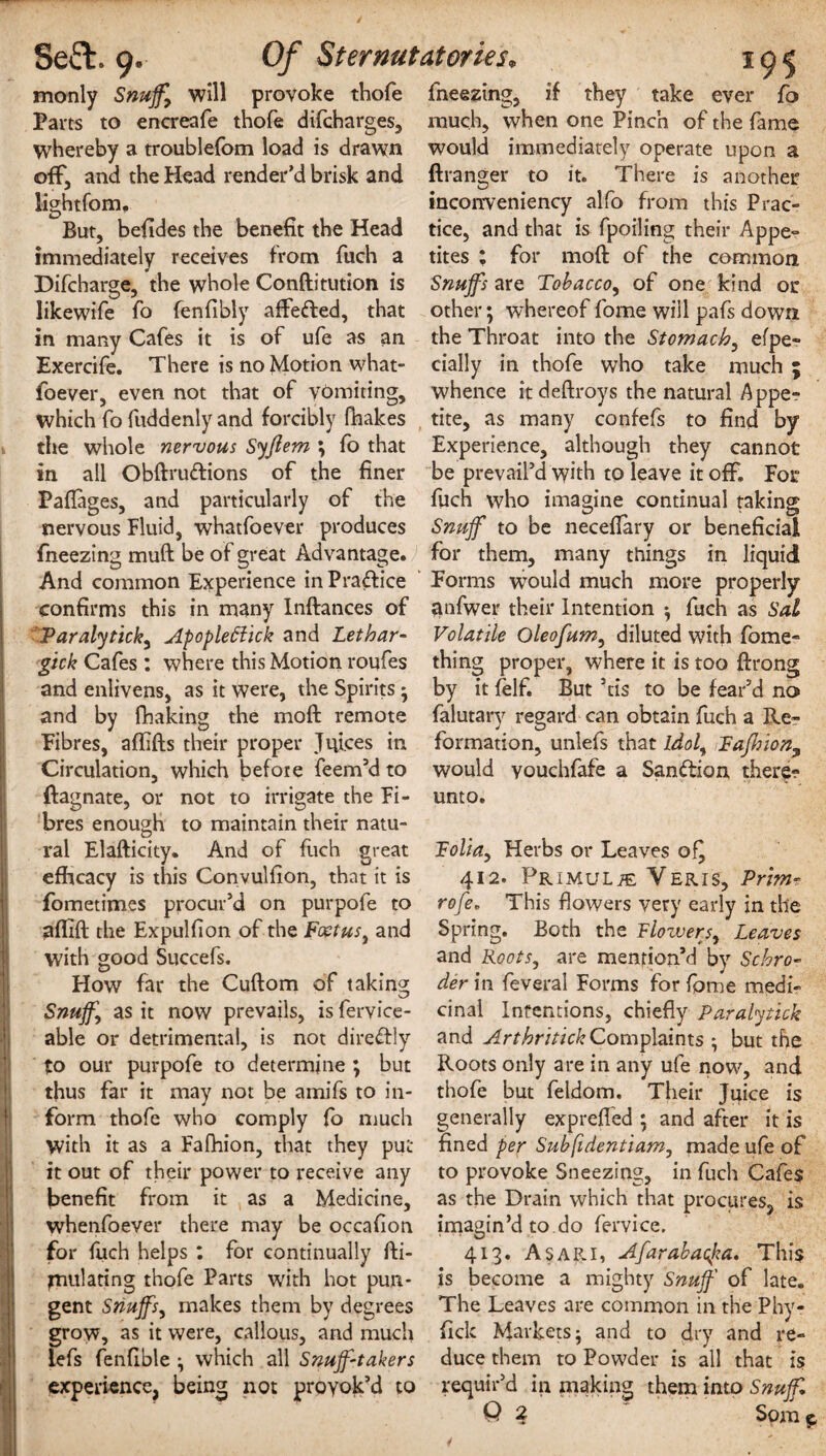 k monly Snuff, will provoke thofe Parts to encreafe thofe difcharges, whereby a troublefom load is drawn off, and the Head render’d brisk and lightfom. But, befides the benefit the Head immediately receives from fuch a Difcharge, the whole Conftitution is likewife fo fenfibly affefted, that in many Cafes it is of ufe as an Exercife. There is no Motion what- foever, even not that of vomiting, which fo fuddenly and forcibly fhakes the whole nervous Syjlem ; fo that in all Obftrudions of the finer Paflages, and particularly of the nervous Fluid, whatfoever produces fneezing muft be of great Advantage. And common Experience in Practice confirms this in many Inftances of Paralytick, Apopleftick and Lethar- gick Cafes : where this Motion roufes and enlivens, as it were, the Spirits • and by fhaking the moft remote Fibres, aflifts their proper Juices in Circulation, which before feem’d to ftagnate, or not to irrigate the Fi¬ bres enough to maintain their natu¬ ral Elafticity. And of fuch great efficacy is this Convulfion, that it is fometimes procur’d on purpofe to affift the Expulfion of the Foetus, and with good Succefs. How far the Cuftom of taking; Snuff, as it now prevails, is fervice- able or detrimental, is not diredly to our purpofe to determine ; but thus far it may not be arnifs to in¬ form thofe who comply fo much with it as a Fafhion, that they put it out of their power to receive any benefit from it as a Medicine, whenfoever there may be occafion for fuch helps : for continually fti- jnulating thofe Parts with hot pun¬ gent Snuffs, makes them by degrees grow, as it were, callous, and much Lefs fenfible which all Snuff-takers experience, being not proyok’d to fneezing, if they take ever fo much, when one Pinch of the fame would immediately operate upon a ftranger to it. There is another inconveniency alfo from this Prac¬ tice, and that is fpoiling their Appe¬ tites ; for moft of the common Snuffs are Tobacco, of one kind or other; whereof fome will pafs down the Throat into the Stomach, efpe- daily in thofe who take much ; whence itdeftroys the natural Appe¬ tite, as many confefs to find by Experience, although they cannot be prevail’d with tp leave it off For fuch who imagine continual taking Snuff to be neceifary or beneficial for them, many things in liquid Forms would much more properly anfwer their Intention ; fuch as Sal Volatile Oleofum, diluted with fame- thing proper, where it is too ftrong by it felf. But ’tis to be fear’d no falutary regard can obtain fuch a Re¬ formation, unlefs that Idol, FaJhion9 would youchfafe a Sandion there¬ unto. Folia, Herbs or Leaves of^ 412. PRiMULiE Yeris, Prim- rofe, This flowers very early in the Spring. Both the Flowers, Leaves and Roots, are mention’d by Schro¬ der in feveral Forms for fame medi¬ cinal Intentions, chiefly Paralytick and Arthritick Complaints but the Roots only are in any ufe now, and thofe but feldom. Their Juice is generally exprefled ; and after it is fined per Suhfidentiam, made ufe of to provoke Sneezing, in fuch Cafes as the Drain which that procures, is imagin’d to do fervice, 413. A sari, Afarabacpa, This is become a mighty Snuff of late. The Leaves are common in the Phy- fick Markets; and to dry and re¬ duce them to Powder is all that is requir’d in making them into Snuff, Q 1 • • Spm*