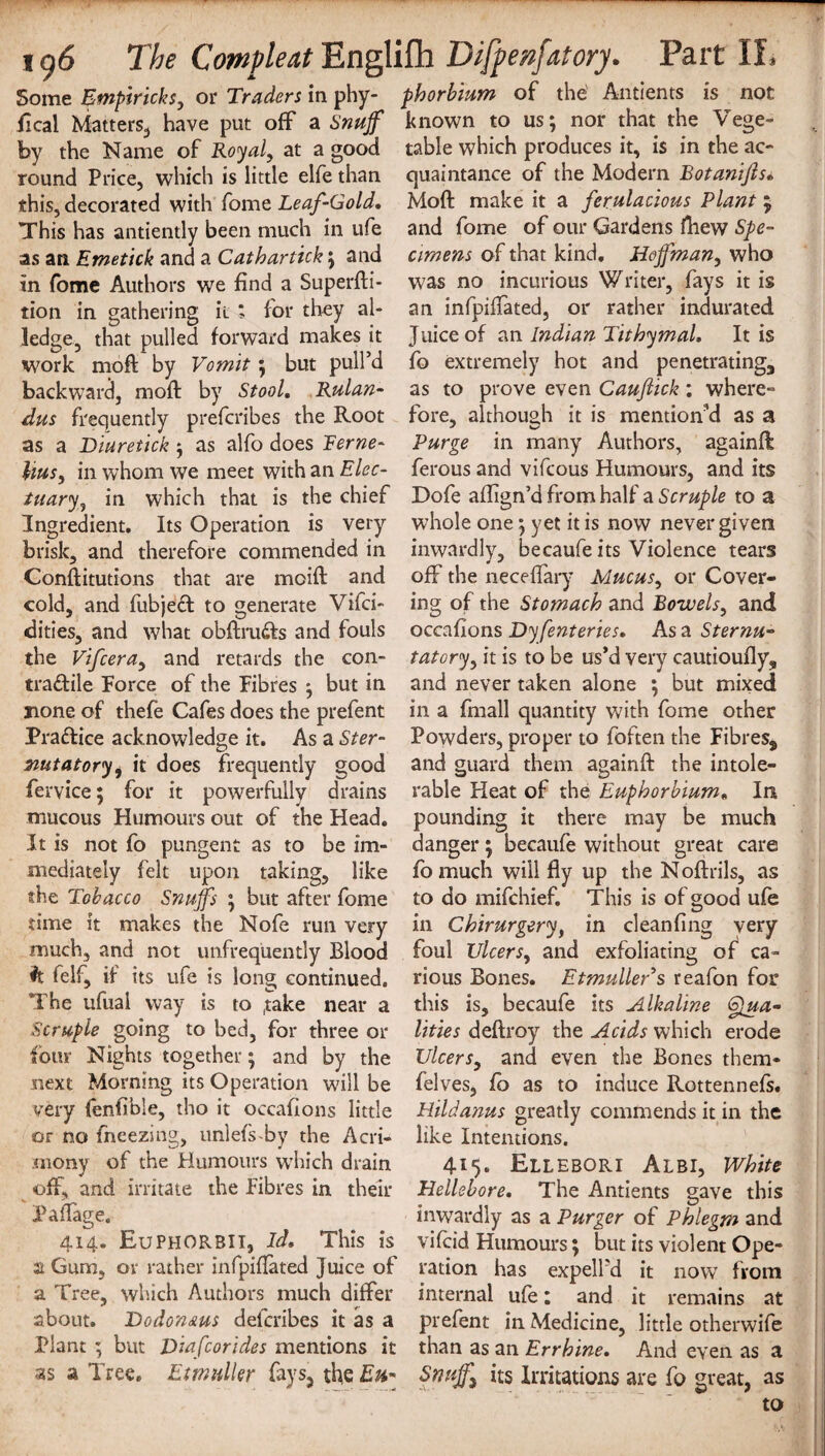 Some Empiricks, or Traders in phy- phorbium of the Antients is not ft cal Matters,, have put off a Snuff known to us; nor that the Vege- by the Name of Royal, at a good table which produces it, is in the ac- round Price, which is little elfe than quaintance of the Modern Botanifts. this, decorated with fome Leaf-Gold, Moft make it a ferulacious Plant ; This has antiently been much in ufe and fome of our Gardens fhew Spe- as an Emetick and a Cat bar tick; and cimens of that kind. Hoffman, who in fome Authors we find a Superfti- was no incurious Writer, fays it is tion in gathering it ; for they al- an infpiffated, or rather indurated ledge, that pulled forward makes it Juice of an Indian TithymaL It is work moft by Vomit; but pull’d fo extremely hot and penetrating., backward, moft by Stool, Rulan- as to prove even Cauftick; where- dus frequently prefcribes the Root fore, although it is mention'd as a as a Diuretick; as alfo does Feme- Purge in many Authors, againft Uus, in whom we meet with an Elec- ferous and vifcous Humours, and its tuary, in which that is the chief Dofe aflign’d from half a Scruple to a Ingredient. Its Operation is very whole one; yet it is now never given brisk, and therefore commended in inwardly, becaufe its Violence tears Constitutions that are mcift and off the neceflary Mucus, or Cover- cold, and fubjeft to generate Vifci- ing of the Stomach and Bowels, and dities, and what obftru<fts and fouls occafions Dyfenteries, As a Sternu- the Vifcera, and retards the con- tatory, it is to be us*d very cautioufly, tra&ile Force of the Fibres ; but in and never taken alone ; but mixed none of thefe Cafes does the prefent in a fmall quantity with fome other Pra&ice acknowledge it. As a Ster- Powders, proper to foften the Fibres, nutatoryi it does frequently good and guard them againft the intole- fervice; for it powerfully drains rable Heat of the Euphorbium• In mucous Humours out of the Head, pounding it there may be much It is not fo pungent as to be im- danger; becaufe without great care mediately felt upon taking, like fo much will fly up the Noftrils, as the Tobacco Snuffs ; but after fome to do mifchief. This is of good ufe time it makes the Nofe run very in Chirurgery, in cleanfing very much, and not unfrequently Blood foul Ulcers, and exfoliating of ca- h felf, if its ufe is long continued, rious Bones. Etmuller’s reafon for The ufual way is to (take near a this is, becaufe its Alkaline (ffua- Scruple going to bed, for three or lities deftroy the Acids which erode four Nights together; and by the Ulcers, and even the Bones them* next Morning its Operation will be felves, fo as to induce Rottennefs. very {enfible, tho it occafions little Hildanus greatly commends it in the or no freezing, unlefs-by the Acri¬ mony of the Humours wThich drain off, and irritate the Fibres in their Paflage. 414. EuPHORBII, Id, This is a Gum, or rather infpiflated Juice of a Tree, which Authors much differ about. Dodon&us delcribes it as a Plant ; but Diafcorides mentions it like Intentions. 415. Ellebori Albi, White Hellebore, The Antients gave this inwardly as a Purger of Phlegm and vifcid Humours; but its violent Ope¬ ration has expelfd it now from internal ufe: and it remains at prefent in Medicine, little otherwife than as an Errhine, And even as a as a Tree. Etmuller fays, the Sniff its Irritations are fo great, as to