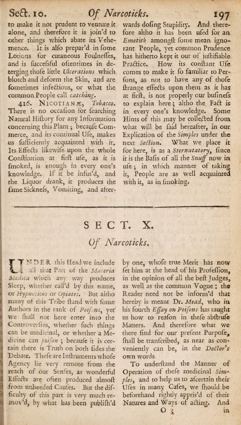 to make it not prudent to venture it alone, and therefore it is join’d to other things which abate its Vehe¬ mence. It is alfo prepar’d in fome Lotions for cutaneous Foulneftes, and is fuccefsful oftentimes in de¬ terging thofe little Ulcerations which blotch and deform the Skin, and are fometimes infedious, or what the common People call catching. 416. NlCOTIANiE, Tobacco. There is no occafion for fearching Natural Hiftory for any Information concerning this Plant ; becaufe Com¬ merce, and its continual Ufe, makes ns fufficiently acquainted with it. Its Effeds likewife upon the whole Conftitution at firft life, as it is fmoked, is enough in every one’s knowledge. If it be infus’d, and the Liquor drank, it produces the fame Sicknefs, Vomiting, and after- *97 wards doling Stupidity. And there¬ fore altho it has been ufed for an Emetick amongft fome mean igno¬ rant People, yet common Prudence has hitherto kept it out of juftifiable Pradice. How its conftant Ufe comes to make it fo familiar to Per** fons, as not to have any of thofe ftrange effeds upon them as it has at firft, is not properly our bufinefs to explain here ; altho the Fad is in every one’s knowledge. Some Hints of this may be colleded from what will be faid hereafter, in our Explication of the Simples under the next Section* What we place it for here, is as a Sternutatory, fince it is the Bafts of all the Snuff now in ufe; in which manner of taking it, People are as well acquainted with it, as in fmoking. SECT. X. Of Narcoticks. F T N D E K this Head we include all that Part of the Materia 1 Medico, which any way produces Sleep, whether call’d by this name, >i or Hypnoticks or Opiates. But altho jj many of this Tribe Hand with fome i| Authors in the rank of Poifjns, yet li we fhall not here enter into the Controverftes, whether fuch things M can be medicinal, or whether a Me- I dicine can poifon ; becaufe it is cer- d tain there is Truth on both fides the Jj Debate. Thefeare Inftruments whofe | Agency lie very remote from the ‘4 reach of our Senfes, as wonderful Ij Effeds are often produced almoft from unheeded Caufes. But the dif- r| faculty of this part is very much re- rj mov’d, by what has been publifh’d by one, whofe true Merit has now fet him at the head of his Profeftion, in the opinion of all the beft Judges, as well as the common Vogue; the Reader need not be inform’d that hereby is meant Dr. Mead, who in his fourth Effay onPoifons has taught us how to reafon in thefe abftrufe Matters. And therefore what we there find for our prefent Purpofe, fhall be tranfcribed, as near as con¬ veniently can be, in the Doblor's own words. To underftand the Manner of Operation of thefe medicinal Sim* pies, and to help us to afcertnin their Ufes in many Cafes, we fhould be beforehand rightly appris’d of their Natures and Ways of ading. And O i ia
