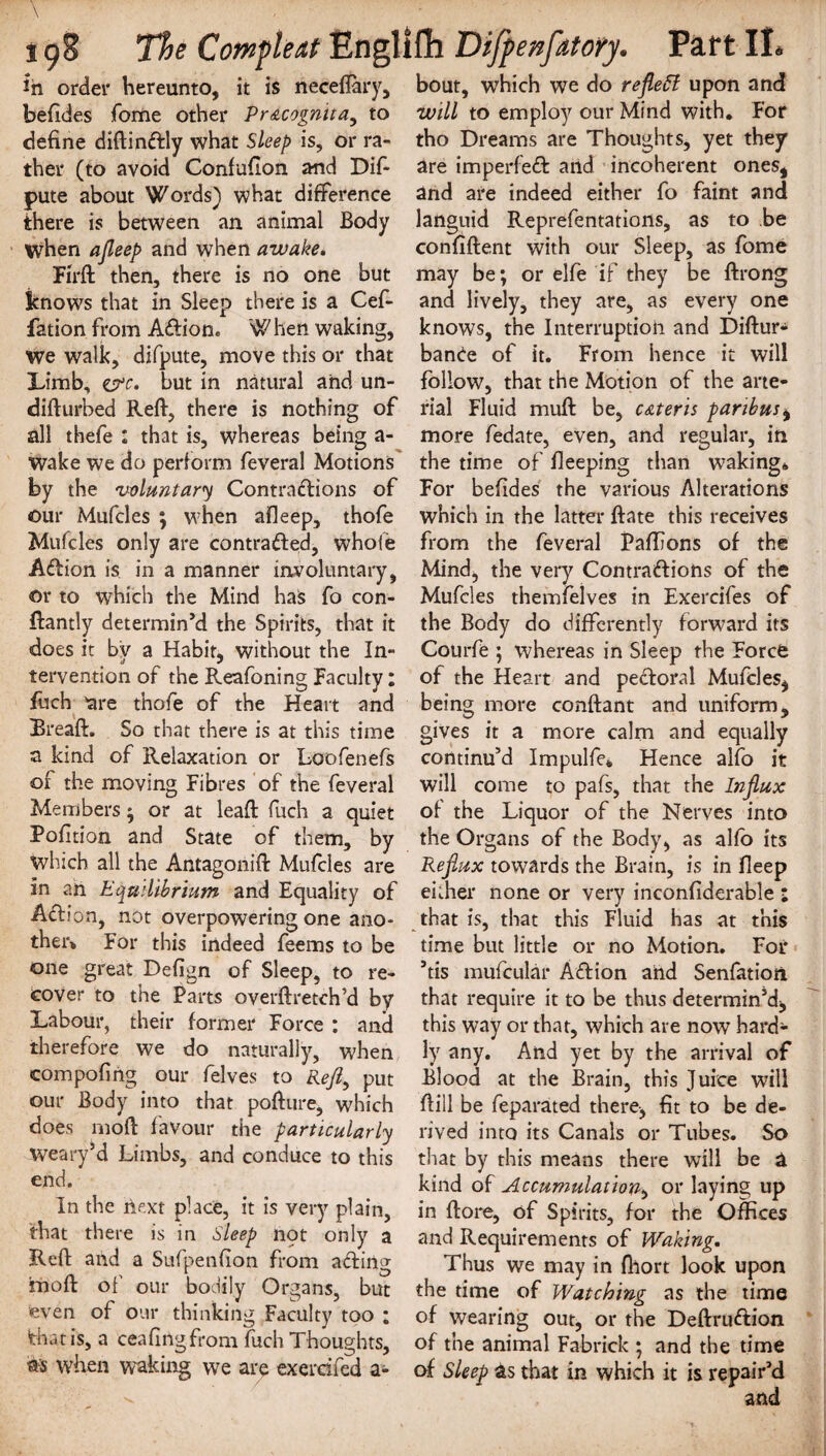 in order hereunto, it is neceffary, befides Tome other Pr&cogmta, to define diftinCIly what Sleep is, or ra¬ ther (to avoid Confuflon and Dif- pute about Words) what difference there is between an animal Body when ajleep and when awake. Fil'd then, there is no one but knows that in Sleep there is a Cef- fation from A&ion. W hen waking, we walk, difpute, move this or that Limb, err. but in natural and un¬ did urbed Reft, there is nothing of all thefe : that is, whereas being a- wake we do perform feveral Motions by the voluntary Contractions of our Mufcles ; when afleep, thofe Muffles only are contracted, whofe Action is in a manner involuntary, or to which the Mind has fo con- ftantly determin’d the Spirits, that it does it by a Habit, without the In¬ tervention of the Reafoning Faculty: fuch are thofe of the Heart and Bread. So that there is at this time a kind of Relaxation or Loofenefs of the moving Fibres of the feveral Members; or at lead fuch a quiet Pofition and State of them, by which all the Antagonift Mufcles are in ah Equilibrium and Equality of AClion, not overpowering one ano¬ ther* For this indeed feems to be one great Defign of Sleep, to re¬ cover to the Parts overftretch’d by Labour, their former Force : and therefore we do naturally, when compofing our felves to Reft, put our Body into that pofture, which does mod favour the particularly weary’d Limbs, and conduce to this end. In the next place, it is very plain, that there is in Sleep not only a Reft and a Sufpetifion from aCtiiig mod of our bodily Organs, but even of our thinking Faculty too ; that is, a ceafingfrom fuch Thoughts, when waking we are exemfed a¬ bout, which we do reflect upon and will to employ our Mind with. For tho Dreams are Thoughts, yet they are imperfeCt and incoherent ones, and are indeed either fo faint and languid Reprefentations, as to be confident with our Sleep, as fome may be; or elfe if they be ftrong and lively, they are, as every one knows, the Interruption and Diftur* bance of it. From hence it will follow, that the Motion of the arte¬ rial Fluid mud be, c&teris paribus, more fedate, even, and regular, in the time of deeping than waking* For befides the various Alterations which in the latter date this receives from the feveral Paflions of the Mind, the very Contractions of the Mufcles themfeives in Exercifes of the Body do differently forward its Courfe ; whereas in Sleep the Force of the Heart and peCIoral Mufcles, being more conftant and uniform, gives it a more calm and equally continu’d Impulfe* Hence alfo it will come to pafs, that the Influx of the Liquor of the Nerves into the Organs of the Body, as alfo its Reflux towards the Brain, is in deep either none or very inconfiderable : that is, that this Fluid has at this time but little or no Motion. Foi* ’tis mufcular Aftion and Senfatioti that require it to be thus determin’d, this way or that, which are now hard¬ ly any. And yet by the arrival of Blood at the Brain, this Juice will dill be feparated there, fit to be de¬ rived into its Canals or Tubes. So that by this means there will be a kind of Accumulation, or laying up in ftore, of Spirits, for the Offices and Requirements of Waking. Thus we may in diort look upon the time of Watching as the time of wearing out, or the DeftruCtion of the animal Fabrick ; and the time of Sleep as that in which it is repair’d